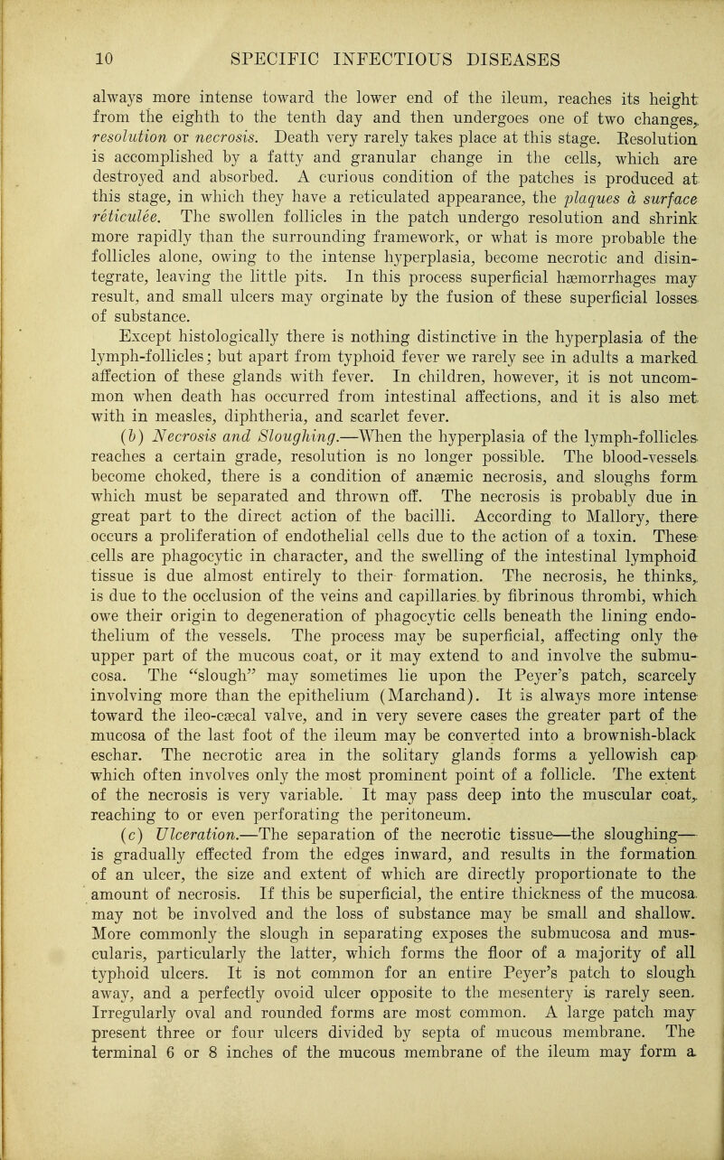 always more intense toward the lower end of the ileum, reaches its height from the eighth to the tenth day and then undergoes one of two changes,. resolution or necrosis. Death very rarely takes place at this stage. Eesolutioa is accomplished by a fatty and granular change in the cells, which are destro3^ed and absorbed. A curious condition of the patches is produced at this stage, in which they have a reticulated appearance, the plaques a surface reticulee. The swollen follicles in the patch undergo resolution and shrink more rapidly than the surrounding framework, or what is more probable the follicles alone, owing to the intense hyperplasia, become necrotic and disin- tegrate, leaving the little pits. In this process superficial hemorrhages may result, and small ulcers may orginate by the fusion of these superficial losses, of substance. Except histologically there is nothing distinctive in the hyperplasia of the lymph-follicles; but apart from typhoid fever we rarely see in adults a marked affection of these glands with fever. In children, however, it is not uncom- mon when death has occurred from intestinal affections, and it is also met. with in measles, diphtheria, and scarlet fever. (h) Necrosis and Sloughing.—When the hyperplasia of the lymph-follicles- reaches a certain grade, resolution is no longer possible. The blood-vessels> become choked, there is a condition of anaemic necrosis, and sloughs form which must be separated and thrown off. The necrosis is probably due in great part to the direct action of the bacilli. According to Mallory, there occurs a proliferation of endothelial cells due to the action of a toxin. These- cells are phagocytic in character, and the swelling of the intestinal lymphoid tissue is due almost entirely to their formation. The necrosis, he thinks,, is due to the occlusion of the veins and capillaries, by fibrinous thrombi, which owe their origin to degeneration of phagocytic cells beneath the lining endo- thelium of the vessels. The process may be superficial, affecting only the upper part of the mucous coat, or it may extend to and involve the submu- cosa. The slough may sometimes lie upon the Peyer's patch, scarcely involving more than the epithelium (Marchand). It is always more intense toward the ileo-csecal valve, and in very severe cases the greater part of the mucosa of the last foot of the ileum may be converted into a brownish-black eschar. The necrotic area in the solitary glands forms a yellowish cap which often involves only the most prominent point of a follicle. The extent of the necrosis is very variable. It may pass deep into the muscular coat,, reaching to or even perforating the peritoneum. (c) Ulceration.—The separation of the necrotic tissue—the sloughing— is gradually effected from the edges inward, and results in the formation, of an ulcer, the size and extent of which are directly proportionate to the amount of necrosis. If this be superficial, the entire thickness of the mucosa, may not be involved and the loss of substance may be small and shallow.. More commonly the slough in separating exposes the submucosa and mus- cularis, particularly the latter, which forms the floor of a majority of all typhoid ulcers. It is not common for an entire Peyer's patch to slougk away, and a perfectly ovoid ulcer opposite to the mesentery is rarely seen. Irregularly oval and rounded forms are most common. A large patch may present three or four ulcers divided by septa of mucous membrane. The terminal 6 or 8 inches of the mucous membrane of the ileum may form a