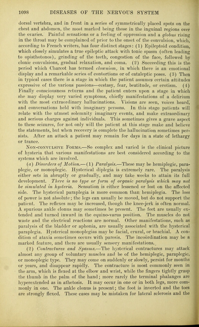 dorsal vertebra, and in front in a series of symmetrically placed spots on the chest and abdomen, the most marked being those in the inguinal regions over the ovaries. Painful sensations or a feeling of oppression and a globus rising in the throat may be complained of prior to the onset of the convulsion, which, according to French writers, has four distinct stages: (1) Epileptoid condition, which closely simulates a true epileptic attack with tonic spasm (often leading to opisthotonos), grinding of the teeth, congestion of the face, followed by clonic convulsions, gradual relaxation, and coma, (2) Succeeding this is the period which Charcot has termed clownism, in which there is an emotional display and a remarkable series of contortions or of cataleptic poses. (3) Then in typical cases there is a stage in which the patient assumes certain attitudes expressive of the various passions—ecstasy, fear, beatitude, or erotism. (4) Finally consciousness returns and the patient enters upon a stage in which she may display very varied symptoms, chiefly manifestations of a delirium with the most extraordinary hallucinations. Visions are seen, voices heard^ and conversations held with imaginary persons. In this stage patients will relate with the utmost solemnity imaginary events, and make extraordinary and serious charges against individuals. This sometimes gives a grave aspect to these seizures, for not only will the patient at this stage make and believe the statements, but when recovery is complete the hallucination sometimes per- sists. After an attack a patient may remain for days in a state of lethargy or trance. Non-convulsive Forms.—So complex and varied is the clinical picture of hysteria that various manifestations are best considered according to the systems which are involved. {a) Disorders of Motion.— (1) Paralysis.—These may be hemiplegic, para- plegic, or monoplegic. Hysterical diplegia is extremely rare. The paralysis either sets in abruptly or gradually, and may take weeks to attain its full development. There is no type or for'm of organic paralysis which may not he simulated in hysteria. Sensation is either lessened or lost on the affected side. The hysterical paraplegia is more common than hemiplegia. The loss of power is not absolute; the legs can usually be moved, but do not support the patient. The reflexes may be increased, though the knee-jerk is often normal. A spurious ankle clonus may sometimes be present. The feet are usually ex- tended and turned inward in the equino-varus position. The muscles do not waste and the electrical reactions are normal. Other manifestations, such as paralysis of the bladder or aphonia, are usually associated with the hysterical paraplegia. Hysterical monoplegias may be facial, crural, or brachial. A con- dition of ataxia sometimes occurs with paresis. The incoordination may be a marked feature, and there are usually sensory manifestations. (2) Contractures and Spasms.—The hysterical contractures may attack almost any group of voluntary muscles and be of the hemiplegic, paraplegic, or monoplegic type. They may come on suddenly or slowly, persist for months or years, and disappear rapidly. The contracture is most commonly seen in the arm, which is flexed at the elbow and wrist, while the fingers tightly grasp the thumb in the palm of the hand; more rarely the terminal phalanges are hyperextended as in athetosis. It may occur in one or in both legs, more com- monly in one. The ankle clonus is present; the foot is inverted and the toes are strongly flexed. These c^ses may be mistaken for lateral sclerosis and the
