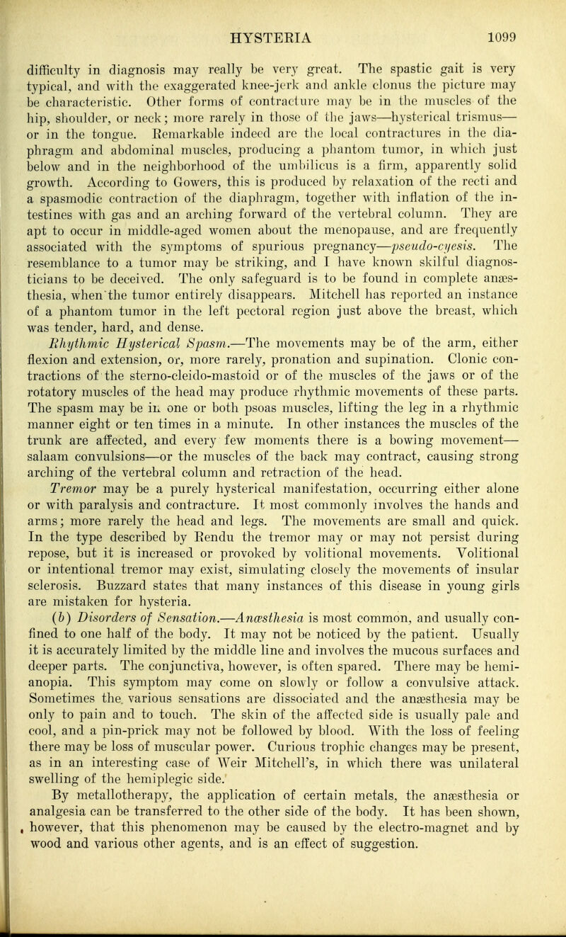 difficulty in diagnosis may really be very great. The spastic gait is very typical, and with the exaggerated knee-jerk and ankle clonus the picture may be characteristic. Other forms of contracture may be in tlie muscles of the hip, shoulder, or neck; more rarely in those of the jaws—hysterical trismus— or in the tongue. Remarkable indeed are the local contractures in the dia- phragm and abdominal muscles, producing a phantom tumor, in which just below and in the neighborhood of the umbilicus is a firm, apparently solid growth. According to Gowers, this is produced by relaxation of the recti and a spasmodic contraction of the diaphragm, together w^th inflation of the in- testines with gas and an arching forward of the vertebral column. They are apt to occur in middle-aged women about the menopause, and are frequently associated with the symptoms of spurious pregnancy—pseudo-cyesis. The resemblance to a tumor may be striking, and I have known skilful diagnos- ticians to be deceived. The only safeguard is to be found in complete anaes- thesia, when the tumor entirely disappears. Mitchell has reported an instance of a phantom tumor in the left pectoral region just above the breast, which was tender, hard, and dense. Rhythmic Hysterical Spasm.—The movements may be of the arm, either flexion and extension, or, more rarely, pronation and supination. Clonic con- tractions of the sterno-cleido-mastoid or of the muscles of the jaws or of the rotatory muscles of the head may produce rhythmic movements of these parts. The spasm may be in one or both psoas muscles, lifting the leg in a rhythmic manner eight or ten times in a minute. In other instances the muscles of the trunk are affected, and every few moments there is a bowing movement— salaam convulsions—or the muscles of the back may contract, causing strong arching of the vertebral column and retraction of the head. Tremor may be a purely hysterical manifestation, occurring either alone or with paralysis and contracture. It most commonly involves the hands and arms; more rarely the head and legs. The movements are small and quick. In the type described by Rendu the tremor may or may not persist during repose, but it is increased or provoked by volitional movements. Volitional or intentional tremor may exist, simulating closely the movements of insular sclerosis. Buzzard states that many instances of this disease in young girls are mistaken for hysteria. {h) Disordei^s of Sensation.—Anaesthesia is most common, and usually con- fined to one half of the body. It may not be noticed by the patient. Usually it is accurately limited by the middle line and involves the mucous surfaces and deeper parts. The conjunctiva, however, is often spared. There may be hemi- anopia. This symptom may come on slowly or follow a convulsive attack. Sometimes the. various sensations are dissociated and the anaesthesia may be only to pain and to touch. The skin of the affected side is usually pale and cool, and a pin-prick may not be followed by blood. With the loss of feeling there may be loss of muscular power. Curious trophic changes may be present, as in an interesting case of Weir Mitchell's, in which there was unilateral swelling of the hemiplegic side. By metallotherapy, the application of certain metals, the anaesthesia or analgesia can be transferred to the other side of the body. It has been shown, , however, that this phenomenon may be caused by the electro-magnet and by wood and various other agents, and is an effect of suggestion.