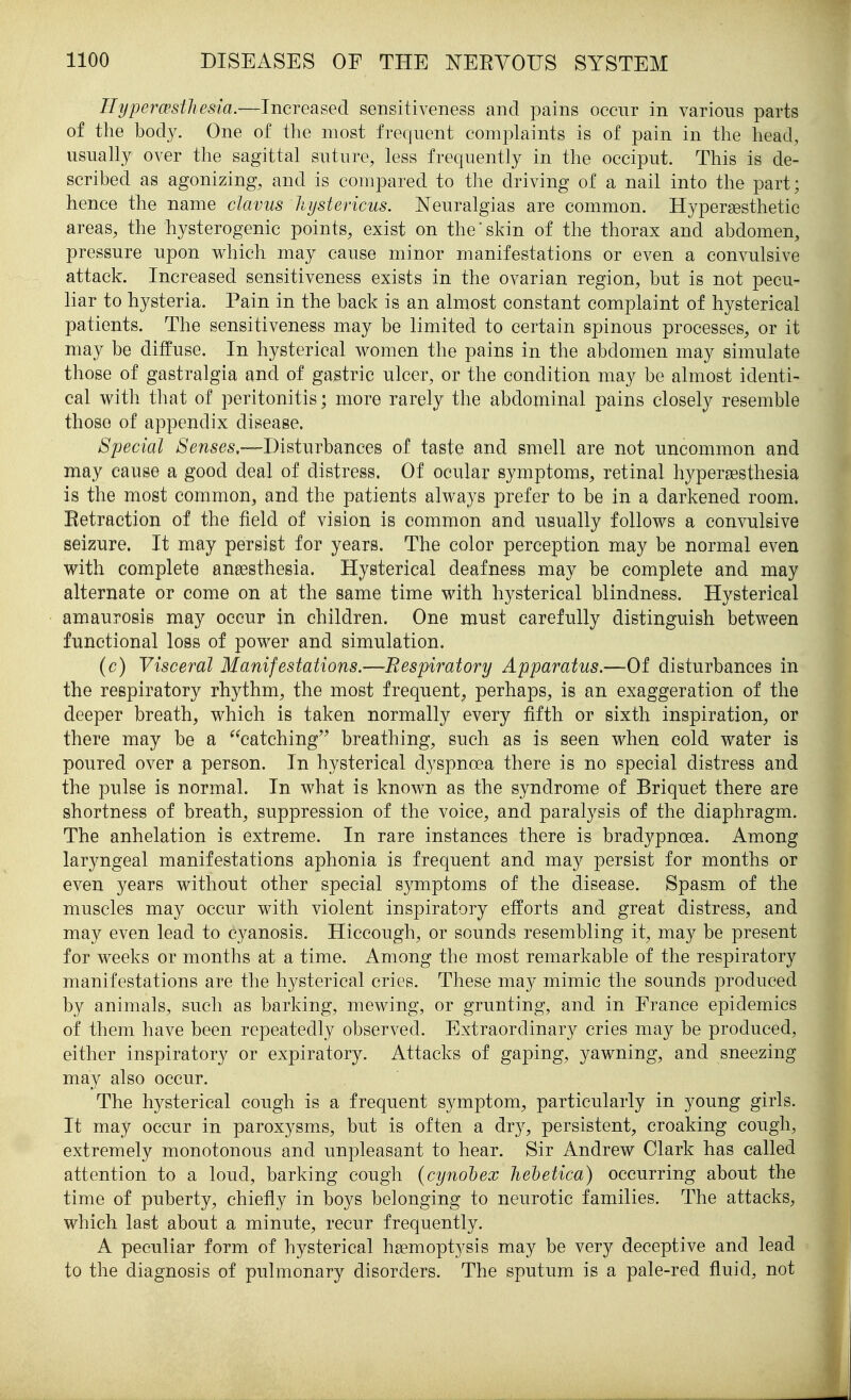 Hyperesthesia.—Increased sensitiveness and pains occur in various parts of the body. One of tlie most frequent complaints is of pain in the head, usually over the sagittal suture, less frequently in the occiput. This is de- scribed as agonizing, and is compared to the driving of a nail into the part; hence the name clavus hystericus. Neuralgias are common. Hypersesthetic areas, the hysterogenic points, exist on the'skin of the thorax and abdomen, pressure upon v^^hich may cause minor manifestations or even a convulsive attack. Increased sensitiveness exists in the ovarian region, but is not pecu- liar to hysteria. Pain in the back is an almost constant complaint of hysterical patients. The sensitiveness may be limited to certain spinous processes, or it may be diffuse. In hysterical women the pains in the abdomen may simulate those of gastralgia and of gastric ulcer, or the condition may be almost identi- cal with that of peritonitis; more rarely the abdominal pains closely resemble those of appendix disease. Special Senses,—Disturbances of taste and smell are not uncommon and may cause a good deal of distress. Of ocular symptoms, retinal hypersesthesia is the most common, and the patients always prefer to be in a darkened room. Retraction of the field of vision is common and usually follows a convulsive seizure. It may persist for years. The color perception may be normal even with complete aneesthesia. Hysterical deafness may be complete and may alternate or come on at the same time with hysterical blindness. Hysterical amaurosis may occur in children. One must carefully distinguish between functional loss of power and simulation. (c) Visceral Manifestations.—Respiratory Apparatus.—Of disturbances in the respiratory rhythm, the most frequent, perhaps, is an exaggeration of the deeper breath, which is taken normally every fifth or sixth inspiration, or there may be a ^^catching breathing, such as is seen when cold water is poured over a person. In hysterical dyspnoea there is no special distress and the pulse is normal. In what is known as the syndrome of Briquet there are shortness of breath, suppression of the voice, and paralysis of the diaphragm. The anhelation is extreme. In rare instances there is bradypnoea. Among laryngeal manifestations aphonia is frequent and may persist for months or even years without other special symptoms of the disease. Spasm of the muscles may occur with violent inspiratory efforts and great distress, and may even lead to cyanosis. Hiccough, or sounds resembling it, may be present for weeks or months at a time. Among the most remarkable of the respiratory manifestations are the hysterical cries. These may mimic the sounds produced by animals, such as barking, mewing, or grunting, and in France epidemics of them have been repeatedly observed. Extraordinary cries may be produced, either inspiratory or expiratory. Attacks of gaping, yawning, and sneezing may also occur. The hysterical cough is a frequent symptom, particularly in young girls. It may occur in paroxysms, but is often a dry, persistent, croaking cough, extremely monotonous and unpleasant to hear. Sir Andrew Clark has called attention to a loud, barking cough (cynohex hehetica) occurring about the time of puberty, chiefly in boys belonging to neurotic families. The attacks, which last about a minute, recur frequently. A peculiar form of hysterical hgemoptysis may be very deceptive and lead to the diagnosis of pulmonary disorders. The sputum is a pale-red fluid, not