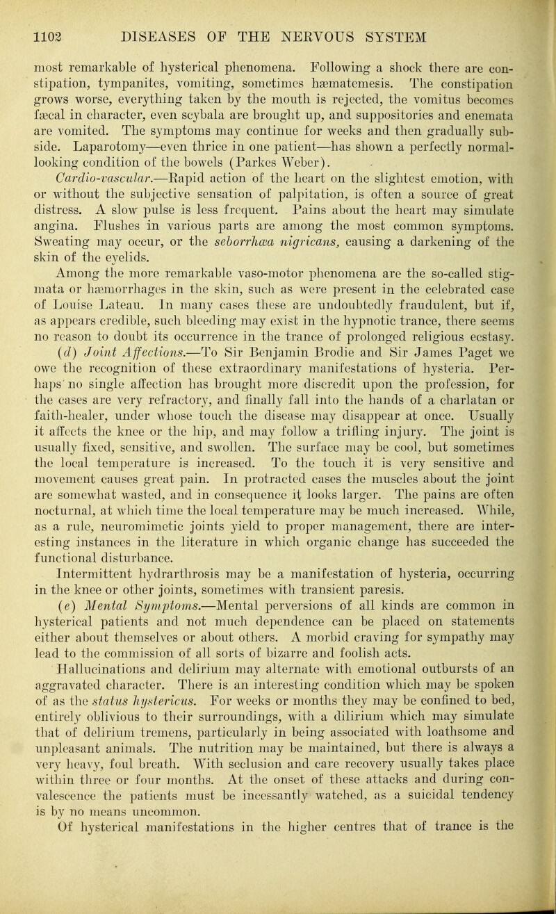 most remarkable of hysterical phenomena. Following a shock there are con- stipation^ tympanites, vomiting, sometimes hsematemesis. The constipation grows worse, everything taken by the mouth is rejected, the vomitus becomes fagcal in character, even scybala are brought np, and suppositories and enemata are vomited. The symptoms may continue for weeks and then gradually sub- side. Laparotomy—even thrice in one patient—has shown a perfectly normal- looking condition of the bowels (Parkes Weber). Cardio-vascular.—Eapid action of the heart on the slightest emotion, with or without the subjective sensation of palpitation, is often a source of great distress. A slow pulse is less frequent. Pains about the heart may simulate angina. Flushes in various parts are among the most common symptoms. Sweating may occur, or the sehorrhcEa nigricans, causing a darkening of the skin of the eyelids. Among the more remarkable vaso-motor phenomena are the so-called stig- mata or hemorrhages in the skin, such as w^re present in the celebrated case of Louise Lateau.. In many cases these are undoubtedly fraudulent, but if, as appears credible, such bleeding may exist in the hypnotic trance, there seems no reason to doubt its occurrence in the trance of prolonged religious ecstasy. (d) Joint Affections.—To Sir Benjamin Brodie and Sir James Paget we owe the recognition of these extraordinary manifestations of hysteria. Per- haps'no single affection has brought more discredit upon the profession, for the cases are very refractory, and finally fall into the hands of a charlatan or faith-healer, under whose touch the disease may disappear at once. Usually it affects the knee or the hip, and may follow a trifling injury. The joint is usually fixed, sensitive, and swollen. The surface may be cool, but sometimes the local temperature is increased. To the touch it is very sensitive and movement causes great pain. In protracted cases the muscles about the joint are somewhat wasted, and in consequence it looks larger. The pains are often nocturnal, at which time the local temperature may be much increased. While, as a rule, neuromimetic joints yield to proper management, there are inter- esting instances in the literature in which organic change has succeeded the functional disturbance. Intermittent hydrarthrosis may be a manifestation of hysteria, occurring in the knee or other joints, sometimes with transient paresis. (e) Mental Symptoms.—Mental perversions of all kinds are common in hysterical patients and not much dependence can be placed on statements either about themselves or about others. A morbid craving for sympathy may lead to the commission of all sorts of bizarre and foolish acts. Hallucinations and delirium may alternate with emotional outbursts of an aggravated character. There is an interesting condition which may be spoken of as the status hystericus. For weeks or months they may be confined to bed, entirely oblivious to their surroundings, with a dilirium which may simulate that of delirium tremens, particularly in being associated with loathsome and unpleasant animals. The nutrition may be maintained, but there is always a very heavy, foul breath. With seclusion and care recovery usually takes place within three or four months. At the onset of these attacks and during con- valescence the patients must be incessantly watched, as a suicidal tendency is by no means uncommon. Of hysterical manifestations in the higher centres that of trance is the