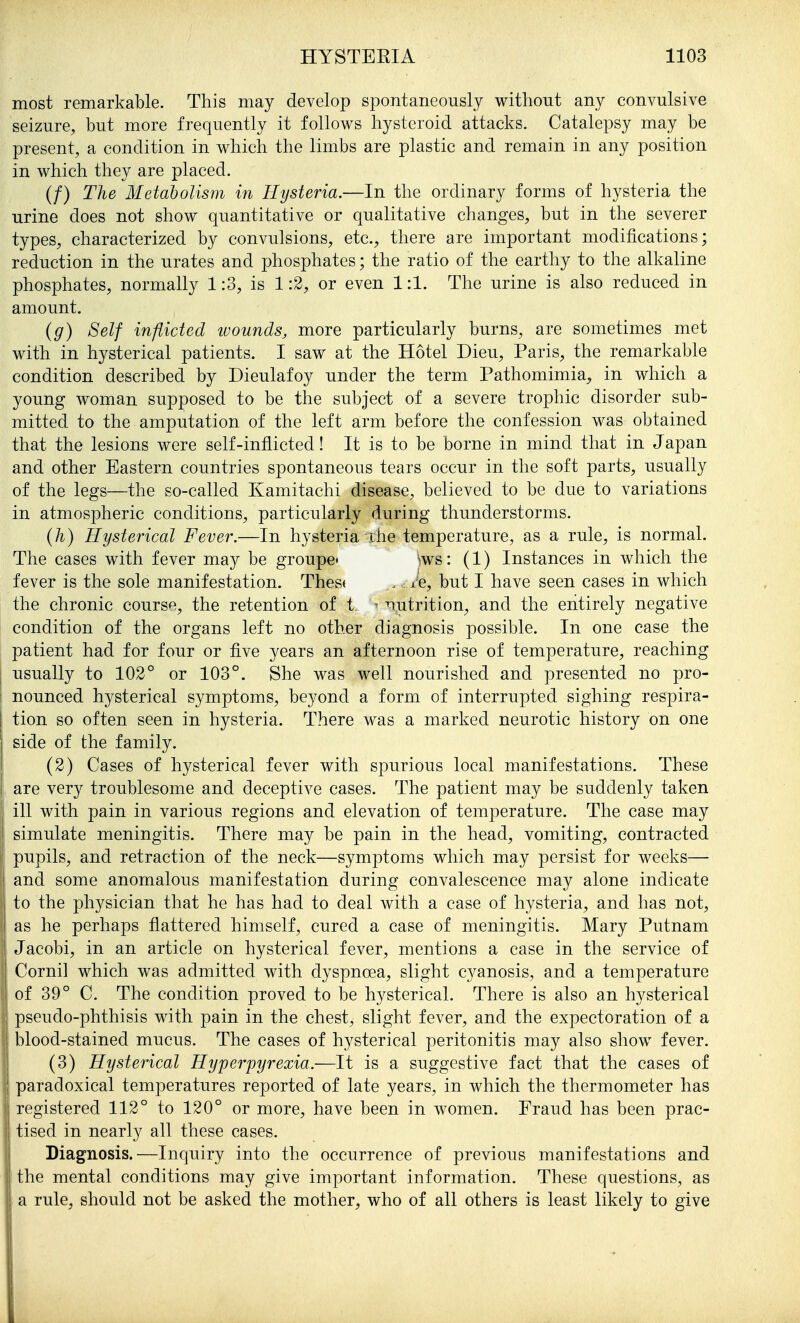 most remarkable. This may develop spontaneously without any convulsive seizure, but more frequently it follows hysteroid attacks. Catalepsy may be present, a condition in which the limbs are plastic and remain in any position in which they are placed. (/) The Metabolism m Hysteria.—In the ordinary forms of hysteria the urine does not show quantitative or qualitative changes, but in the severer types, characterized by convulsions, etc., there are important modifications; reduction in the urates and phosphates; the ratio of the earthy to the alkaline phosphates, normally 1:3, is 1:2, or even 1:1. The urine is also reduced in amount. {g) Self inflicted wounds, more particularly burns, are sometimes met with in hysterical patients. I saw at the Hotel Dieu, Paris, the remarkable condition described by Dieulafoy under the term Pathomimia, in which a young woman supposed to be the subject of a severe trophic disorder sub- mitted to the amputation of the left arm before the confession was obtained that the lesions were self-inflicted! It is to be borne in mind that in Japan and other Eastern countries spontaneous tears occur in the soft parts, usually of the legs—the so-called Kamitachi disease, believed to be due to variations in atmospheric conditions, particularly during thunderstorms. (h) Hysterical Fever.—In hysteria ihe temperature, as a rule, is normal. The cases with fever may be groupc ^ws: (1) Instances in which the fever is the sole manifestation. Thest . . x'e, but I have seen cases in which the chronic course, the retention of t ' nutrition, and the entirely negative condition of the organs left no other diagnosis possible. In one case the patient had for four or five years an afternoon rise of temperature, reaching usually to 102° or 103°. She was well nourished and presented no pro- nounced hysterical symptoms, beyond a form of interrupted sighing respira- tion so often seen in hysteria. There was a marked neurotic history on one side of the family. (2) Cases of hysterical fever with spurious local manifestations. These . are very troublesome and deceptive cases. The patient may be suddenly taken ill with pain in various regions and elevation of temperature. The case may simulate meningitis. There may be pain in the head, vomiting, contracted pupils, and retraction of the neck—symptoms which may persist for weeks— and some anomalous manifestation during convalescence may alone indicate to the physician that he has had to deal with a case of hysteria, and has not, i as he perhaps flattered himself, cured a case of meningitis. Mary Putnam ' Jacobi, in an article on hysterical fever, mentions a case in the service of Cornil which was admitted with dyspnoea, slight cyanosis, and a temperature of 39° C. The condition proved to be hysterical. There is also an hysterical pseudo-phthisis with pain in the chest, slight fever, and the expectoration of a blood-stained mucus. The cases of hysterical peritonitis may also show fever. (3) Hysterical Hyperpyrexia.—It is a suggestive fact that the cases of paradoxical temperatures reported of late years, in which the thermometer has registered 112° to 120° or more, have been in women. Fraud has been prac- tised in nearly all these cases. Diagnosis. ^—Inquiry into the occurrence of previous manifestations and the mental conditions may give important information. These questions, as a rule, should not be asked the mother, who of all others is least likely to give