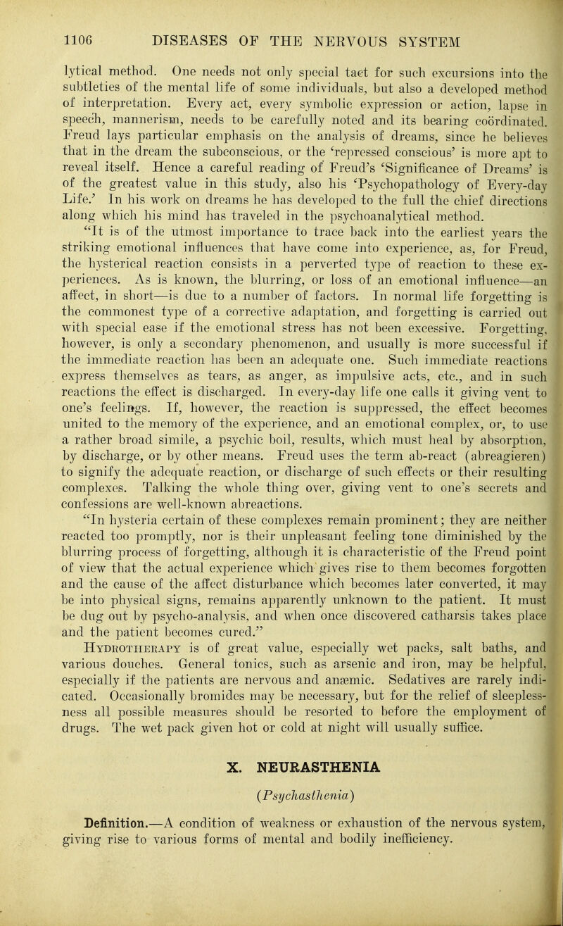 lytical method. One needs not only special tact for such excursions into the subtleties of the mental life of some individuals, but also a developed method of interpretation. Every act, every symbolic expression or action, lapse in speech, mannerism, needs to be carefully noted and its bearing coordinated. Freud lays particular emphasis on the analysis of dreams, since he believes that in the dream the subconscious, or the ^repressed conscious' is more apt to reveal itself. Hence a careful reading of Freud's 'Significance of Dreams' is of the greatest value in this study, also his Tsychopathology of Every-day Life.' In his work on dreams he has developed to the full the chief directions along which his mind has traveled in the psychoanalytical method. ''It is of the utmost importance to trace back into the earliest years the striking emotional influences that have come into experience, as, for Freud, the hysterical reaction consists in a perverted type of reaction to these ex- periences. As is known, the blurring, or loss of an emotional influence—an affect, in short—is due to a number of factors. In normal life forgetting is the commonest type of a corrective adaptation, and forgetting is carried out with special ease if the emotional stress has not been excessive. Forgetting, however, is only a secondary phenomenon, and usually is more successful if the immediate reaction has been an adequate one. Such immediate reactions express themselves as tears, as anger, as impulsive acts, etc., and in such reactions the effect is discharged. In every-day life one calls it giving vent to one's feelings. If, however, the reaction is suppressed, the effect becomes united to the memory of the experience, and an emotional complex, or, to use a rather broad simile, a psychic boil, results, which must heal by absorption, by discharge, or by other means. Freud uses the term ab-react (abreagieren) to signify the adequate reaction, or discharge of such effects or their resulting complexes. Talking the whole thing over, giving vent to one's secrets and confessions are well-known abreactions. In hysteria certain of these complexes remain prominent; they are neither reacted too promptly, nor is their unpleasant feeling tone diminished by the blurring process of forgetting, although it is characteristic of the Freud point of view that the actual experience which gives rise to them becomes forgotten and the cause of the affect disturbance which becomes later converted, it may be into physical signs, remains apparently unknown to the patient. It must be dug out by psycho-analysis, and when once discovered catharsis takes place and the patient becomes cured. Hydrotherapy is of great value, especially wet packs, salt baths, and various douches. General tonics, such as arsenic and iron, may be helpful, especially if the patients are nervous and anaemic. Sedatives are rarely indi- cated. Occasionally bromides may be necessary, but for the relief of sleepless- ness all possible measures should be resorted to before the employment of drugs. The wet pack given hot or cold at night will usually suffice. Definition.—A condition of weakness or exhaustion of the nervous system, giving rise to various forms of mental and bodily inefficiency. X. NEURASTHENIA (Psychasthenia)
