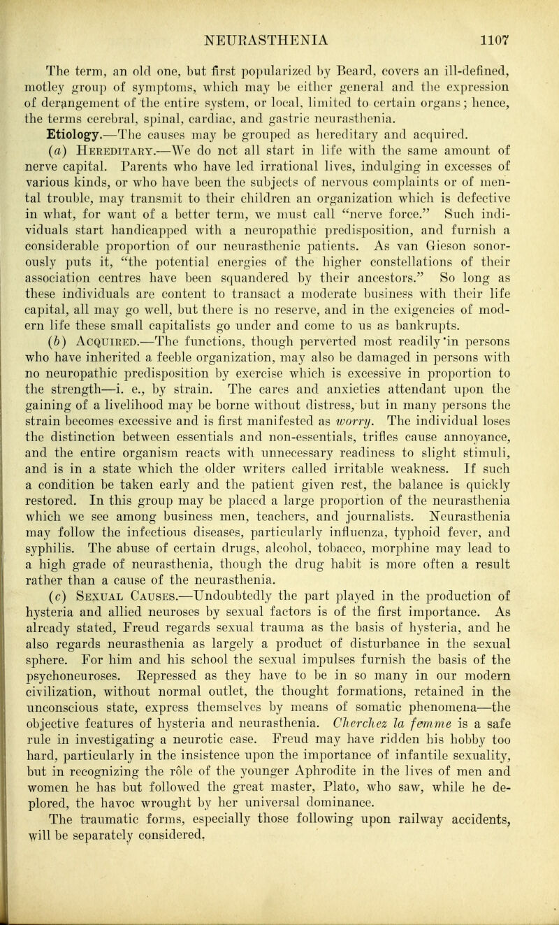 The term, an old one, but first popularized l)y Beard, covers an ill-defined, motley group of symptoms, which may Ije either general and tlie expression of derangement of the entire system, or local, limited to certain organs; hence, the terms cerebral, spinal, cardiac, and gastric neurasthenia. Etiology.—The causes may be grouped as hereditary and acquired. (a) Hereditary.—We do net all start in life with the same amount of nerve capital. Parents who have led irrational lives, indulging in excesses of various kinds, or who have been the subjects of nervous complaints or of men- tal trouble, may transmit to their children an organization which is defective in what, for want of a better term, we must call nerve force. Such indi- viduals start handicapped with a neuropathic predisposition, and furnish a considerable proportion of our neurasthenic patients. As van Gieson sonor- ously puts it, the potential energies of the higher constellations of their association centres have been squandered by their ancestors. So long as these individuals are content to transact a moderate business with their life capital, all may go well, but there is no reserve, and in the exigencies of mod- ern life these small capitalists go under and come to us as bankrupts. (6) Acquired.—The functions, though perverted most readily in persons who have inherited a feeble organization, may also be damaged in persons with no neuropathic predisposition by exercise which is excessive in proportion to the strength—i. e., by strain. The cares and anxieties attendant upon the gaining of a livelihood may be borne without distress, but in many persons the strain becomes excessive and is first manifested as ivorry. The individual loses the distinction between essentials and non-essentials, trifles cause annoyance, and the entire organism reacts with unnecessary readiness to slight stimuli, and is in a state which the older writers called irritable weakness. If such a condition be taken early and the patient given rest, the balance is quickly restored. In this group may be placed a large proportion of the neurasthenia which we see among business men, teachers, and journalists. Neurasthenia may follow the infectious diseases, particularly influenza, typhoid fever, and syphilis. The abuse of certain drugs, alcohol, tobacco, morphine may lead to a high grade of neurasthenia, though the drug habit is more often a result rather than a cause of the neurasthenia. (c) Sexual Causes.—Undoubtedly the part played in the production of hysteria and allied neuroses by sexual factors is of the first importance. As already stated, Freud regards sexual trauma as the basis of hysteria, and he also regards neurasthenia as largely a product of disturbance in the sexual sphere. For him and his school the sexual impulses furnish the basis of the psychoneuroses. Repressed as they have to be in so many in our modern civilization, without normal outlet, the thought formations, retained in the unconscious state, express themselves by means of somatic phenomena—the objective features of hysteria and neurasthenia. Chercliez la femme is a safe rule in investigating a neurotic case. Freud may have ridden his hobby too hard, particularly in the insistence upon the importance of infantile sexuality, but in recognizing the role of the younger Aphrodite in the lives of men and women he has but followed the great master, Plato, who saw, while he de- plored, the havoc wrought by her universal dominance. The traumatic forms, especially those following upon railway accidents, will be separately considered,