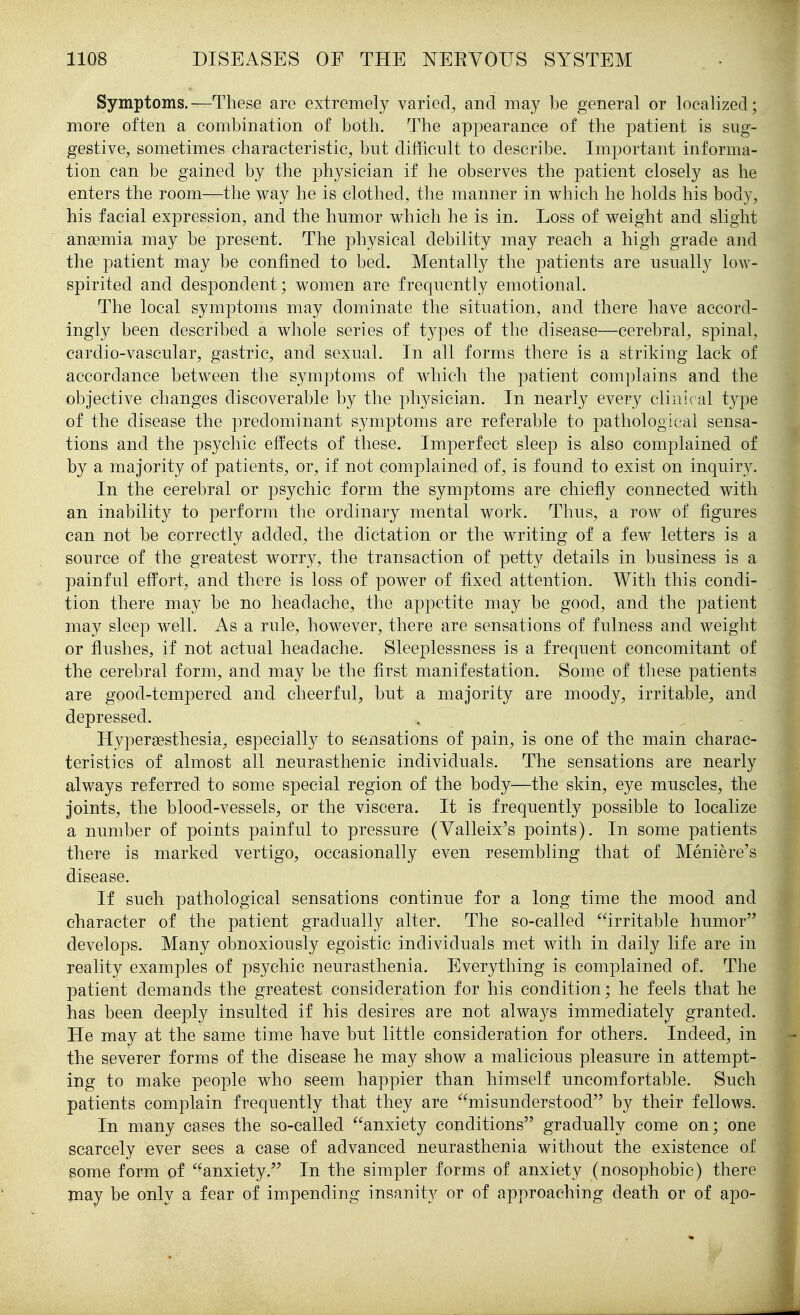 Symptoms.—These are extremely varied^ and may be general or localized; more often a combination of both. The appearance of the patient is sug- gestive, sometimes characteristic, but difficult to describe. Important informa- tion can be gained by the physician if he observes the patient closely as he enters the room—the way he is clothed, the manner in which he holds his body, his facial expression, and the humor which he is in. Loss of weight and slight anaemia may be present. The physical debility may reach a high grade and the patient may be confined to bed. Mentally the patients are usually low- spirited and despondent; women are frequently emotional. The local symptoms may dominate the situation, and there have accord- ingly been described a whole series of types of the disease—cerebral, spinal, cardio-vascular, gastric, and sexual. In all forms there is a striking lack of accordance between the symjotoms of which the patient complains and the objective changes discoverable by the physician. In nearly every clinical type of the disease the predominant symptoms are referable to pathological sensa- tions and the psychic effects of these. Imperfect sleep is also complained of by a majority of patients, or, if not complained of, is found to exist on inquiry. In the cerebral or psychic form the symptoms are chiefly connected with an inability to perform the ordinary mental work. Thus, a row of figures can not be correctly added, the dictation or the writing of a few letters is a source of the greatest worry, the transaction of petty details in business is a painful effort, and there is loss of power of fixed attention. With this condi- tion there may be no headache, the appetite may be good, and the patient may sleep well. As a rule, however, there are sensations of fulness and weight or flushes, if not actual headache. Sleeplessness is a frequent concomitant of the cerebral form, and may be the first manifestation. Some of these patients are good-tempered and cheerful, but a majority are moody, irritable, and depressed. Hypersesthesia, especially to sensations of pain, is one of the main charac- teristics of almost all neurasthenic individuals. The sensations are nearly always referred to some special region of the body—the skin, eye muscles, the joints, the blood-vessels, or the viscera. It is frequently possible to localize a number of points painful to pressure (Valleix^s points). In some patients there is marked vertigo, occasionally even resembling that of Meniere's disease. If such pathological sensations continue for a long time the mood and character of the patient gradually alter. The so-called irritable humor^' develops. Many obnoxiously egoistic individuals met with in daily life are in reality examples of psychic neurasthenia. Everything is complained of. The patient demands the greatest consideration for his condition; he feels that he has been deeply insulted if his desires are not always immediately granted. He may at the same time have but little consideration for others. Indeed, in the severer forms of the disease he may show a malicious pleasure in attempt- ing to make people who seem happier than himself uncomfortable. Such patients complain frequently that they are misunderstood by their fellows. In many cases the so-called anxiety conditions gradually come on; one scarcely ever sees a case of advanced neurasthenia without the existence of some form of anxiety. In the simpler forms of anxiety (nosophobic) there may be only a fear of impending insanity or of approaching death or of apo-