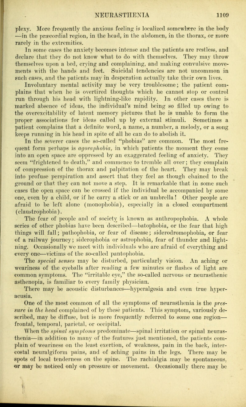 plexy. More frequently the anxious feeling is localized somewh-ere in the body ■—in the prascordial region^ in the head, in tlie abdomen, in the thorax, or more rarely in the extremities. In some cases the anxiety becomes intense and the patients are restless, and declare that they do not know what to do with themselves. They may throw themselves upon a bed, crying and complaining, and making convulsive move- ments with the hands and feet. Suicidal tendencies are not uncommon in such cases, and the patients may in desperation actually take their own lives. Involuntary mental activity may be very troublesome; the patient com- plains that when he is overtired thoughts which he cannot stop or control run through his head with lightning-like rapidity. In other cases there is marked absence of ideas, the individual's mind being so filled up owing to the overexcitability of latent memory pictures that he is unable to form the proper associations for ideas called up by external stimuli. Sometimes a patient complains that a definite word, a name, a number, a melody, or a song keeps running in his head in spite of all he can do to abolish it. In the severer cases the so-called phobias are common. The most fre- quent form perhaps is agoraphohia, in which patients the moment they come into an open space are oppressed by an exaggerated feeling of anxiety. They seem frightened to death,'' and commence to tremble all over; they complain of compression of the thorax and palpitation of the heart. They may break into profuse perspiration and assert that they feel as though chained to the ground or that they can not move a step. It is remarkable that in some such cases the open space can be crossed if the individual be accompanied by some one, even by a child, or if he carry a stick or an umbrella! Other people are afraid to be left alone (monophobia), especially in a closed compartment (claustrophobia). The fear of people and of society is known as anthropophobia. A whole series of other phobias have been described—batophobia, or the fear that high things will fall; pathophobia, or fear of disease; siderodromophobia, or fear of a railway journey; siderophobia or astrophobia, fear of thunder and light- ning. Occasionally we meet with individuals who are afraid of everything and every one—victims of the so-called pantophobia. The special senses may be disturbed, particularly vision. An aching or weariness of the eyeballs after reading a few minutes or flashes of light are common symptoms. The irritable eye, the so-called nervous or neurasthenic asthenopia, is familiar to every family physician. There may be acoustic disturbances—hyperalgesia and even true hyper- acusia. One of the most common of all the symptoms of neurasthenia is the pres- sure in the head complained of by these patients. This symptom, variously de- scribed, may be diffuse, but is more frequently referred to some one region— frontal, temporal, parietal, or occipital. When the spinal symptoms predominate—spinal irritation or spinal neuras- thenia—in addition to many of the features just mentioned, the patients com- plain of weariness on the least exertion, of weakness, pain in the back, inter- costal neuralgiform pains, and of aching pains in the legs. There may be spots of local tenderness on the spine. The rachialgia may be spontaneous, or may be noticed only on pressure or movement. Occasionally there may be
