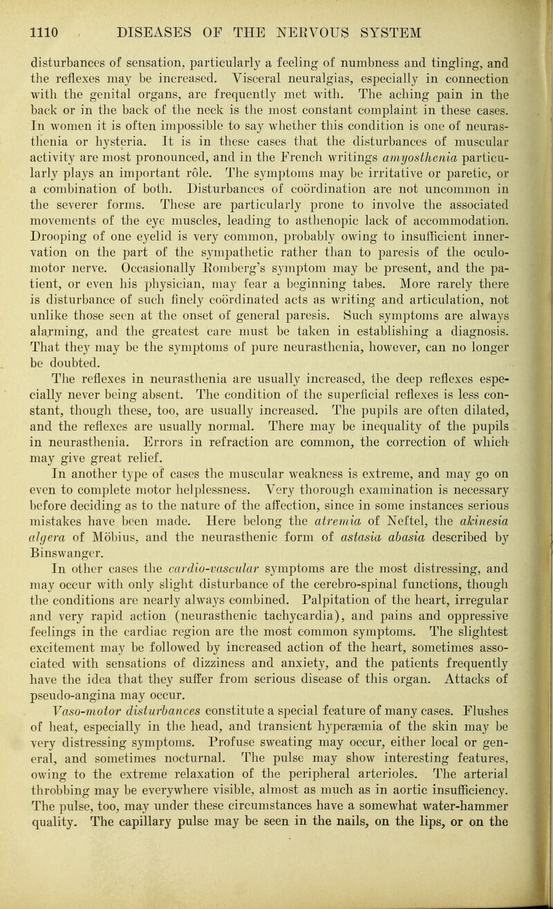 disturbances of sensation, particularly a feeling of numbness and tingling, and the reflexes may be increased. Visceral neuralgias, especially in connection with the genital organs, are frequently met with. The aching pain in the back or in the back of the neck is the most constant complaint in these cases. In women it is often impossible to say whether this condition is one of neuras- thenia or hysteria. It is in these cases that the disturbances of muscular activity are most pronounced, and in the French writings amyosthenia particu- larly plays an important role. The symptoms may be irritative or paretic, or a combination of both. Disturbances of coordination are not uncommon in the severer forms. These are particularly prone to involve the associated movements of the eye muscles, leading to asthenopic lack of accommodation. Drooping of one eyelid is very common, probably owing to insufficient inner- vation on the part of the sympathetic rather than to paresis of the oculo- motor nerve. Occasionally Eomberg's symptom may be present, and the pa- tient, or even his physician, may fear a beginning tabes. More rarely there is disturbance of such finely coordinated acts as writing and articulation, not unlike those seen at the onset of general paresis. Such symptoms are always alarming, and the greatest care must be taken in establishing a diagnosis. That they may be the symptoms of pure neurasthenia, however, can no longer be doubted. The reflexes in neurasthenia are usually increased, the deep reflexes espe- cially never being absent. The condition of the superficial reflexes is less con- stant, though these, too, are usually increased. The pupils are often dilated, and the reflexes are usually normal. There may be inequality of the pupils in neurasthenia. Errors in refraction are common, the correction of which may give great relief. In another type of cases the muscular weakness is extreme, and may go on even to complete motor helplessness. Very thorough examination is necessary before deciding as to the nature of the affection, since in some instances serious mistakes have been made. Here belong the atre7)iia of Neftel, the akinesia algera of Mobius, and the neurasthenic form of astasia abasia described by Binswanger. In other cases the cardio-vascular symptoms are the most distressing, and may occur with only slight disturbance of the cerebro-spinal functions, though the conditions are nearly always combined. Palpitation of the heart, irregular and very rapid action (neurasthenic tachycardia), and pains and oppressive feelings in the cardiac region are the most common symptoms. The slightest excitement may be followed by increased action of the heart, sometimes asso- ciated with sensations of dizziness and anxiety, and the patients frequently have the idea that they suffer from serious disease of this organ. Attacks of pseudo-angina may occur. Vaso-motor disturbances constitute a special feature of many cases. Flushes of heat, especially in the head, and transient hypersemia of the skin may be very distressing symptoms. Profuse sweating may occur, either local or gen- eral, and sometimes nocturnal. The pulse may show interesting features, owing to the extreme relaxation of the peripheral arterioles. The arterial throbbing may be everywhere visible, almost as much as in aortic insufficiency. The pulse, too, may under these circumstances have a somewhat water-hammer quality. The capillary pulse may be seen in the nails, on the lips, or on the