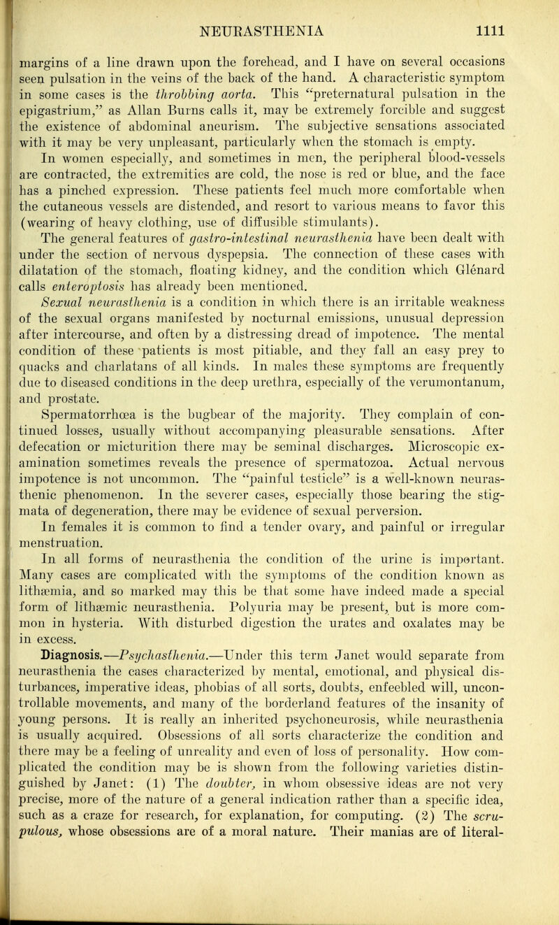 margins of a line drawn upon the forehead, and I have on several occasions seen pulsation in the veins of the back of the hand. A characteristic symptom in some cases is the throhhing aorta. This ^'preternatural pulsation in the epigastrium/' as Allan Burns calls it, may be extremely forcible and suggest the existence of abdominal aneurism. The subjective sensations associated with it may be very unpleasant, particularly when the stomach is empty. In women especiall}^, and sometimes in men, the peripheral blood-vessels are contracted, the extremities are cold, the nose is red or blue, and the face has a pinched expression. These patients feel much more comfortable when the cutaneous vessels are distended, and resort to various means to favor this (wearing of heavy clothing, use of diffusible stimulants). The general features of gastro-intestinal neurasthenia have been dealt with under the section of nervous dyspepsia. The connection of these cases with dilatation of the stomach, floating kidney, and the condition which Glenard calls enteroptosis has already been mentioned. Sexual neurasthenia is a condition in which there is an irritable weakness of the sexual organs manifested by nocturnal emissions, unusual depression after intercourse, and often by a distressing dread of impotence. The mental condition of these patients is most pitiable, and they fall an easy prey to quacks and charlatans of all kinds. In males these symptoms are frequently due to diseased conditions in the deep urethra, especially of the verumontanum, and prostate. Spermatorrhoea is the bugbear of the majority. They complain of con- tinued losses, usually without accompanying pleasurable sensations. After defecation or micturition there may be seminal discharges. Microscopic ex- amination sometimes reveals the presence of spermatozoa. Actual nervous impotence is not uncommon. The '^painful testicle is a well-known neuras- thenic phenomenon. In the severer cases, especially those bearing the stig- mata of degeneration, there may be evidence of sexual perversion. In females it is common to find a tender ovary, and painful or irregular menstruation. In all forms of neurasthenia the condition of the urine is important. Many cases are complicated with the symptoms of the condition known as lithsemia, and so marked may this be that some have indeed made a special form of lithsemic neurasthenia. Polyuria may be present, but is more com- mon in hysteria. With disturbed digestion the urates and oxalates may be in excess. Diagnosis.—Psychasthenia.—Under this term Janet would separate from neurasthenia the cases characterized by mental, emotional, and physical dis- turbances, imperative ideas, phobias of all sorts, doubts, enfeebled will, uncon- trollable movements, and many of the borderland features of the insanity of young persons. It is really an inherited psychoneurosis, while neurasthenia is usually acquired. Obsessions of all sorts characterize the condition and there may be a feeling of unreality and even of loss of personality. How com- plicated the condition may be is shown from the following varieties distin- guished by Janet: (1) The doubter, in whom obsessive ideas are not very precise, more of the nature of a general indication rather than a specific idea, such as a craze for research, for explanation, for computing. (2) The scru- pulous, whose obsessions are of a moral nature. Their manias are of literal-