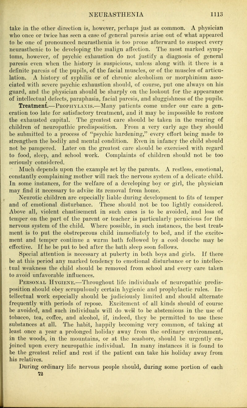 take in the other direction is, however, perhaps just as common. A physician who once or twice has seen a case of general paresis arise out of what appeared to be one of pronounced neurasthenia is too prone afterward to suspect every neurasthenic to be developing the malign affection. The most marked symp- toms, however, of psychic exhaustion do not justify a diagnosis of general paresis even when the history is suspicious, unless along with it there is a definite paresis of the pupils, of the facial muscles, or of the muscles of articu- lation. A history of syphilis or of chronic alcoholism or morphinism asso- ciated with severe psychic exhaustion should, of course, put one always on his guard, and the physician should be sharply on the lookout for the appearance of intellectual defects, paraphasia, facial paresis, and sluggishness of the pupils. Treatment.—Prophylaxis.—Many patients come under our care a gen- eration too late for satisfactory treatment, and it may be impossible to restore the exhausted capital. The greatest care should be taken in the rearing of children of neuropathic predisposition. From a very early age they should be submitted to a process of psychic hardening,^^ every effort being made to strengthen the bodily and mental condition. Even in infancy the child should not be pampered. Later on the greatest care should be exercised with regard to food, sleep, and school work. Complaints of children should not be too seriously considered. Much depends upon the example set by the parents. A restless, emotional, constantly complaining mother will rack the nervous system of a delicate child. In some instances, for the welfare of a developing boy or girl, the physician may find it necessary to advise its removal from home. Neurotic children are especially liable during development to fits of temper and of emotional disturbance. These should not be too lightly considered. Above all, violent chastisement in such cases is to be avoided, and loss of temper on the part of the parent or teacher is particularly pernicious for the nervous system of the child. Where possible, in such instances, the best treat- ment is to put the obstreperous child immediately to bed, and if the excite- ment and temper continue a warm bath followed by a cool douche may be effective. If he be put to bed after the bath sleep soon follows. Special attention is necessary at puberty in both boys and girls. If there be at this period any marked tendency to emotional disturbance or to intellec- tual weakness the child should be removed from school and every care taken to avoid unfavorable influences. Personal Hygiene.—Throughout life individuals of neuropathic predis- position should obey scrupulously certain hygienic and prophylactic rules. In- tellectual work especially should be judiciously limited and should alternate frequently with periods of repose. Excitement of all kinds should of course be avoided, and such individuals will do well to be abstemious in the use of tobacco, tea, coffee, and alcohol, if, indeed, they be permitted to use these substances at all. The habit, happily becoming very common, of taking at least once a year a prolonged holiday away from the ordinary environment, in the woods, in the mountains, or at the seashore, should be urgently en- joined upon every neuropathic individual. In many instances it is found to be the greatest relief and rest if the patient can take his holiday away from his relatives. During ordinary life nervous people should, during some portion of each 72