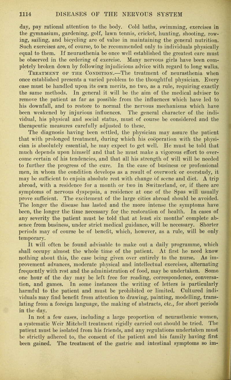 day, pay rational attention to the body. Cold baths, swimming, exercises in the gymnasium, gardening, golf, lawn tennis, cricket, hunting, shooting, row- ing, sailing, and bicycling are of value in maintaining the general nutrition. Such exercises are, of course, to be recommended only to individuals physically equal to them. If neurasthenia be once well established the greatest care must be observed in the ordering of exercise. Many nervous girls have been com- pletely broken down by following injudicious advice with regard to long walks. Treatment of the Condition.—The treatment of neurasthenia when once established presents a varied problem to the thoughtful physician. Every case must be handled upon its own merits, no two, as a rule, requiring exactly the same methods. In general it will be the aim of the medical adviser to remove the patient as far as possible from the influences which have led to his downfall, and to restore to normal the nervous mechanisms which have been weakened by injurious influences. The general character of the indi- vidual, his physical and social status, must of course be considered and the therapeutic measures carefully adjusted to these. The diagnosis having been settled, the physician may assure the patient that with prolonged treatment, during which his cooperation with the physi- cian is absolutely essential, he may expect to get well. He must be told that much depends upon himself and that he must make a vigorous effort to over- come certain of his tendencies, and that all his strength of will will be needed to further the progress of the cure. In the case of business or professional men, in whom the condition develops as a result of overwork or overstudy, it may be sufficient to enjoin absolute rest with change of scene and diet. A trip abroad, with a residence for a month or two in Switzerland, or, if there are symptoms of nervous dyspepsia, a residence at one of the Spas will usually prove sufficient. The excitement of the large cities abroad should be avoided. The longer the disease has lasted and the more intense the symptoms have been, the longer the time necessary for the restoration of health. In cases of any severity the patient must be told that at least six months' complete ab- sence from business, under strict medical guidance, will be necessary. Shorter periods may of course be of benefit, which, however, as a rule, will be only temporary. It will often be found advisable to make out a daily programme, which shall occupy almost the whole time of the patient. At first he need know nothing about this, the case being given over entirely to the nurse. As im- provement advances, moderate physical and intellectual exercises, alternating frequently with rest and the administration of food, may be undertaken. Some one hour of the day may be left free for reading, correspondence, conversa- tion, and games. In some instances the writing of letters is particularly harmful to the patient and must be prohibited or limited. Cultured indi- viduals may find benefit from attention to drawing, painting, modelling, trans- lating from a foreign language, the making of abstracts, etc., for short periods in the day. In not a few cases, including a large proportion of neurasthenic women, a systematic Weir Mitchell treatment rigidly carried out should be tried. The patient must be isolated from his friends, and any regulations undertaken must be strictly adhered to, the consent of the patient and his family having first been gained. The treatment of the gastric and intestinal symptoms so im-