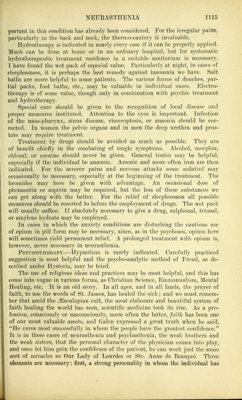portant in this condition has already been considered. For the irregular pains^ particularly in the back and neck, the thermo-cautery is invaluable. Hydrotherapy is indicated in nearly every case if it can be properly applied. Much can be done at home or in an ordinary hospital, but for systematic hydrotherapeutic treatment residence in a suitable sanitarium is necessary. I have found the wet pack of especial value. Particularly at night, in cases of sleeplessness, it is perhaps the best remedy against insomnia we have. Salt baths are more helpful to some patients. The various forms of douches, par- tial packs, foot baths, etc., may be valuable in individual cases. Electro- therapy is of some value, though only in combination with psychic treatment and hydrotherapy. Special care should be given to the recognition of local disease and 13roper measures instituted. Attention to the eyes is important. Infection of the naso-pharynx, sinus disease, visceroptosis, or anaemia should be cor- rected. In women the pelvic organs and in men the deep urethra and pros- tate may require treatment. Treatment by drugs should be avoided as much as possible. They aro of benefit chiefly in the combating of single symptoms. Alcohol, morphia, chloral, or cocaine should never be given. General tonics may be helpful, especially if the individual be anaemic. Arsenic and more often iron are then indicated. For the severer pains and nervous attacks some sedative may occasionally be necessary, especially at the beginning of the treatment. The bromides may here be given with advantage. An occasional dose of phenacetin or aspirin may be required, but the less of these substances we can get along with the better. For the relief of sleeplessness all possible measures should be resorted to before the employment of drugs. The wet pack will usually suffice. If absolutely necessary to give a drug, sulphonal, trional, or amylene hydrate may be employed. In cases in which the anxiety conditions are disturbing the cautious use of opium in pill form may be necessary, since, as in the psychoses, opium here will sometimes yield permanent relief. A prolonged treatment with opium is, however, never necessary in neurasthenia. Psychotherapy.—Hypnotism is rarely indicated. Carefully practiced suggestion is most helpful and the psycho-analytic method of Freud, as de- scribed under Hysteria, may be tried. The use of religious ideas and practices may be most helpful, and this has come into vogue in various forms, as Christian Science, Emmanualism, Mental Healing, etc. It is an old story. In all ages, and in all lands, the prayer of faith, to use the words of St. James, has healed the sick; and we must remem- ber that amid the ^sculapian cult, the most elaborate and beautiful system of faith healing the world has seen, scientific medicine took its rise. As a pro- fession, consciously or unconsciously, more often the latter, faith has been one of our most valuable assets, and Galen expressed a great truth when he said, He cures most successfully in whom the people have the greatest confidence. It is in these cases of neurasthenia and psychasthenia, the weak brothers and the weak sisters, that the personal character of the physician comes into play, and once let him gain the confidence of the patient, he can work just the same sort of miracles as Our Lady of Lourdes or Ste. Anne de Beaupre. Three elements are necessary: first, a strong personality in whom the individual has