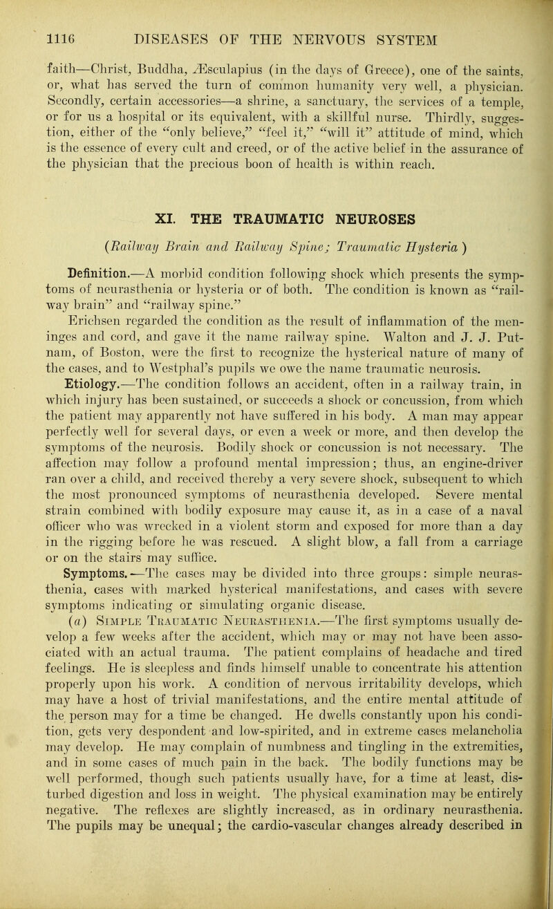 faith—Christ, Buddha, ^sculapins (in the days of Greece), one of the saints, or, what has served the turn of common humanity very well, a physician. Secondly, certain accessories—a shrine, a sanctuary, the services of a temple, or for us a hospital or its equivalent, with a skillful nurse. Thirdly, sugges- tion, either of the only believe, feel it,'- will it attitude of mind, which is the essence of every cult and creed, or of the active belief in the assurance of the physician that the precious boon of health is within reach. XI. THE TRAUMATIC NEUROSES (Railway Brain and Railway Spine; Traumatic Hysteria ) Definition.—A morbid condition following shock which presents the symp- toms of neurasthenia or hysteria or of both. The condition is known as rail- way brain and railway spine. Erichsen regarded the condition as the result of inflammation of the men- inges and cord, and gave it the name railway spine. Walton and J. J. Put- nam, of Boston, were the first to recognize the hysterical nature of many of the cases, and to Westphal's pupils we owe the name traumatic neurosis. Etiology.—The condition follows an accident, often in a railway train, in which injury has been sustained, or succeeds a shock or concussion, from which the patient may apparently not have suffered in his body. A man may appear perfectly well for several days, or even a week or more, and then develop the symptoms of the neurosis. Bodily shock or concussion is not necessary. The affection may follow a profound mental impression; thus, an engine-driver ran over a child, and received thereby a very severe shock, subsequent to which the most pronounced symptoms of neurasthenia developed. Severe mental strain combined with bodily exposure may cause it, as in a case of a naval officer who was wrecked in a violent storm and exposed for more than a day in the rigging before he was rescued. A slight blow, a fall from a carriage or on the stairs may suffice. Symptoms.-—The cases may be divided into three groups: simple neuras- thenia, cases with marked hysterical manifestations, and cases with severe symptoms indicating or simulating organic disease. {a) Simple Traumatic Neurasthenia.—The first symptoms usually de- velop a few weeks after the accident, which may or may not have been asso- ciated with an actual trauma. The patient complains of headache and tired feelings. He is sleepless and finds himself unable to concentrate his attention properly upon his work. A condition of nervous irritability develops, which may have a host of trivial manifestations, and the entire mental attitude of the person may for a time be changed. He dwells constantly upon his condi- tion, gets very despondent and low-spirited, and in extreme cases melancholia may develop. He may complain of numbness and tingling in the extremities, and in some cases of much pain in the back. The bodily functions may be well performed, though such patients usually have, for a time at least, dis- turbed digestion and loss in weight. The physical examination may be entirely negative. The reflexes are slightly increased, as in ordinary neurasthenia. The pupils may be unequal; the cardio-vascular changes already described in