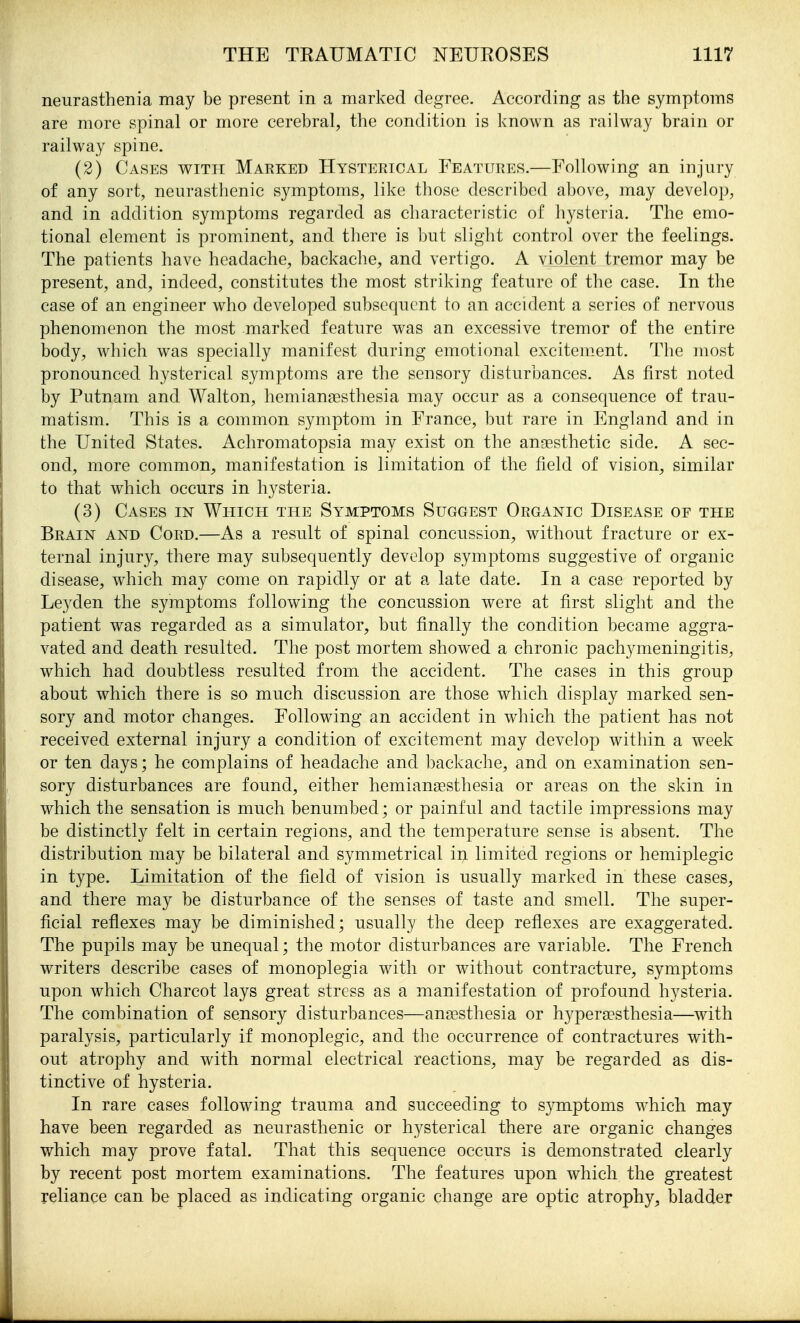 neurasthenia may be present in a marked degree. According as the symptoms are more spinal or more cerebral, the condition is known as railway brain or railway spine. (2) Cases with Marked Hysterical Features.—Following an injury of any sort, neurasthenic symptoms, like those described above, may develop, and in addition symptoms regarded as characteristic of hysteria. The emo- tional element is prominent, and there is but slight control over the feelings. The patients have headache, backache, and vertigo. A violent tremor may be present, and, indeed, constitutes the most striking feature of the case. In the case of an engineer who developed subsequent to an accident a series of nervous phenomenon the most marked feature was an excessive tremor of the entire body, which was specially manifest during emotional excitement. The most pronounced hysterical symptoms are the sensory disturbances. As first noted by Putnam and Walton, hemianresthesia may occur as a consequence of trau- matism. This is a common symptom in France, but rare in England and in the United States. Achromatopsia may exist on the anaesthetic side. A sec- ond, more common, manifestation is limitation of the field of vision, similar to that which occurs in hysteria. (3) Cases m Which the Symptoms Suggest Organic Disease of the Brain and Cord.—As a result of spinal concussion, without fracture or ex- ternal injury, there may subsequently develop symptoms suggestive of organic disease, which may come on rapidly or at a late date. In a case reported by Leyden the symptoms following the concussion were at first slight and the patient was regarded as a simulator, but finally the condition became aggra- vated and death resulted. The post mortem showed a chronic pachymeningitis, which had doubtless resulted from the accident. The cases in this group about which there is so much discussion are those which display marked sen- sory and motor changes. Following an accident in which the patient has not received external injury a condition of excitement may develop within a week or ten days; he complains of headache and backache, and on examination sen- sory disturbances are found, either hemiansesthesia or areas on the skin in which the sensation is much benumbed; or painful and tactile impressions may be distinctly felt in certain regions, and the temperature sense is absent. The distribution may be bilateral and symmetrical in limited regions or hemiplegic in type. Limitation of the field of vision is usually marked in these cases, and there may be disturbance of the senses of taste and smell. The super- ficial reflexes may be diminished; usually the deep reflexes are exaggerated. The pupils may be unequal; the motor disturbances are variable. The French writers describe cases of monoplegia with or without contracture, symptoms upon which Charcot lays great stress as a manifestation of profound hysteria. The combination of sensory disturbances—anaesthesia or hyperesthesia—with paralysis, particularly if monoplegic, and the occurrence of contractures with- out atrophy and with normal electrical reactions, may be regarded as dis- tinctive of hysteria. In rare cases follow^ing trauma and succeeding to symptoms which may have been regarded as neurasthenic or hysterical there are organic changes which may prove fatal. That this sequence occurs is demonstrated clearly by recent post mortem examinations. The features upon which the greatest reliance can be placed as indicating organic change are optic atrophy^ bladder