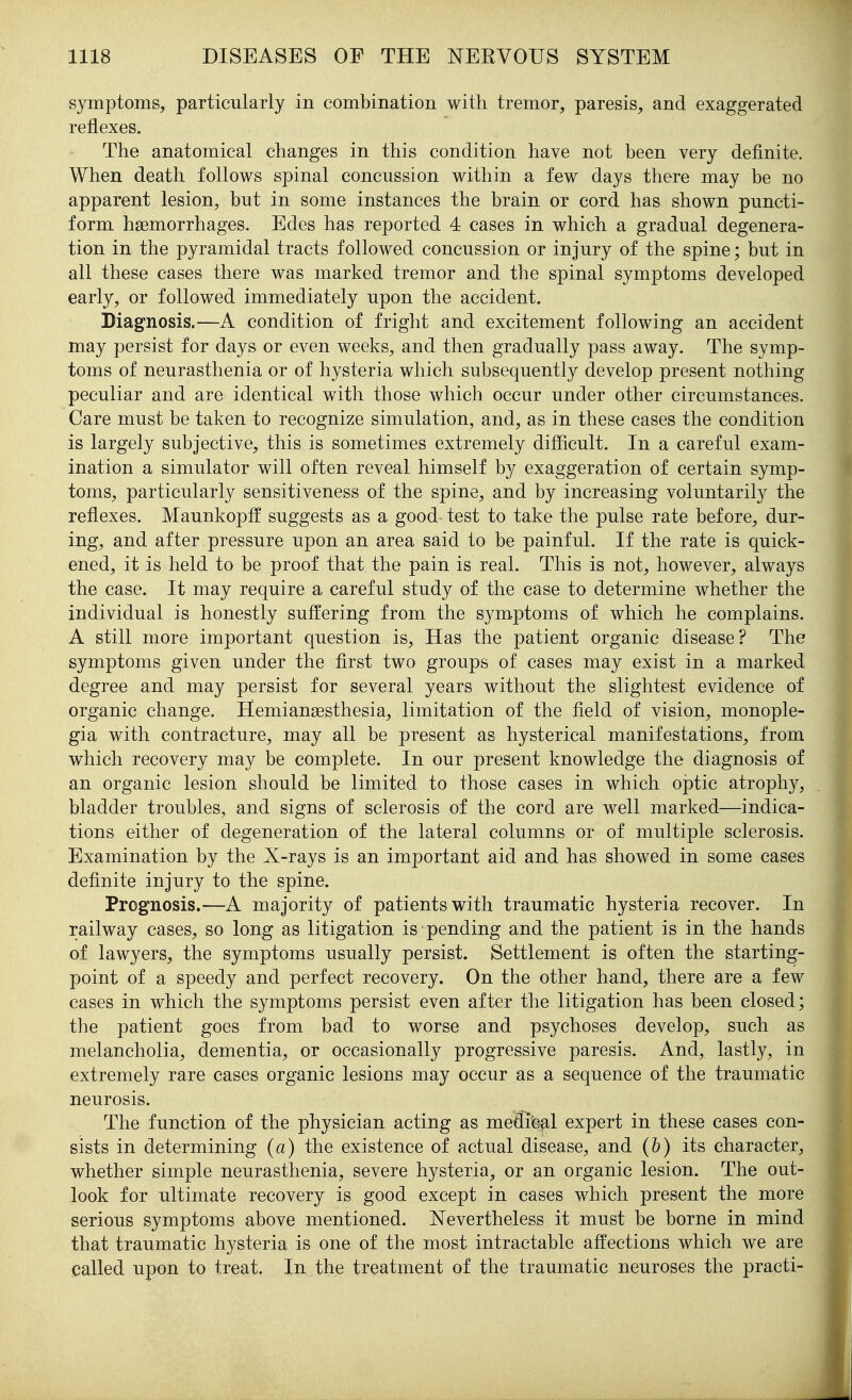 symptoms, particularly in combination with tremor, paresis, and exaggerated reflexes. The anatomical changes in this condition have not been very definite. When death follows spinal concussion within a few days there may be no apparent lesion, but in some instances the brain or cord has shown puncti- form haemorrhages. Edes has reported 4 cases in which a gradual degenera- tion in the pyramidal tracts followed concussion or injury of the spine; but in all these cases there was marked tremor and the spinal symptoms developed early, or followed immediately upon the accident. Diagnosis.—A condition of fright and excitement following an accident may persist for days or even weeks, and then gradually pass away. The symp- toms of neurasthenia or of hysteria which subsequently develop present nothing peculiar and are identical with those which occur under other circumstances. Care must be taken to recognize simulation, and, as in these cases the condition is largely subjective, this is sometimes extremely difficult. In a careful exam- ination a simulator will often reveal himself by exaggeration of certain symp- toms, particularly sensitiveness of the spine, and by increasing voluntarily the reflexes. Maunkopff suggests as a good test to take the pulse rate before, dur- ing, and after pressure upon an area said to be painful. If the rate is quick- ened, it is held to be proof that the pain is real. This is not, however, always the case. It may require a careful study of the case to determine whether the individual is honestly suffering from the symptoms of which he complains. A still more important question is. Has the patient organic disease? The symptoms given under the first two groups of cases may exist in a marked degree and may persist for several years without the slightest evidence of organic change. Hemiansesthesia, limitation of the field of vision, monople- gia with contracture, may all be present as hysterical manifestations, from which recovery may be complete. In our present knowledge the diagnosis of an organic lesion should be limited to those cases in which optic atrophy, bladder troubles, and signs of sclerosis of the cord are well marked—indica- tions either of degeneration of the lateral columns or of multiple sclerosis. Examination by the X-rays is an important aid and has showed in some cases definite injury to the spine. Prognosis.—A majority of patients with traumatic hysteria recover. In railway cases, so long as litigation is pending and the patient is in the hands of lawyers, the symptoms usually persist. Settlement is often the starting- point of a speedy and perfect recovery. On the other hand, there are a few cases in which the symptoms persist even after the litigation has been closed; the patient goes from bad to worse and psychoses develop, such as melancholia, dementia, or occasionally progressive paresis. And, lastly, in extremely rare cases organic lesions may occur as a sequence of the traumatic neurosis. The function of the physician acting as medife^l expert in these cases con- sists in determining (a) the existence of actual disease, and (h) its character, whether simple neurasthenia, severe hysteria, or an organic lesion. The out- look for ultimate recovery is good except in cases which present the more serious symptoms above mentioned. Nevertheless it must be borne in mind that traumatic hysteria is one of the most intractable affections which we are called upon to treat. In the treatment of the traumatic neuroses the practi-