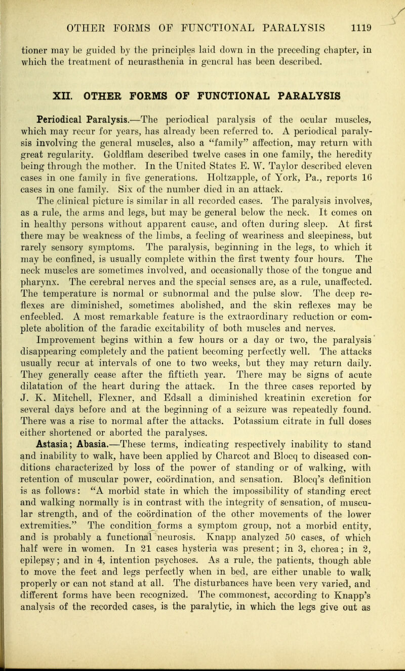 tioner may be guided by the principles laid down in the preceding chapter, in which the treatment of neurasthenia in general has been described. XII. OTHER FORMS OF FUNCTIONAL PARALYSIS Periodical Paralysis.—The periodical paralysis of the ocular muscles, which may recur for years, has already been referred to. A periodical paraly- sis involving the general muscles, also a family affection, may return with great regularity. Goldflam described twelve cases in one family, the heredity being through the mother. In the United States E. W. Taylor described eleven cases in one family in five generations. Holtzapple, of York, Pa., reports 16 cases in one family. Six of the number died in an attack. The clinical picture is similar in all recorded cases. The paralysis involves, as a rule, the arms and legs, but may be general below the neck. It comes on in healthy persons without apparent cause, and often during sleep. At first there may be weakness of the limbs, a feeling of weariness and sleepiness, but rarely sensory symptoms. The paralysis, beginning in the legs, to which it may be confined, is usually complete within the first twenty four hours. The neck muscles are sometimes involved, and occasionally those of the tongue and pharynx. The cerebral nerves and the special senses are, as a rule, unaffected. The temperature is normal or subnormal and the pulse slow. The deep re- flexes are diminished, sometimes abolished, and the skin reflexes may be enfeebled. A most remarkable feature is the extraordinary reduction or com- plete abolition of the faradic excitability of both muscles and nerves. Improvement begins within a few hours or a day or two, the paralysis disappearing completely and the patient becoming perfectly well. The attacks usually recur at intervals of one to two weeks, but they may return daily. They generally cease after the fiftieth year. There may be signs of acute dilatation of the heart during the attack. In the three cases reported by J. K. Mitchell, Flexner, and Edsall a diminished kreatinin excretion for several days before and at the beginning of a seizure was repeatedly found. There was a rise to normal after the attacks. Potassium citrate in full doses either shortened or aborted the paralyses. Astasia; Abasia.—These terms, indicating respectively inability to stand and inability to walk, have been applied by Charcot and Blocq to diseased con- ditions characterized by loss of the power of standing or of walking, with retention of muscular power, coordination, and sensation. Blocq's definition is as follows: A morbid state in which the impossibility of standing erect and walking normally is in contrast with the integrity of sensation, of muscu- lar strength, and of the coordination of the other movements of the lower extremities. The condition^ forms a symptom group, not a morbid entity, and is probably a functional neurosis. Knapp analyzed 50 cases, of which half were in women. In 21 cases hysteria was present; in 3, chorea; in 2, epilepsy; and in 4, intention psychoses. As a rule, the patients, though able to move the feet and legs perfectly when m bed, are either unable to walk properly or can not stand at all. The disturbances have been very varied, and different forms have been recognized. The commonest, according to Knapp's analysis of the recorded cases^ is the paralytic, in which the legs give out as