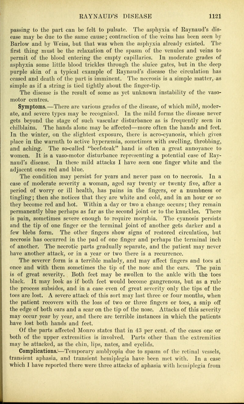 passing to the part can be felt to pulsate. The asphyxia of Eaynaud's dis- ease may be due to the same cause; contraction of the veins has been seen by Barlow and by Weiss, but tliat was when the asphyxia already existed. The first thing must be the relaxation of the spasm of the venules and veins to permit of the blood entering the empty capillaries. In moderate grades of asphyxia some little blood trickles through the sluice gates, but in the deej) purple skin of a typical example of Eaynaud's disease tlie circulation has ceased and death of the part is imminent. The necrosis is a simple matter, as simple as if a string is tied tightly about the finger-tip. The disease is the result of some as yet unknown instability of the vaso- motor centres. Symptoms. —There are various grades of the disease, of which mild, moder- ate, and severe types may be recognized. In the mild forms the disease never gets beyond the stage of such vascular disturbance as is frequently seen in chilblains. The hands alone may be affected—more often the hands and feet. In the winter, on the slightest exposure, there is acro-cyanosis, which gives place in the warmth to active hypersemia, sometimes with swelling, throbbing, and aching. The so-called beefsteak hand is often a great annoyance to women. It is a vaso-motor disturbance representing a potential case of Ray- naud's disease. In these mild attacks I have seen one finger white and the adjacent ones red and blue. The condition may persist for years and never pass on to necrosis. In a case of moderate severity a woman, aged say twenty or twenty five, after a period of worry or ill health, has pains in the fingers, or a numbness or tingling; then she notices that they are white and cold, and in an hour or so they become red and hot. Within a day or two a change occurs; they remain permanently blue perhaps as far as the second joint or to the knuckles. There is pain, sometimes severe enough to require morphia. The cyanosis persists and the tip of one finger or the terminal joint of another gets darker and a few blebs form. The other fingers show signs of restored circulation, but necrosis has occurred in the pad of one finger and perhaps the terminal inch of another. The necrotic parts gradually separate, and the patient may never have another attack, or in a year or two there is a recurrence. The severer form is a terrible malady, and may affect fingers and toes at once and with them sometimes the tip of the nose and the ears. The pain is of great severity. Both feet may be swollen to the ankle with the toes black. It may look as if both feet would become gangrenous, but as a rule the process subsides, and in a case even of great severity only the tips of the toes are lost. A severe attack of this sort may last three or four months, when the patient recovers with the loss of two or three fingers or toes, a snip off the edge of both ears and a scar on the tip of the nose. Attacks of this severity may occur year by year, and there are terrible instances in which the patients have lost both hands and feet. Of the parts affected Monro states that in 43 per cent, of the cases one or both of the upper extremities is involved. Parts other than the extremities may be attacked, as the chin, lips, nates, and eyelids. Complications.—Temporary amblyopia due to spasm of the retinal vessels, transient aphasia, and transient hemiplegia have been met with. In a case which I have reported there were three attacks of aphasia with hemiplegia from