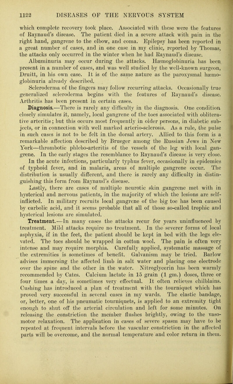 which complete recovery took place. Associated with these were the features of Eaynaud's disease. The patient died in a severe attack with pain in the right hand, gangrene to the elbow, and coma. Epilepsy has been reported in a great number of cases, and in one case in my clinic, reported by Thomas, the attacks only occurred in the winter when he had Eaynaud's disease. Albuminuria may occur during the attacks. Hsemoglobinuria has been present in a number of cases, and was well studied by the well-known surgeon, Druitt, in his own case. It is of the same nature as the paroxysmal hsemo- globinuria already described. Scleroderma of the fingers may follow recurring attacks. Occasionally true generalized scleroderma begins with the features of Eaynaud's disease. Arthritis has been present in certain cases. Diagnosis.—There is rarely any difficulty in the diagnosis. One condition closely simulates it, namely, local gangrene of the toes associated with oblitera- tive arteritis; but this occurs most frequently in older persons, in diabetic sub- jects, or in connection with well marked arterio-sclerosis. As a rule, the pulse in such cases is not to be felt in. the dorsal artery. Allied to this form is a remarkable affection described by Brueger among the Eussian Jews in New York—thrombotic phlebo-arteritis of the vessels of the leg with local gan- grene. In the early stages the resemblance to Eaynaud's disease is very close. In the acute infections, particularly typhus fever, occasionally in epidemics of typhoid fever, and in malaria, areas of multiple gangrene occur. The distribution is usually different, and there is rarely any difficulty in distin- guishing this form from Eaynaud's disease. Lastly, there are cases of multiple neurotic skin gangrene met with in hysterical and nervous patients, in the majority of which the lesions are self- inflicted. In military recruits local gangrene of the big toe has been caused by carbolic acid, and it seems probable that all of those so-called trophic and hysterical lesions are simulated. Treatment.—In many cases the attacks recur for years uninfluenced by treatment. Mild attacks require no treatment. In the severer forms of local asphyxia, if in the feet, the patient should be kept in bed with the legs ele- vated. The toes should be wrapped in cotton wool. The pain is often very intense and may require morphia. Carefully applied, systematic massage of the extremities is sometimes of benefit. Galvanism may be tried. Barlow advises immersing the affected limb in salt water and placing one electrode over the spine and the other in the water. Nitroglycerin has been warmly recommended by Gates. Galcium lactate in 15 grain (1 gm.) doses, three or four times a day, is sometimes very effectual. It often relieves chilblains. Gushing has introduced a plan of treatment with the tourniquet which has proved very successful in several cases in my wards. The elastic bandage, or, better, one of his pneumatic tourniquets, is applied to an extremity tight enough to shut off the arterial circulation and left for some minutes. On releasing the constriction the member flushes brightly, owing to the vaso- motor relaxation. The application in cases of severe sjaasm may have to be repeated at frequent intervals before the vascular constriction in the affected parts will be overcome, and the normal temperature and color return in them.