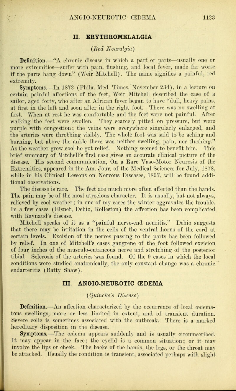 II. ERYTHROMELALGIA {Bed Neuralgia) Definition.—A chronic disease in which a part or parts—usually one or more extremities—suffer with pain, flushing, and local fever, made far worse if the parts hang down (Weir Mitchell). The name signifies a painful, red extremity. Symptoms.—In 1872 (Phila. Med. Times, Novemher 23d), in a lecture on certain painful affections of the feet, Weir Mitchell descrihed the case of a sailor, aged forty, who after an African fever began to have dull, heavy pains, at first in the left and soon after in the right foot. There was no swelling at first. When at rest he was comfortable and the feet were not painful. After walking the feet were swollen. They scarcely pitted on pressure, but were purple with congestion; the veins were everywhere singularly enlarged, and the arteries were throbbing visibly. The whole foot was said to be aching and burning, but above the ankle there was neither swelling, pain, nor flushing. As the weather grew cool he got relief. Nothing seemed to benefit him. This brief summary of Mitchell's first case gives an accurate clinical picture of the disease. His second communication, On a Eare Vaso-Motor Neurosis of the Extremities, appeared in the Am. Jour, of the Medical Sciences for July, 1878, while in his Clinical Lessons on Nervous Diseases, 1897, will be found addi- tional observations. The disease is rare. The feet are much more often affected than the hands. The pain may be of the most atrocious character. It is usually, but not always, relieved by cool weather; in one of my cases the winter aggravates the trouble. In a few cases (Eisner, Dehio, Eolleston) the affection has been complicated with Eaynaud's disease. Mitchell speaks of it as a painful nerve-end neuritis. Dehio suggests that there may be irritation in the cells of the ventral horns of the cord at certain levels. Excision of the nerves passing to the parts has been followed by relief. In one of MitchelFs cases gangrene of the foot followed excision of four inches of the musculo-cutaneous nerve and stretching of the posterior tibial. Sclerosis of the arteries was found. Of the 9 cases in which the local conditions were studied anatomically, the only constant change was a chronic endarteritis (Batty Shaw). III. ANGIO-NEUROTIC (EDEMA {Quincke s Disease) Definition.—An affection characterized by the occurrence of local oedema- tous swellings, more or less limited in extent, and of transient duration. Severe colic is sometimes associated with the outbreak. There is a marked hereditary disposition in the disease. Symptoms.—The oedema appears suddenly and is usually circumscribed. It may appear in the face; the eyelid is a common situation; or it may involve the lips or cheek. The backs of the hands, the legs, or the throat may be attacked. Usually the condition is transient, associated perhaps with slight