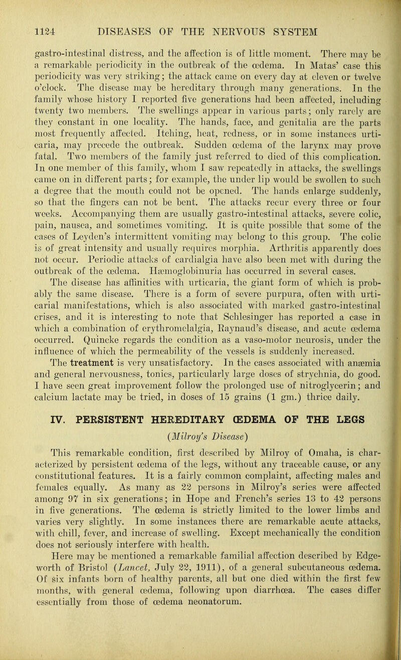 gastro-intestinal distress, and the affection is of little moment. There may be a remarkable periodicity in the outbreak of the oedema. In Matas' case this periodicity was very striking; the attack came on every day at eleven or twelve o'clock. The disease may be hereditary through many generations. In the family whose history I reported five generations had been affected, including twenty two members. The swellings appear in various parts; only rarely are they constant in one locality. The hands, face, and genitalia are the parts most frequently affected. Itching, heat, redness, or in some instances urti- caria, may precede the outbreak. Sudden oedema of the larynx may prove fatal. Two members of the family just referred to died of this complication. In one member of this family, whom I saw repeatedly in attacks, the swellings came on in different parts; for example, the under lip would be swollen to such a degree that the mouth could not be opened. The hands enlarge suddenly, so that the fingers can not be bent. The attacks recur every three or four weeks. Accompanying them are usually gastro-intestinal attacks, severe colic, pain, nausea, and sometimes vomiting. It is quite possible that some of the cases of Leyden's intermittent vomiting may belong to this group. The colic is of great intensity and usually requires morphia. Arthritis apparently does not occur. Periodic attacks of cardialgia have also been met with during the outbreak of the oedema. TIsemoglobinuria has occurred in several cases. The disease has affinities with urticaria, the giant form of which is prob- ably the same disease. There is a form of severe purpura, often with urti- carial manifestations, which is also associated with marked gastro-intestinal crises, and it is interesting to note that Schlesinger has reported a case in which a combination of erythromelalgia, Raynaud's disease, and acute oedema occurred. Quincke regards the condition as a vaso-motor neurosis, under the influence of which the permeability of the vessels is suddenly increased. The treatment is very unsatisfactory. In the cases associated with anaemia and general nervousness, tonics, particularly large doses of str3^chnia, do good. I have seen great improvement follow the prolonged use of nitroglycerin; and calcium lactate may be tried, in doses of 15 grains (1 gm.) thrice daily. IV. PERSISTENT HEREDITARY (EDEMA OF THE LEGS (Milroy's Disease) This remarkable condition, first described by Milroy of Omaha, is char- acterized by persistent oedema of the legs, without any traceable cause, or any constitutional features. It is a fairly common complaint, affecting males and females equally. As many as 22 persons in Milroy's series were affected among 97 in six generations; in Hope and French's series 13 to 42 persons in five generations. The oedema is strictly limited to the lower limbs and varies very slightly. In some instances there are remarkable acute attacks, with chill, fever, and increase of swelling. Except mechanically the condition does not seriously interfere with health. Here may be mentioned a remarkable familial affection described by Edge- worth of Bristol (Lancet, July 22, 1911), of a general subcutaneous oedema. Of six infants born of healthy parents, all but one died within the first few months, with general oedema, following upon diarrhoea. The cases differ essentially from those of oedema neonatorum.