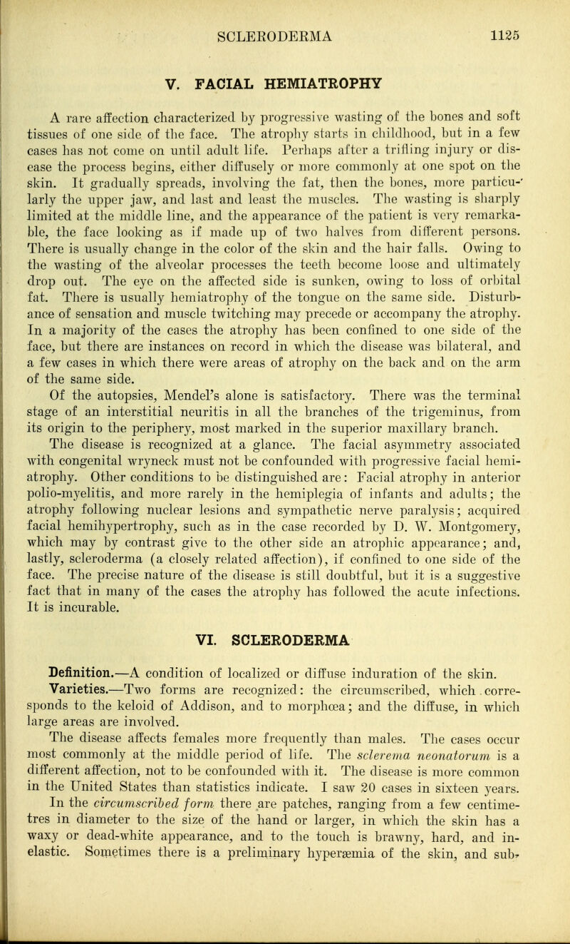 V. FACIAL HEMIATROPHY A rare affection characterized by progressive wasting of the bones and soft tissues of one side of the face. The atrophy starts in chihlliood, but in a few cases has not come on until adult life. Perhaps after a trifling injury or dis- ease the process begins, either diffusely or more commonly at one spot on the skin. It gradually spreads, involving the fat, then the bones, more particu-' larly the upper jaw, and last and least the muscles. The wasting is sharply limited at the middle line, and the appearance of the patient is very remarka- ble, the face looking as if made up of two halves from different persons. There is usually change in the color of the skin and the hair falls. Owing to the wasting of the alveolar processes the teeth become loose and ultimately drop out. The eye on the affected side is sunken, owing to loss of orbital fat. There is usually hemiatrophy of the tongue on the same side. Disturb- ance of sensation and muscle twitching may precede or accompany the atrophy. In a majority of the cases the atrophy has been confined to one side of the face, but there are instances on record in which the disease was bilateral, and a few cases in which there were areas of atrophy on the back and on the arm of the same side. Of the autopsies, Mendel's alone is satisfactory. There was the terminal stage of an interstitial neuritis in all the branches of the trigeminus, from its origin to the periphery, most marked in the superior maxillary branch. The disease is recognized at a glance. The facial asymmetry associated with congenital wryneck must not be confounded with progressive facial hemi- atrophy. Other conditions to be distinguished are: Facial atrophy in anterior polio-myelitis, and more rarely in the hemiplegia of infants and adults; the atrophy following nuclear lesions and sympathetic nerve paralysis; acquired facial hemihypertrophy, such as in the case recorded by D. W. Montgomery, which may by contrast give to the other side an atrophic appearance; and, lastly, scleroderma (a closely related affection), if confined to one side of the face. The precise nature of the disease is still doubtful, but it is a suggestive fact that in many of the cases the atrophy has followed the acute infections. It is incurable. VI. SCLERODERMA Definition.—A condition of localized or diffuse induration of the skin. Varieties.—Two forms are recognized: the circumscribed, which . corre- sponds to the keloid of Addison, and to morphoea; and the diffuse, in which large areas are involved. The disease affects females more frequently than males. The cases occur most commonly at the middle period of life. The sclerema neonatorum is a different affection, not to be confounded with it. The disease is more common in the United States than statistics indicate. I saw 20 cases in sixteen years. In the circumscribed form there are patches, ranging from a few centime- tres in diameter to the size of the hand or larger, in which the skin has a waxy or dead-white appearance, and to the touch is brawny, hard, and in- elastic. Soxnetimes there is a preliminary hypersemia of the skin, and sub^