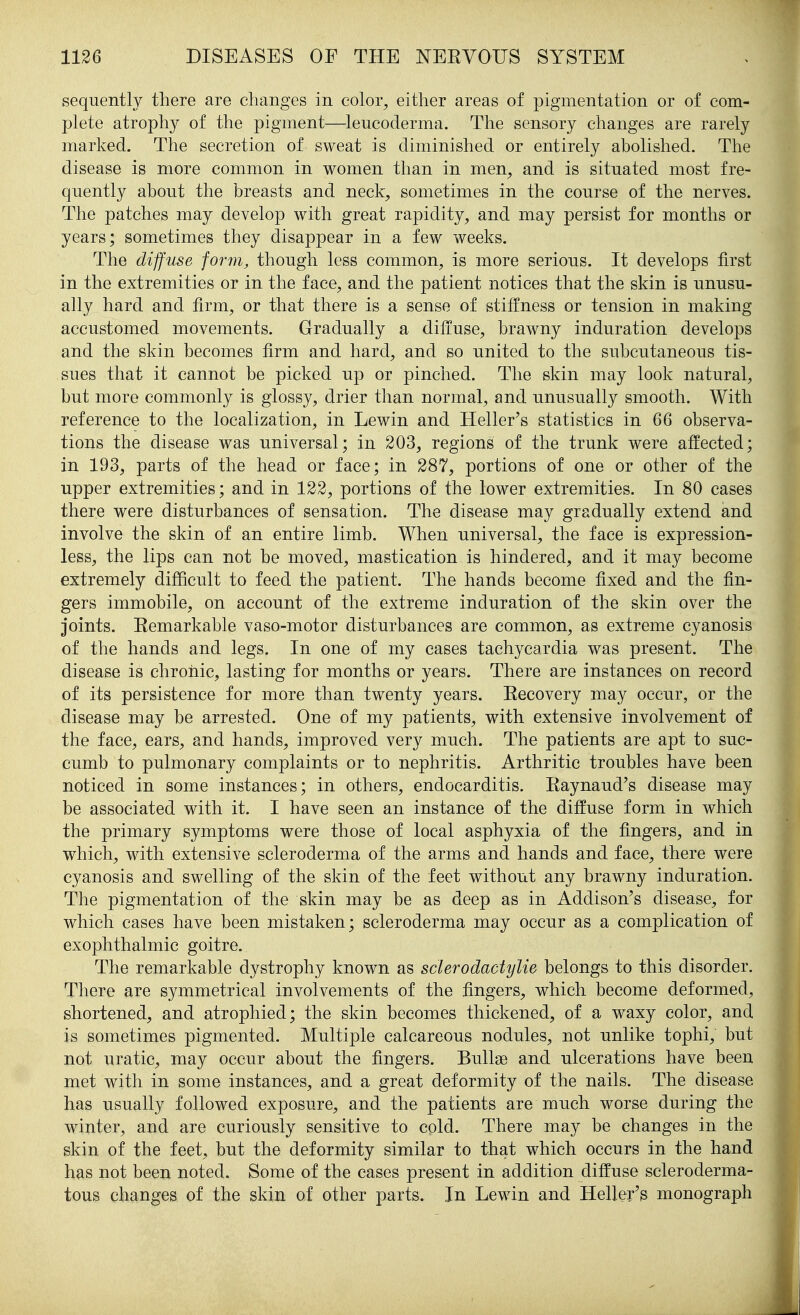 sequently there are changes in color^ either areas of pigmentation or of com- plete atrophy of the pigment—leucoderma. The sensory changes are rarely marked. The secretion of sweat is diminished or entirely abolished. The disease is more common in women than in men^ and is situated most fre- quently about the breasts and neck, sometimes in the course of the nerves. The patches may develop with great rapidity, and may persist for months or years; sometimes they disappear in a few weeks. The diffuse form, though less common, is more serious. It develops first in the extremities or in the face, and the patient notices that the skin is unusu- ally hard and firm, or that there is a sense of stiffness or tension in making accustomed movements. Gradually a diffuse, brawny induration develops and the skin becomes firm and hard, and so united to the subcutaneous tis- sues that it cannot be picked up or pinched. The skin may look natural, but more commonly is glossy, drier than normal, and unusually smooth. With reference to the localization, in Lewin and Heller's statistics in 66 observa- tions the disease was universal; in 203, regions of the trunk were affected; in 193, parts of the head or face; in 287, portions of one or other of the upper extremities; and in 122, portions of the lower extremities. In 80 cases there were disturbances of sensation. The disease may gradually extend and involve the skin of an entire limb. When universal, the face is expression- less, the lips can not be moved, mastication is hindered, and it may become extremely difficult to feed the patient. The hands become fixed and the fin- gers immobile, on account of the extreme induration of the skin over the joints. Eemarkable vaso-motor disturbances are common, as extreme cyanosis of the hands and legs. In one of my cases tachycardia was present. The disease is chronic, lasting for months or years. There are instances on record of its persistence for more than twenty years. Eecovery may occur, or the disease may be arrested. One of my patients, with extensive involvement of the face, ears, and hands, improved very much. The patients are apt to suc- cumb to pulmonary complaints or to nephritis. Arthritic troubles have been noticed in some instances; in others, endocarditis. Eaynaud's disease may be associated with it. I have seen an instance of the diffuse form in which the primary symptoms were those of local asphyxia of the fingers, and in which, with extensive scleroderma of the arms and hands and face, there were cyanosis and swelling of the skin of the feet without any brawny induration. The pigmentation of the skin may be as deep as in Addison's disease, for which cases have been mistaken; scleroderma may occur as a complication of exophthalmic goitre. The remarkable dystrophy known as sclerodactylie belongs to this disorder. There are symmetrical involvements of the fingers, which become deformed, shortened, and atrophied; the skin becomes thickened, of a waxy color, and is sometimes pigmented. Multiple calcareous nodules, not unlike tophi, but not uratic, may occur about the fingers. Bullae and ulcerations have been met with in some instances, and a great deformity of the nails. The disease has usually followed exposure, and the patients are much worse during the winter, and are curiously sensitive to cold. There may be changes in the skin of the feet, but the deformity similar to that which occurs in the hand has not been noted. Some of the cases present in addition diffuse scleroderma- tous changes of the skin of other parts. In Lewin and Heller'3 monograph