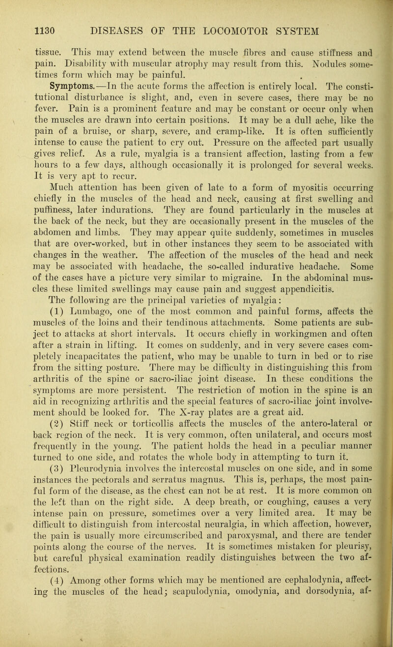tissue. This may extend between the muscle fibres and cause stiffness and pain. Disability with muscular atrophy may result from this. Nodules some- times form which may be painful. Symptoms.—In the acute forms the affection is entirely local. The consti- tutional disturbance is slight, and, even in severe cases, there may be no fever. Pain is a prominent feature and may be constant or occur only when the muscles are drawn into certain positions. It may be a dull ache, like the pain of a bruise, or sharp, severe, and cramp-like. It is often sufficiently intense to cause the patient to cry out. Pressure on the affected part usually gives relief. As a rule, myalgia is a transient affection, lasting from a few hours to a few days, although occasionally it is prolonged for several weeks. It is very apt to recur. Much attention has been given of late to a form of myositis occurring chiefly in the muscles of the head and neck, causing at first swelling and puffiness, later indurations. They are found particularly in the muscles at the back of the neck, but they are occasionally present in the muscles of the abdomen and limbs. They may appear quite suddenly, sometimes in muscles that are over-worked, but in other instances they seem to be associated with changes in the weather. The affection of the muscles of the head and neck may be associated with headache, the so-called indurative headache. Some of the cases have a picture very similar to migraine. In the abdominal mus- cles these limited swellings may cause pain and suggest appendicitis. The following are the principal varieties of myalgia: (1) Lumbago, one of the most common and painful forms, affects the muscles of the loins and their tendinous attachments. Some patients are sub- ject to attacks at short intervals. It occurs chiefly in workingmen and often after a strain in lifting. It comes on suddenly, and in very severe cases com- pletely incapacitates the patient, who may be unable to turn in bed or to rise from the sitting posture. There may be difficulty in distinguishing this from arthritis of the spine or sacro-iliac joint disease. In these conditions the symptoms are more persistent. The restriction of motion in the spine is an aid in recognizing arthritis and the special features of sacro-iliac joint involve- ment should be looked for. The X-ray plates are a great aid. (2) Stiff neck or torticollis affects the muscles of the antero-lateral or back region of the neck. It is very common, often unilateral, and occurs most frequently in the young. The patient holds the head in a peculiar manner turned to one side, and rotates the whole body in attempting to turn it. (3) Pleurodynia involves the intercostal muscles on one side, and in some instances the pectorals and serratus magnus. This is, perhaps, the most pain- ful form of the disease, as the chest can not be at rest. It is more common on the left than on the right side. A deep breath, or coughing, causes a very intense pain on pressure, sometimes over a very limited area. It may be difficult to distinguish from intercostal neuralgia, in which affection, however, the pain is usually more circumscribed and paroxysmal, and there are tender points along the course of the nerves. It is sometimes mistaken for pleurisy, but careful physical examination readily distinguishes between the two af- fections. (4) Among other forms which may be mentioned are cephalodynia, affect- ing the muscles of the head; scapulodynia, omodynia, and dorsodynia, af-