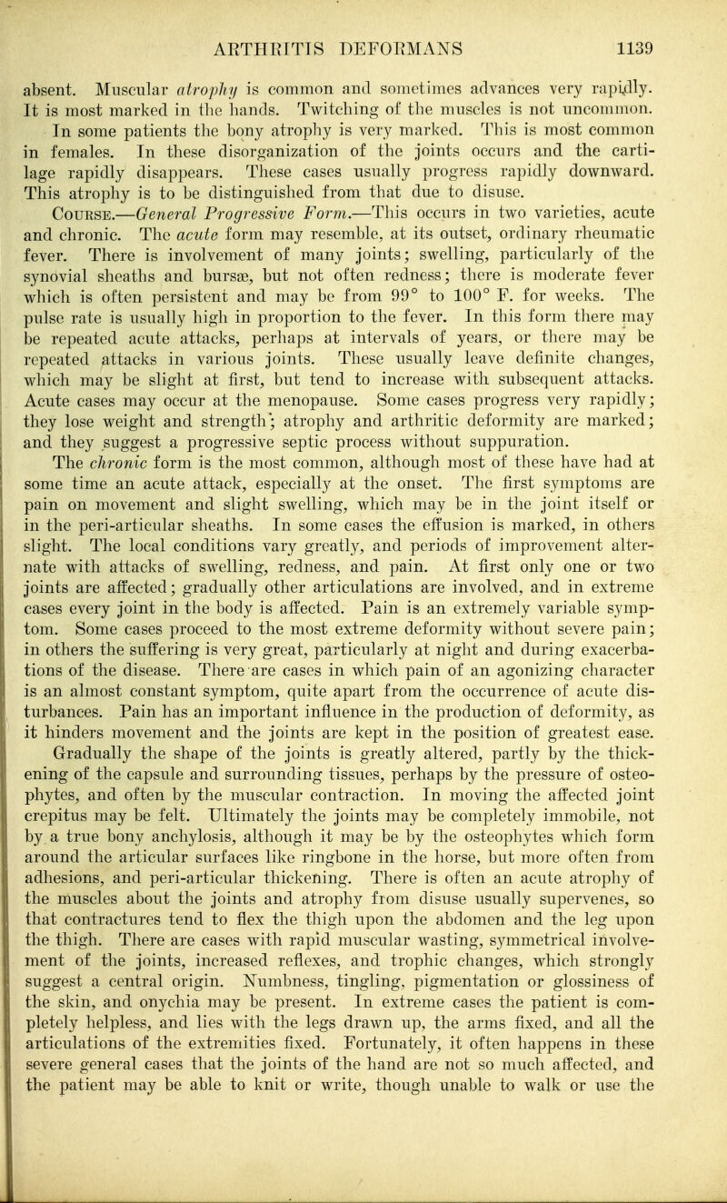 absent. Muscular atrophy is common and sometimes advances very rapi41y- It is most marked in the hands. Twitching of the muscles is not uncommon. In some patients the bony atrophy is very marked. This is most common in females. In these disorganization of the joints occurs and the carti- lage rapidly disappears. These cases usually progress rapidly downward. This atrophy is to be distinguished from that due to disuse. Course.—General Progressive Form.—This occurs in two varieties, acute and chronic. The acute form may resemble, at its outset, ordinary rheumatic fever. There is involvement of many joints; swelling, particularly of the synovial sheaths and bursse, but not often redness; there is moderate fever which is often persistent and may be from 99° to 100° F. for weeks. The pulse rate is usually high in proportion to the fever. In this form there may be repeated acute attacks, perhaps at intervals of years, or there may be repeated attacks in various joints. These usually leave definite changes, which may be slight at first, but tend to increase with subsequent attacks. Acute cases may occur at the menopause. Some cases progress very rapidly; they lose weight and strength; atrophy and arthritic deformity are marked; and they suggest a progressive septic process without suppuration. The chronic form is the most common, although most of these have had at some time an acute attack, especially at the onset. The first symptoms are pain on movement and slight swelling, which may be in the joint itself or in the peri-articular sheaths. In some cases the effusion is marked, in others slight. The local conditions vary greatly, and periods of improvement alter- nate with attacks of swelling, redness, and pain. At first only one or two joints are affected; gradually other articulations are involved, and in extreme cases every joint in the body is affected. Pain is an extremely variable symp- tom. Some cases proceed to the most extreme deformity without severe pain; in others the suffering is very great, particularly at night and during exacerba- tions of the disease. There are cases in which pain of an agonizing character is an almost constant symptom, quite apart from the occurrence of acute dis- turbances. Pain has an important influence in the production of deformity, as it hinders movement and the joints are kept in the position of greatest ease. Gradually the shape of the joints is greatly altered, partly by the thick- ening of the capsule and surrounding tissues, perhaps by the pressure of osteo- phytes, and often by the muscular contraction. In moving the affected joint crepitus may be felt. Ultimately the joints may be completely immobile, not by a true bony anchylosis, although it may be by the osteophytes which form around the articular surfaces like ringbone in the horse, but more often from adhesions, and peri-articular thickening. There is often an acute atrophy of the muscles about the joints and atrophy from disuse usually supervenes, so that contractures tend to flex the thigh upon the abdomen and the leg upon the thigh. There are cases with rapid muscular wasting, symmetrical involve- ment of the joints, increased reflexes, and trophic changes, which strongly suggest a central origin. Numbness, tingling, pigmentation or glossiness of the skin, and onychia may be present. In extreme cases the patient is com- pletely helpless, and lies with the legs drawn up, the arms fixed, and all the articulations of the extremities fixed. Fortunately, it often happens in these severe general cases that the joints of the hand are not so much affected, and the patient may be able to knit or write, though unable to walk or use the