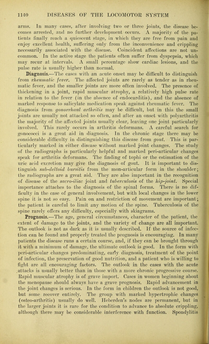 arms. In many cases, after involving two or three joints, the disease be- comes arrested, and no further development occurs. A majority of the pa- tients finally reach a quiescent stage, in which they are free from pain and enjoy excellent health, suffering only from the inconvenience and crippling necessarily associated with the disease. Coincident affections are not un- common. In the active stage the patients often suffer from dyspepsia, which may recur at intervals. A small percentage show cardiac lesions, and the pulse rate is usually higher than normal. Diagnosis.—The cases with an acute onset may be difhcult to distinguish from rheumatic fever. The affected joints are rarely as tender as in rheu- matic fever, and the smaller joints are more often involved. The presence of thickening in a joint, rapid muscular atrophy, a relatively high pulse rate in relation to the fever (in the absence of endocarditis), and the absence of marked response to salicylate medication speak against rheumatic fever. The diagnosis from gonorrhoeal arthritis may be difficult, but in this the small joints are usually not attacked so often, and after an onset with polyarthritis the majority of the affected joints usually clear, leaving one joint particularly involved. This rarely occurs in arthritis deformans. A careful search for gonococci is a great aid in diagnosis. In the chronic stage there may be considerable difficulty in distinguishing this disease from gout. This is par- ticularly marked in either disease without marked joint changes. The study of the radiograjohs is particularly helpful and marked peri-articular changes speak for arthritis deformans. The finding of tophi or the estimation of the uric acid excretion may give the diagnosis of gout. It is important to dis- tinguish siib-deltoid bursitis from the mon-articular form in the shoulder; the radiographs are a great aid. They are also important in the recognition of disease of the sacro-iliac joint and tuberculosis of the hip-joint. Special importance attaches to the diagnosis of the spinal forms. There is no dif- ficulty in the case of general involvement, but with local changes in the lower spine it is not so easy. Pain on and restriction of movement are important; the patient is careful to limit any motion of the spine. Tuberculosis of the spine rarely offers any difficulty, especially with skiagrams. Prognosis.—The age, general circumstances, character of the patient, the extent of damage to the joints, and the variety of change are all important. The outlook is not as dark as it is usually described. If the source of infec- tion can be found and properly treated the prognosis is encouraging. In many patients the disease runs a certain course, and, if they can be brought through it with a minimum of damage, the ultimate outlook is good. In the form with peri-articular changes predominating, early diagnosis, treatment of the point of infection, the preservation of good nutrition, and a patient who is willing to fight are all encouraging factors. The outlook in the eases with the acute .attacks is usually better than in those with a more chronic progressive course. Rapid muscular atrophy is of grave import. Cases in women beginning about the menopause should always have a grave prognosis. Eapid advancement in the joint changes is serious. In the form in children the outlook is not good, but some recover entirely. The group with marked hypertrophic changes (osteo-arthritis) usually do well. Heberden^s nodes are permanent, but in the larger joints it is rare for the condition to advance to absolute crippling, although there may be considerable interference with function. Spondylitis