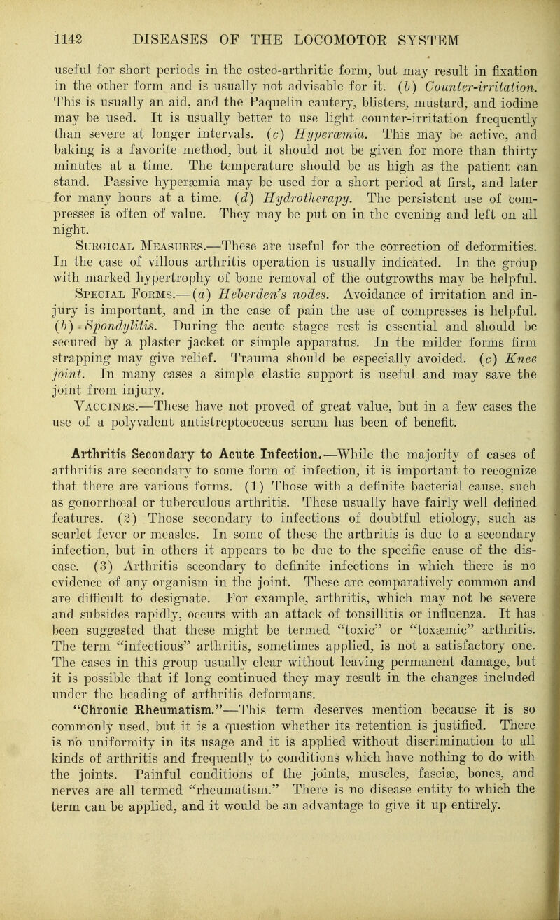 useful for short periods in the osteo-arthritic form^ but may result in fixation in the other form and is usually not advisable for it. (&) Counter-irritation. This is usually an aid^ and the Paquelin cautery, blisters, mustard, and iodine may be used. It is usually better to use light counter-irritation frequently than severe at longer intervals, (c) Hypercemia. This may be active, and baking is a favorite method, but it should not be given for more than thirty minutes at a time. The temperature should be as high as the patient can stand. Passive hyperasmia may be used for a short period at first, and later for many hours at a time, {d) Hydrotherapy. The persistent use of com- presses is often of value. They may be put on in the evening and left on all night. Surgical Measures.—These are useful for the correction of deformities. In the case of villous arthritis operation is usually indicated. In the group with marked hypertrophy of bone removal of the outgrowths may be helpful. Special Forms.— {a) Heherdens nodes. Avoidance of irritation and in- jury is important, and in the case of pain the use of compresses is helpful. (h) ' Spondylitis. During the acute stages rest is essential and should be secured by a plaster jacket or simple apparatus. In the milder forms firm strapping may give relief. Trauma should be especially avoided, (c) Knee joint. In many cases a simple elastic support is useful and may save the joint from injury. Vaccines.—These have not proved of great value, but in a few cases the use of a polyvalent antistreptococcus serum has been of benefit. Arthritis Secondary to Acute Infection.-—While the majority of cases of arthritis are secondary to some form of infection, it is important to recognize that there are various forms. (1) Those with a definite bacterial cause, such as gonorrhoeal or tuberculous arthritis. These usually have fairly well defined features. (2) Those secondary to infections of doubtful etiology, such as scarlet fever or measles. In some of these the arthritis is due to a secondary infection, but in others it appears to be due to the specific cause of the dis- ease. (3) Arthritis secondary to definite infections in which there is no evidence of any organism in the joint. These are comparatively common and are difficult to designate. For example, arthritis, which may not be severe and subsides rapidly, occurs with an attack of tonsillitis or influenza. It has been suggested that these might be termed toxic or toxsemic arthritis. The term infectious arthritis, sometimes applied, is not a satisfactory one. The cases in this group usually clear without leaving permanent damage, but it is possible that if long continued they may result in the changes included under the heading of arthritis deforn^ans. Chronic Rheumatism.—This term deserves mention because it is so commonly used, but it is a question whether its retention is justified. There is no uniformity in its usage and it is applied without discrimination to all kinds of arthritis and frequently to conditions which have nothing to do with the joints. Painful conditions of the joints, muscles, fasciae, bones, and nerves are all termed rheumatism. There is no disease entity to which the term can be applied, and it would be an advantage to give it up entirely.