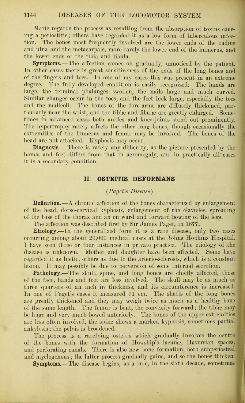 Marie regards the process as resulting from the absorption of toxins caus- ing a periostitis; others have regarded it as a low form of tuberculous infec- tion. The bones most frequently involved are the lower ends of the radius and ulna and the metacarpals, more rarely the lower end of the humerus, and the lower ends of the tibia and fibula. Symptoms.—The affection comes on gradually, unnoticed by the patient. In other cases there is great sensitiveness of the ends of the long bones and of the fingers and toes. In one of my cases this was present in an extreme degree. The fully developed condition is easily recognized. The hands are large, the terminal phalanges swollen, the nails large and much curved. Similar changes occur in the toes, and the feet look large, especially the toes and the malleoli. The bones of the fore-arms are diffusely thickened, par- ticularly near the wrist, and the tibiae and fibulae are greatly enlarged. Some- times in advanced cases both ankles and knee-joints stand out prominently. The hypertrophy rarely affects the other long bones, though occasionally the extremities of the humerus and femur may be involved. The bones of the head are not attacked. Kyphosis may occur. Diagnosis.—There is rarely any difficulty, as the picture presented by the hands and feet differs from that in acromegaly, and in practically all'cases it is a secondary condition. II. OSTEITIS DEFORMANS {Paget's Disease) Definition.—A chronic affection of the bones characterized by enlargement of the head, dorso-cervical kyphosis, enlargement of the clavicles, spreading of the base of the thorax and an outward and forward bowing of the legs. The affection was described first by Sir James Paget, in 1877. Etiology.—In the generalized form it is a rare disease, only two cases occurring among about 20,000 medical cases at the Johns Hopkins Hospital. I have seen three or four instances in private practice. The etiology of the disease is unknown. Mother and daughter have been affected. Some have regarded it as luetic, others as due to the arterio-sclerosis, which is a constant lesion. It may possibly be due to perversion of some internal secretion. Pathology.—The skull, spine, and long bones are chiefly affected, those of the face, hands and feet are less involved. The skull may be as much as three quarters of an inch in thickness, and its circumference is increased. In one of Paget's cases it measured 71 cm. The shafts of the long bones are greatly thickened and they may weigh twice as much as a healthy bone of the same length. The femur is bent, the convexity forward; the tibiae may be huge and very much bowed anteriorly. The bones of the upper extremities are less often involved, the spine shows a marked kyphosis, sometimes partial ankylosis; the pelvis is broadened. The process is a rarefying osteitis which gradually involves the centre of the bones with the formation of Howship's lacunae. Haversian spaces, and perforating canals. There is also new bone formation, both subperiosteal and myelogenous; the latter process gradually gains, and so the bones thicken. Symptoms.—The disease begins, as a rule, in the sixth decade, sometimes I