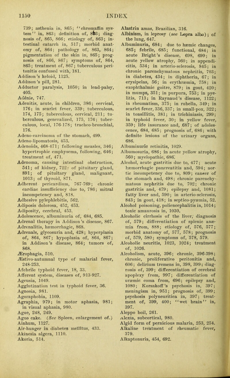 739; asthenia in, 865; ''chromaffin sys- tem in, 863; definition of, 8^3; diag- nosis of, 865, 866; etiology of, 863; in- testinal catarrh in, 517; morbid anat- omy of, 864; pathology of, 863, 864; pigmentation of the skin in, 865; prog- nosis of, 866, 867; symptoms of, 864, 865; treatment of, 867; tuberculous peri- tonitis confused with, 181. Addison's keloid, 1125, Addison's pill, 281. Adductor paralysis, 1050; in lead-palsy, 405. Adenie, 747. Adenitis, acute, in children, 386; cervical, 176; in scarlet fever, 339; tuberculous, 174, 175; tuberculous, cervical, 211; tu- berculous, generalized, 175, 176; tuber- culous, local, 176-178; tracheo-bronchial, 176. Adeno-carcinoma of the stomach, 499. Adeno-lipomatosis, 453. Adenoids, 468-471; following measles, 346; hypertrophic emphysema, following, 646; treatment of, 471. Adenoma, causing intestinal obstruction, 541; of kidney, 722: of pituitary gland, 891; of pituitary gland, malignant, 1013; of thyroid, 871. Adherent, pericardium, 767-769; chronic cardiac insufficiency due to, 786; mitral incompetency and, 818. Adhesive pylephlebitis, 562. Adiposis dolorosa, 452, 453. Adiposity, cerebral, 453. Adolescence, albuminuria of, 684, 685. Adrenal therapy in Addison's disease, 867. Adrenalitis, haemorrhagic, 868. Adrenals, glycosuria and, 428; hyperplasia of, 864, 867; hypoplasia of, 864, 867; in Addison's disease, 864; tumors of, 868. ^rophagia, 510. ^stivo-autumnal type of malarial fever, 248-253. Afebrile typhoid fever, 18, 33. Afferent system, diseases of, 913-927. Ageusia, 1049. Agglutination test in typhoid fever, 36. Agnosia, 981. Agoraphobia, 1109. Agraphia, 979; in motor aphasia, 981; in visual aphasia, 980. Ague, 248, 249. Ague cake. {See Spleen, enlargement of.) Ainhum, 1127. Air-hunger in diabetes mellitus, 433. Akinesia algera, 1110. Akoria, 514. Alastrin amas, Brazilian, 316. Albinism, in leprosy {see Lepra albo); of the lung, 647. Albuminuria, 684; due to hsemic changes, 685; febrile, 685; functional, 684; in acute Bright's disease, 698, 699; in acute yellow atrophy, 560; in appendi- citis, 534; in arterio-sclerosis, 845; in chronic parenchymatous nephritis, 703; in diabetes, 434; in diphtheria, 67; in erysipelas, 56; in erythraemia, 758; in exophthalmic goitre, 879; in gout, 420; in mumps, 351; in purpura, 753; in pye- litis, 713; in Eaynaud's disease, 1122; in rheumatism, 375; in rubella, 349; in scarlet fever, 336, 337; in small-pox, 322; in tonsillitis, 381; in trichiniasis, 299; in typhoid fever, 30; in yellow fever, 359; life insurance and, 687; of adoles- cence, 684, 685; prognosis of, 686; with definite lesions of the urinary organs, 686. Albuminuric retinitis, 1029. Albumosuria, 686; in acute yellow atrophy, 560; myelopathic, 686! Alcohol, acute gastritis due to, 477; acute hemorrhagic pancreatitis and, 594; aor- tic incompetency due to, 809; caneer of the stomach and, 498; chronic parenchy- matous nephritis due to, 702; chronic gastritis and, 479; epilepsy and, 1081; fatty liver and, 590; in arterio-sclerosis, 843; in gout, 418; in septico-pysemia, 52. Alcohol poisoning, poliencephalitis in, 1014; toxic amaurosis in, 1030. Alcoholic cirrhosis of the liver, diagnosis of, 579; differentiation of splenic anae- mia from, 888; etiology of, 576, 577; morbid anatomy of, 577, 578; prognosis of, 579, 580; symptoms of, 578, 579. Alcoholic neuritis, 1023, 1024; treatment of, 1026. Alcoholism, acute, 396; chronic, 396-398; chronic, proliferative peritonitis and, 606; delirium tremens in, 398, 399; diag- nosis of, 399; differentiation of cerebral apoplexy from, 997; differentiation of urgemic coma from, 696; epilepsy and, 1080; Korsakoff's psychosis in, 397; meningism in, 951; prognosis of, 399; psychosis polyneuritica in, 397; treat- ment of, 399, 400; ''wet brain in, 397. Aleppo boil, 261. Alexia, subcortical, 980. Algid form of pernicious malaria, 253, 254. Alkaline treatment of rheumatic fever, 379. Alkaptonuria, 454, 692.