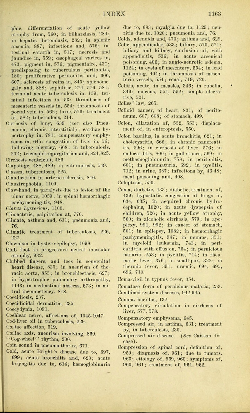 ptic, differentiation of acute yellow atrophy from, 560; in bilharziasis, 284; in hepatic distomiasis, 282; in splenic anaemia, 887; infections and, 576; in- testinal catarrh in, 517; necrosis and jaundice in, 559; assophageal varices in, 473; pigment in, 576; pigmentaire, 431; predisposing to tuberculous peritonitis, 180; proliferative peritonitis and, 606, 607; sclerosis of veins in, 845; splenome- galy and, 888; syphilitic, 274, 576, 581; terminal acute tuberculosis in, 159; ter- minal infections in, 53; thrombosis of mesenteric vessels in, 554; thrombosis of portal vein in, 562; toxic, 576; treatment of, 582; tuberculous, 214. Cirrhosis of lung, 639 (.see also Pneu- monia, chronic interstitial) ; cardiac hy- pertrophy in, 781; compensatory emphy- sema in, 645; congestion of liver in, 56; following pleurisy, 668; in tuborcuh)sis, 202; tricuspid regurgitation and, 824,825. Cirrhosis ventriculi, 486. Clapotage, 488, 489; in enteroptosis, 549. Classes, tuberculosis, 225. Claudication in arterio-sclerosis, 846. Claustrophobia, 1109. Claw-hand, in paralysis due to lesion of the ulnar nerve, 1059; in spinal ha?morrhagic pachymeningitis, 948. Clavus hystericus, 1100. Climacteric, palpitation at, 770. Climate, asthma and, 631; pneumonia and, 76. Climatic treatment of tuberculosis, 226, 227. Clownism in hystero-epilepsy, 1098. Club foot in progressive neural muscular atrophy, 932. Clubbed fingers, and toes in congenital heart disease, 835; in aneurism of tho- racic aorta, 855; in bronchiectasis, 627; in hypertrophic pulmonary arthropathy, 1143; in mediastinal abscess, 673; in mi- tral incompetency, 818. • Coccidiosis, 237. Coccidioidal dermatitis, 235. Coccydynia, 1091, Cochlear nerve, affections of, 1045-1047. Cod-liver oil in tuberculosis, 229. Cceliac affection, 519. Coeliac axis, aneurism involving, 860. ''Cog-wheel rhythm, 200. Coin sound in pneumo-thorax,-671. Cold, acute Bright's disease due to, 697, 699; acute bronchitis and, 620; acute laryngitis due to, 614; haemoglobinuria due to, 683; myalgia due to, 1129; neu- ritis due to, 1020; pneumonia and, 76. Colds, adenoids and, 470; asthma and, 629. Colic, appendicular, 533; biliary, 570, 571 ; biliary and kidney, confusion of, with appendicitis, 536; in acute arsenical poisoning, 406; in angio-neurotic fedema, 1124; in cysts of mesentery, 554; in lead poisoning, 404; in thrombosis of mesen- teric vessels, 554; renal, 719, 720. Colitis, acute, in measles, 346; in rubella, 349; mucous, 551, 552; simple ulcera- tive, 521. Colles' law, 265. Colloid cancer, of heart, 831; of perito- neum, 607, 608; of stomach, 499. Colon, dilatation of, 552, 553; displace- ment of, in enteroptosis, 550. Colon bacillus, in acute bronchitis, 621; in cholecystitis, 566; in chronic pancreati- tis, 596; in cirrhosis of liver, 576; in endocarditis, 800; in gall-stones, 569; in methsemoglobinuria, 758; in peritonitis, 601; in pneumaturia, 692; in pyelitis, 712; in urine, 687; infections by, 46-48; meat poisoning and, 408. Coloptosis, 550. Coma, diabetic, 433 ; diabetic, treatment of, 439; hypostatic congestion of lungs in, 634, 635; in acquired chronic hydro- cephalus, 1020; in acute dyspepsia of children, 526; in acute yellow atrophy, 560; in alcoholic cirrhosis, 579; in apo- plexy, 991, 992; in cancer of stomach, 501; in epilepsy, 1082; in hemorrhagic pachymeningitis, 947; in mumps, 351; in myeloid leuka^inia, 743; in peri- carditis with effusion, 764; in pernicious malaria, 253; in pyelitis, 714; in rheu- matic fever, 376; in small-pox, 322; in thermic fever, 391; uremic, 694, 695, 696, 710. Coma-vigil in typhus fever, 354. Comatose form of pernicious malaria, 253. Combined system diseases, 942-945. Comma bacillus, 132. Compensatory circulation in cirrhosis of liver, 577, 578. Compensatory emphysema, 645. Compressed air, in asthma, 631; treatment by, in tuberculosis, 230. Compressed air disease. (See Caisson dis- ease). Compression of spinal cord, definition of, 959; diagnosis of, 961; due to tumors, 963; etiology of, 959, 960; symptoms of, 960, 961; treatment of, 961, 962.