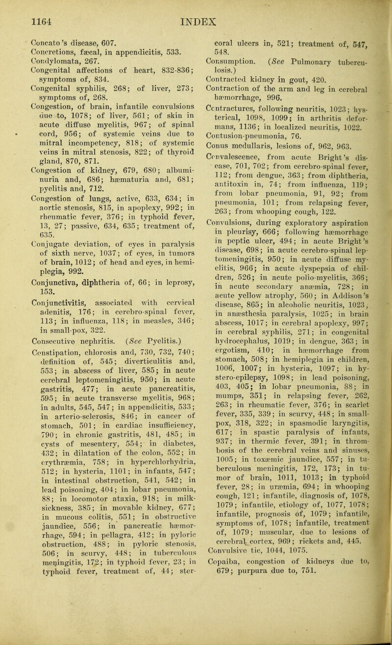 Concato's disease, 607. Concretions, faecal, in appendicitis, 533. Condylomata, 267. Congenital affections of heart, 832-836; symptoms of, 834. Congenital syphilis, 268; of liver, 273; symptoms of, 268. Congestion, of brain, infantile convulsions due to, 1078; of liver, 561; of skin in acute diffuse myelitis, 967; of spinal cord, 956; of systemic veins due to mitral incompetency, 818; of systemic veins in mitral stenosis, 822; of thyroid gland, 870, 871. Congestion of kidney, 679, 680; albumi- nuria and, 686; hsematuria and, 681; pyelitis and, 712. Congestion of lungs, active, 633, 634; in aortic stenosis, 815, in apoplexy, 992; in rheumatic fever, 376; in typhoid fever, 13, 27; passive, 634, 635; treatment of, 635. Conjugate deviation, of eyes in paralysis of sixth nerve, 1037; of eyes, in tumors of brain, 1012; of head and eyes, in hemi- plegia, 992. Conjunctiva, diphtheria of, 66; in leprosy, 153. Conjunctivitis, associated with cervical adenitis, 176; in cerebro-spinal fever, 113; in influenza, 118; in measles, 346; in small-pox, 322. Consecutive nephritis. {See Pyelitis.) Constipation, chlorosis and, 730, 732, 740; definition of, 545; diverticulitis and, 553; in abscess of liver, 585; in acute cerebral leptomeningitis, 950; in acute gastritis, 477; in acute pancreatitis, 595; in acute transverse myelitis, 968; in adults, 545, 547; in appendicitis, 533; in arterio-sclerosis, 846; in cancer of stomach, 501; in cardiac insufficiency, 790; in chronic gastritis, 481, 485; in cysts of mesentery, 554; in diabetes, 432; in dilatation of the colon, 552; in erythragmia, 758; in hyperchlorhydria, 512; in hysteria, 1101; in infants, 547; in intestinal obstruction, 541, 542; in lead poisoning, 404; in lobar pneumonia, 88; in locomotor ataxia, 918; in milk- sickness, 385; in movable kidney, 677; in mucous colitis, 551; in obstructive jaundice, 556; in pancreatic haemor- rhage, 594; in pellagra, 412; in pyloric obstruction, 488; in pyloric stenosis, 506; in scurvy, 448; in tuberculous meningitis, 172; in typhoid fever, 23; in typhoid fever, treatment of, 44; ster- coral ulcers in, 521; treatment of, 547, 548. Consumption. {See Pulmonary tubercu- losis.) Contracted kidney in gout, 420. Contraction of the arm and leg in cerebral haemorrhage, 996. Contractures, following neuritis, 1023; hys- terical, 1098, 1099; in arthritis defor- mans, 1136; in localized neuritis, 1022. Contusion-pneumonia, 76. Conus medullaris, lesions of, 962, 963. Convalescence, from acute Bright's dis- ease, 701, 702; from cerebro-spinal fever, 112; from dengue, 363; from diphtheria, antitoxin in, 74; from influenza, 119; from lobar pneumonia, 91, 92; from pneumonia, 101; from relapsing fever, 263; from whooping cough, 122. Convulsions, during exploratory aspiration in pleurisy, 666; following haemorrhage in peptic ulcer, 494; in acute Bright's disease, 698; in acute cerebro-spinal lep- tomeningitis, 950; in acute diffuse my- elitis, 966; in acute dyspepsia of chil- dren, 526; in acute polio-myelitis, 366; in acute secondary anaemia, 728; in acute yellow atrophy, 560; in Addison's disease, 865; in alcoholic neuritis, 1023, in anaesthesia paralysis, 1025; in brain abscess, 1017; in cerebral apoplexy, 997; in cerebral syphilis, 271; in congenital hydrocephalus, 1019; in dengue, 363; in ergotism, 410; in haemorrhage from stomach, 508; in hemiplegia in children, 1006, 1007; in hysteria, 1097; in hy- stero-epilepsy, 1098; in lead poisoning, 403, 405; in lobar pneumonia, 88; in mumps, 351; in relapsing fever, 262, 263; in rheumatic fever, 376; in scarlet fever, 335, 339; in scurvy, 448; in small- pox:, 318, 322; in spasmodic laryngitis, 617; in spastic paralysis of infants, 937; in thermic fever, 391; in throm- bosis of the cerebral veins and sinuses, 1005; in toxaemic jaundice, 557; in tu- berculous meningitis, 172, 173; in tu- mor of brain, 1011, 1013; in typhoid fever, 28; in uraemia, 694; in whooping cough, 121; infantile, diagnosis of, 1078, 1079; infantile, etiology of, 1077, 1078; infantile, prognosis of, 1079; infantile, symptoms of, 1078; infantile, treatment of, 1079; muscular, due to lesions of cerebral cortex, 969; rickets and, 445. Convulsive tic, 1044, 1075. Copaiba, congestion of kidneys due to, 679; purpura due to, 751.