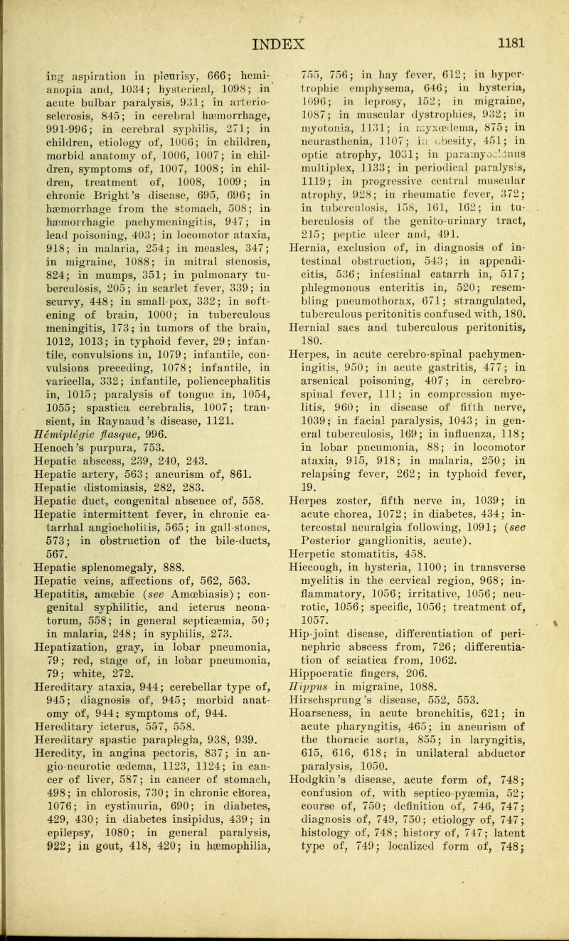 ing aspiration in pleurisy, G66; hemi- anopia and, 1034; hysterical, 1098; in acute bulbar paralysis, 931; in arterio- sclerosis, 845; in cerebral liEemorrhage, 991-996; in cerebral syphilis, 271; in children, etiology of, 1006; in children, morbid anatomy of, 1006, 1007; in chil- dren, symptoms of, 1007, 1008; in chil- dren, treatment of, 1008, 1009; in chronic Bright's disease, 695, 696; in haemorrhage from the stomach, 508; in hceniorrhagic pachymeningitis, 947; in lead poisoning, 403; in locomotor ataxia, 918; in malaria, 254; in measles, 347; in migraine, 1088; in mitral stenosis, 824; in mumps, 351; in pulmonary tu- berculosis, 205; in scarlet fever, 339; in scurvy, 448; in small-pox, 332; in soft- ening of brain, 1000; in tuberculous meningitis, 173; in tumors of the brain, 1012, 1013; in typhoid fever, 29; infan- tile, convulsions in, 1079; infantile, con- vulsions preceding, 1078; infantile, in varicella, 332; infantile, poliencephalitis in, 1015; paralysis of tongue in, 1054, 1055; spastica cerebralis, 1007; tran- sient, in E.aynaud's disease, 1121. Eemiplegie fiasqae, 996. Henoch ^s purpura, 753. Hepatic abscess, 239, 240, 243. Hepatic artery, 563; aneurism of, 861. Hepatic distomiasis, 282, 283. Hepatic duct, congenital absence of, 558. Hepatic intermittent fever, in chronic ca- tarrhal angiocholitis, 565; in gall-stones, 573; in obstruction of the bile-ducts, 567. Hepatic splenomegaly, 888. Hepatic veins, affections of, 562, 563. Hepatitis, amoebic {see Amcebiasis) ; con- genital syphilitic, and icterus neona- torum, 558; in general septicaemia, 50; in malaria, 248; in syphilis, 273. Hepatization, gray, in lobar pneumonia, 79; red, stage of, in lobar pneumonia, 79; white, 272. Hereditary ataxia, 944; cerebellar type of, 945; diagnosis of, 945; morbid anat- omy of, 944; symptoms of, 944. Hereditary icterus, 557, 558. Hereditary spastic paraplegia, 938, 939. Heredity, in angina pectoris, 837; in an- gio-neurotic oedema, 1123, 1124; in can- cer of liver, 587; in cancer of stomach, 498; in chlorosis, 730; in chronic chorea, 1076; in cystinuria, 690; in diabetes, 429, 430; in diabetes insipidus, 439; in epilepsy, 1080; in general paralysis, 922; in gout; 418^ 420; in haemophilia, 755, 756; in hay fever, 612; in hyper- trophic emphysema, 646; in hysteria, 1096; in leprosy, 152; in migraine, 1087; in muscular dystrophies, 932; in myotonia, 1131; in i;:yx(e!loma, 875; in neurasthenia, 1107; in '-hesity, 451; in optic atrophy, 1031; in paramyj.lonus multiplex, 1133; in periodical paralysis, 1119; in progressive central nuiscular atrophy, 928; in rheumatic fever, 372; in tuberculosis, 158, 161, 162; in tu- berculosis of the genito-urinary tract, 215; pejjtic ulcer and, 491. Hernia, exclusion of, in diagnosis of in- testinal obstruction, 543; in appendi- citis, 536; intestinal catarrh in, 517; phlegmonous enteritis in, 520; resem- bling pneumothorax, 671; strangulated, tuberculous peritonitis confused with, 180. Hernial sacs and tuberculous peritonitis, 180. Herpes, in acute cerebro-spinal pachymen- ingitis, 950; in acute gastritis, 477; in arsenical poisoning, 407; in cerebro- spinal fever. 111; in compression mye- litis, 960; in disease of fifth nerve, 1039; in facial paralysis, 1043; in gen- eral tuberculosis, 169; in influenza, 118; in lobar pneumonia, 88; in locomotor ataxia, 915, 918; in malaria, 250; in relapsing fever, 262; in typhoid fever, 19. Herpes zoster, fifth nerve in, 1039; in acute chorea, 1072; in diabetes, 434; in- tercostal neuralgia following, 1091; {see Posterior ganglionitis, acute). Herpetic stomatitis, 458. Hiccough, in hysteria, 1100; in transverse myelitis in the cervical region, 968; in- flammatory, 1056; irritative, 1056; neu- rotic, 1056; specific, 1056; treatment of, 1057. Hip-joint disease, differentiation of peri- nephric abscess from, 726; differentia- tion of sciatica from, 1062. Hippocratic fingers, 206. Eipyus in migraine, 1088. Hirschsprung's disease, 552, 553. Hoarseness, in acute bronchitis, 621; in acute pharyngitis, 465; in aneurism of the thoracic aorta, 855; in laryngitis, 615, 616, 618; in unilateral abductor paralysis, 1050. Hodgkin's disease, acute form of, 748; confusion of, with septico-py^mia, 52; course of, 750; definition of, 746, 747; diagnosis of, 749, 750; etiology of, 747; histology of, 748; history of, 747; latent type of, 749; localized form of, 748 5