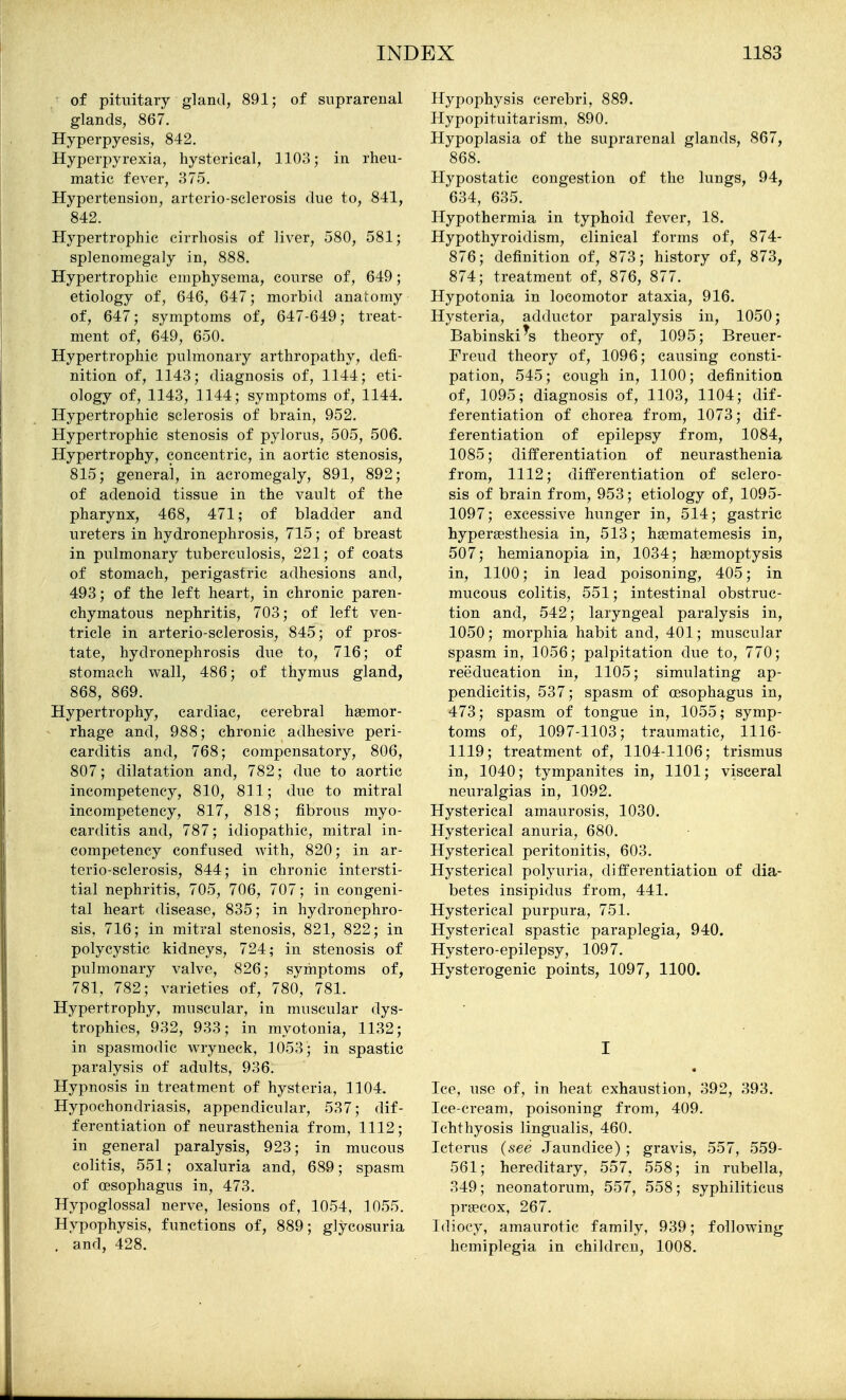 of pituitary gland, 891; of suprarenal glands, 867. Hyperpyesis, 842. Hyperpyrexia, hysterical, 1103; in rheu- matic fever, 375. Hypertension, arterio-sclerosis due to, 841, 842. Hypertrophic cirrhosis of liver, 580, 581; splenomegaly in, 888. Hypertrophic emphysema, course of, 649; etiology of, 646, 647; morbid anatomy of, 647; symptoms of, 647-649; treat- ment of, 649, 650. Hypertrophic pulmonary arthropathy, defi- nition of, 1143; diagnosis of, 1144; eti- ology of, 1143, 1144; symptoms of, 1144. Hypertrophic sclerosis of brain, 952. Hypertrophic stenosis of pylorus, 505, 506. Hypertrophy, concentric, in aortic stenosis, 815; general, in acromegaly, 891, 892; of adenoid tissue in the vault of the pharynx, 468, 471; of bladder and ureters in hydronephrosis, 715; of breast in pulmonary tuberculosis, 221; of coats of stomach, perigastric adhesions and, 493; of the left heart, in chronic paren- chymatous nephritis, 703; of left ven- tricle in arterio-sclerosis, 845; of pros- tate, hydronephrosis due to, 716; of stomach wall, 486; of thymus gland, 868, 869. Hypertrophy, cardiac, cerebral haemor- rhage and, 988; chronic adhesive peri- carditis and, 768; compensatory, 806, 807; dilatation and, 782; due to aortic incompetency, 810, 811; due to mitral incompetency, 817, 818; fibrous myo- carditis and, 787; idiopathic, mitral in- competency confused with, 820; in ar- terio-sclerosis, 844; in chronic intersti- tial nephritis, 705, 706, 707; in congeni- tal heart disease, 835; in hydronephro- sis, 716; in mitral stenosis, 821, 822; in polycystic kidneys, 724; in stenosis of pulmonary valve, 826; symptoms of, 781, 782; varieties of, 780, 781. Hypertrophy, muscular, in muscular dys- trophies, 932, 933; in myotonia, 1132; in spasmodic wryneck, ]053; in spastic paralysis of adults, 936. Hypnosis in treatment of hysteria, 1104, Hypochondriasis, appendicular, 537; dif- ferentiation of neurasthenia from, 1112; in general paralysis, 923; in mucous colitis, 551; oxaluria and, 689; spasm of oesophagus in, 473. Hypoglossal nerve, lesions of, 1054, 1055. Hypophysis, functions of, 889; glycosuria . and, 428. Hypophysis cerebri, 889. Hypopituitarism, 890. Hypoplasia of the suprarenal glands, 867, '868. Hypostatic congestion of the lungs, 94, 634, 635. Hypothermia in typhoid fever, 18. Hypothyroidism, clinical forms of, 874- 876; definition of, 873; history of, 873, 874; treatment of, 876, 877. Hypotonia in locomotor ataxia, 916. Hysteria, adductor paralysis in, 1050; Babinski^s theory of, 1095; Breuer- Freud theory of, 1096; causing consti- pation, 545; cough in, 1100; definition of, 1095; diagnosis of, 1103, 1104; dif- ferentiation of chorea from, 1073; dif- ferentiation of epilepsy from, 1084, 1085; differentiation of neurasthenia from, 1112; differentiation of sclero- sis of brain from, 953; etiology of, 1095- 1097; excessive hunger in, 514; gastric hyperaesthesia in, 513; h^matemesis in, 507; hemianopia in, 1034; haemoptysis in, 1100; in lead poisoning, 405; in mucous colitis, 551; intestinal obstruc- tion and, 542; laryngeal paralysis in, 1050; morphia habit and, 401; muscular spasm in, 1056; palpitation due to, 770; reeducation in, 1105; simulating ap- pendicitis, 537; spasm of oesophagus in, 473; spasm of tongue in, 1055; symp- toms of, 1097-1103; traumatic, 1116- 1119; treatment of, 1104-1106; trismus in, 1040; tympanites in, 1101; visceral neuralgias in, 1092. Hysterical amaurosis, 1030. Hysterical anuria, 680. Hysterical peritonitis, 603. Hysterical polyuria, differentiation of dia- betes insipidus from, 441. Hysterical purpura, 751. Hysterical spastic paraplegia, 940. Hystero-epilepsy, 1097. Hysterogenic points, 1097, 1100. I Ice, use of, in heat exhaustion, 392, 393. Ice-cream, poisoning from, 409. Ichthyosis lingualis, 460. Icterus {see Jaundice) ; gravis, 557, 559- 561; hereditary, 557, 558; in rubella, 349; neonatorum, 557, 558; syphiliticus prgecox, 267. Idiocy, amaurotic family, 939; following hemiplegia in children, 1008.