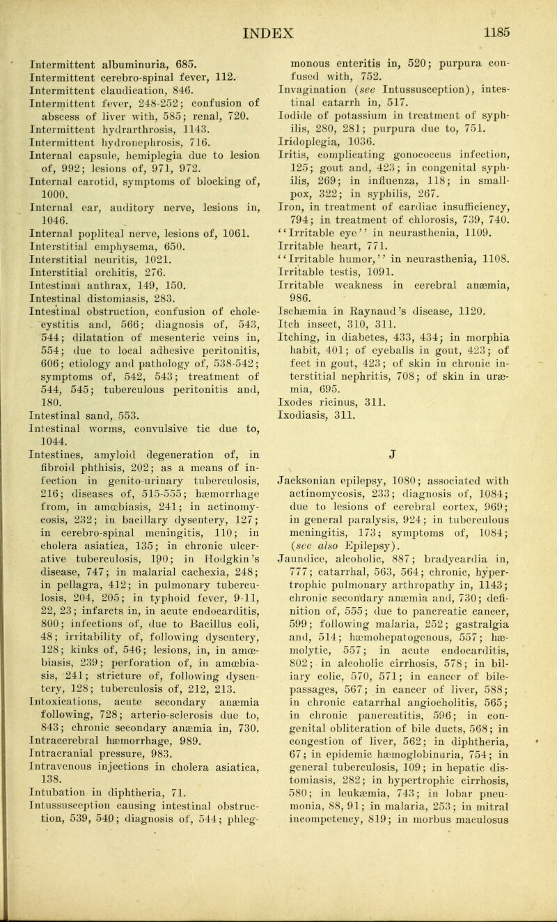 Intermittent albuminuria, 685. Intermittent cerebro-spinal fever, 112. Intermittent claudication, 846. Intermittent fever, 248-252; confusion of abscess of liver with, 585; renal, 720. Intermittent hydrarthrosis, 1143. Intermittent hydronephrosis, 716. Internal capsule, hemiplegia due to lesion of, 992; lesions of, 971, 972. Internal carotid, symptoms of blocking of, 1000. Internal ear, auditory nerve, lesions in, 1046. Internal popliteal nerve, lesions of, 1061. Interstitial emphysema, 650. Interstitial neuritis, 1021. Interstitial orchitis, 276. Intestinal anthrax, 149, 150. Intestinal distomiasis, 283. Intestinal obstruction, confusion of chole- cystitis and, 566; diagnosis of, 543, 544; dilatation of mesenteric veins in, 554; due to local adhesive peritonitis, 606; etiology and pathology of, 538-542; symptoms of, 542, 543; treatment of 544, 545; tuberculous peritonitis and, 180. Intestinal sand, 553. Intestinal Avorms, convulsive tic due to, 1044. Intestines, amyloid degeneration of, in fibroid phthisis, 202; as a means of in- fection in genito-urinary tuberculosis, 216; diseases of, 515-555; htemorrhage from, in amebiasis, 241; in actinomy- cosis, 232; in bacillary dysentery, 127; in cerebro-spinal meningitis, 110; in cholera asiatica, 135; in chronic ulcer- ative tuberculosis, 190; in Hodgkin's disease, 747; in malarial cachexia, 248; in pellagra, 412; in pulmonary tubercu- losis, 204, 205; in typhoid fever, 9-11, 22, 23; infarcts in, in acute endocarditis, 800; infections of, due to Bacillus coli, 48; irritability of, following dysentery, 128; kinks of, 546; lesions, in, in amce- biasis, 239; perforation of, in amoebia- sis, 241; stricture of, following dysen- tery, 128; tuberculosis of, 212, 213. Intoxications, acute secondary anagmia following, 728; arterio-sclerosis due to, 843; chronic secondary anaemia in, 730. Intracerebral hemorrhage, 989. Intracranial pressure, 983. Intravenous injections in cholera asiatica, 138. Intubation in diphtheria, 71. Intussusception causing intestinal obstruc- tion, 539, 54,0; diagnosis of, 544; phleg- monous enteritis in, 520; purpura con- fused with, 752. Invagination (see Intussusception), intes- tinal catarrh in, 517. Iodide of potassium in treatment of syph- ilis, 280, 281; purpura due to, 751. Iridoplcgia, 1036. Iritis, complicating gonococcus infection, 125; gout and, 423; in congenital syph- ilis, 269; in influenza, 118; in small- pox, 322; in syphilis, 267. Iron, in treatment of cardiac insufficiency, 794; in treatment of chlorosis, 739, 740. ''Irritable eye in neurasthenia, 1109. Irritable heart, 771. Irritable humor, in neurasthenia, 1108. Irritable testis, 1091. Irritable weakness in cerebral anaemia, 986. Ischasmia in Eaynaud's disease, 1120. Itch insect, 310, 311. Itching, in diabetes, 433, 434; in morphia habit, 401; of eyeballs in gout, 423; of feet in gout, 423; of skin in chronic in- terstitial nephritis, 708; of skin in urae- mia, 695. Ixodes ricinus, 311. Ixodiasis, 311. J Jacksonian epilepsy, 1080; associated with actinomycosis, 233; diagnosis of, 1084; due to lesions of cerebral cortex, 969; in general paralysis, 924; in tuberculous meningitis, 173; symptoms of, 1084; (see also Epilepsy). Jaundice, alcoholic, 887; bradycardia in, 777; catarrhal, 563, 564; chronic, hyper- trophic pulmonary arthropathy in, 1143; chronic secondary anaemia and, 730; defi- nition of, 555; due to pancreatic cancer, 599; following malaria, 252; gastralgia and, 514; hasmohepatogenous, 557; hae- molytic, 557; in acute endocarditis, 802; in alcoholic cirrhosis, 578; in bil- iary colic, 570, 571; in cancer of bile- passages, 567; in cancer of liver, 588; in chronic catarrhal angiocholitis, 565; in chronic pancreatitis, 596; in con- genital obliteration of bile ducts, 568; in congestion of liver, 562; in diphtheria, 67; in epidemic hgemoglobinuria, 754; in general tuberculosis, 109; in hepatic dis- tomiasis, 282; in hypertrophic cirrhosis, 580; in leukaemia, 743; in lobar pneu- monia, 88, 91; in malaria, 253; in mitral incompetency, 819; in morbus maculosus