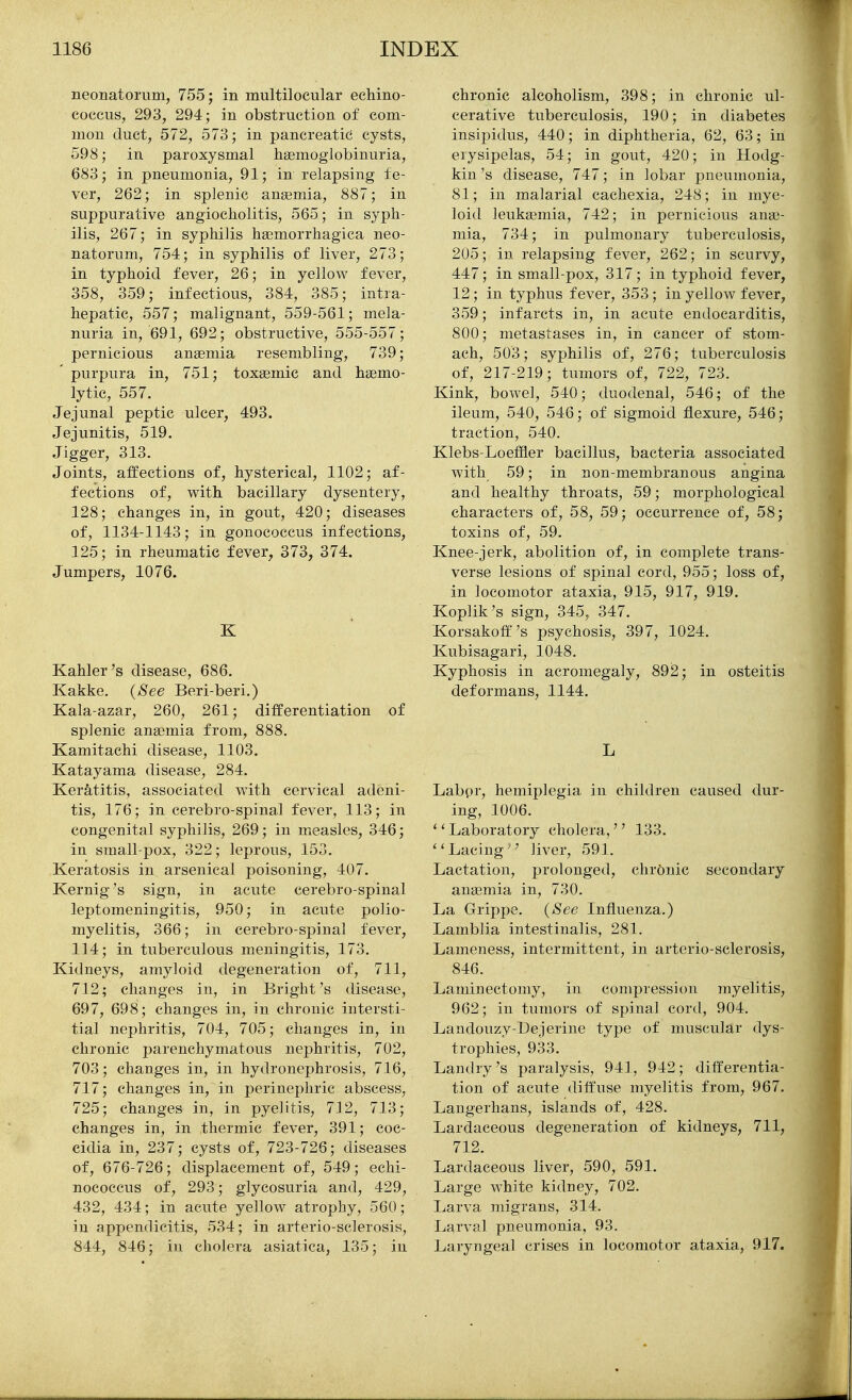 neonatorum, 755; in multilocular echino- coccus, 293, 294; in obstruction of com- mon duct, 572, 573; in pancreatic cysts, 598; in paroxysmal hsemoglobinuria, 683; in pneumonia, 91; in relapsing fe- ver, 262; in splenic angemia, 887; in suppurative angiocholitis, 565; in syph- ilis, 267; in syphilis hgemorrhagica neo- natorum, 754; in syphilis of liver, 273; in typhoid fever, 26; in yellow fever, 358, 359; infectious, 384, 385; intra- hepatic, 557; malignant, 559-561; mela- nuria in, 691, 692; obstructive, 555-557; pernicious anaemia resembling, 739; purpura in, 751; toxemic and hsemo- lytic, 557. Jejunal peptic ulcer, 493. Jejunitis, 519. Jigger, 313. Joints, affections of, hysterical, 1102; af- fections of, with bacillary dysentery, 128; changes in, in gout, 420; diseases of, 1134-1143; in gonococcus infections, 125; in rheumatic fever^ 373, 374. Jumpers, 1076. K Kahler's disease, 686. Kakke. {See Beri-beri.) Kala-azar, 260, 261; differentiation of splenic anaemia from, 888. Kamitachi disease, 1103. Katayama disease, 284. Keratitis, associated with cervical adeni- tis, 176; in cerebro-spinal fever, 113; in congenital syphilis, 269; in measles, 346; in small-pox, 322; leprous, 153. Keratosis in arsenical poisoning, 407. Kernig's sign, in acute cerebro-spinal leptomeningitis, 950; in acute polio- myelitis, 366; in cerebro-spinal fever, 114; in tuberculous meningitis, 173. Kidneys, amyloid degeneration of, 711, 712; changes in, in Bright's disease, 697, 698; changes in, in chronic intersti- tial nephritis, 704, 705; changes in, in chronic parenchymatous nephritis, 702, 703; changes in, in hydronephrosis, 716, 717; changes in, in perinephric abscess, 725; changes in, in pyelitis, 712, 713; changes in, in thermic fever, 391; coc- cidia in, 237; cysts of, 723-726; diseases of, 676-726; displacement of, 549; echi- nococcus of, 293; glycosuria and, 429, 432, 434; in acute yellow atrophy, 560; in appendicitis, 534; in arterio-sclerosis, 844, 846; in cholera asiatica, 135; in chronic alcoholism, 398; in chronic ul- cerative tuberculosis, 190; in diabetes insipidus, 440; in diphtheria, 62, 63; in erysipelas, 54; in gout, 420; in Hodg- kin's disease, 747; in lobar pneumonia, 81; in malarial cachexia, 248; in mye- loid leukaemia, 742; in pernicious anae- mia, 734; in pulmonary tuberculosis, 205; in relapsing fever, 262; in scurvy, 447; in small-pox, 317; in typhoid fever, 12 ; in typhus fever, 353; in yellow fever, 359; infarcts in, in acute endocarditis, 800; metastases in, in cancer of stom- ach, 503; syphilis of, 276; tuberculosis of, 217-219; tumors of, 722, 723. Kink, bowel, 540; duodenal, 546; of the ileum, 540, 546; of sigmoid flexure, 546; traction, 540. Klebs-Loeflfler bacillus, bacteria associated with 59; in non-membranous angina and healthy throats, 59; morphological characters of, 58, 59; occurrence of, 58; toxins of, 59. Knee-jerk, abolition of, in complete trans- verse lesions of spinal cord, 955; loss of, in locomotor ataxia, 915, 917, 919. Koplik's sign, 345, 347. Korsakoff''s psychosis, 397, 1024. Kubisagari, 1048, Kyphosis in acromegaly, 892; in osteitis deformans, 1144. L Labpr, hemiplegia in children caused dur- ing, 1006. '' Laboratory cholera,'' 133. Lacing liver, 591. Lactation, prolonged, chronic secondary ana3mia in, 730. La Grippe. {See Influenza.) Lamblia intestinalis, 281. Lameness, intermittent, in arterio-sclerosis, 846. Laminectomy, in compression myelitis, 962; in tumors of spinal cord, 904. Landouzy-Dejerine type of muscular dys- trophies, 933. Landry 's paralysis, 941, 942; differentia- tion of acute diff'use myelitis from, 967. Laugerhans, islands of, 428. Lardaceous degeneration of kidneys, 711, 712. Lardaceous liver, 590, 591. Large white kidney, 702. Larva migrans, 314. Larval pneumonia, 93. Laryngeal crises in locomotor ataxia, 917.