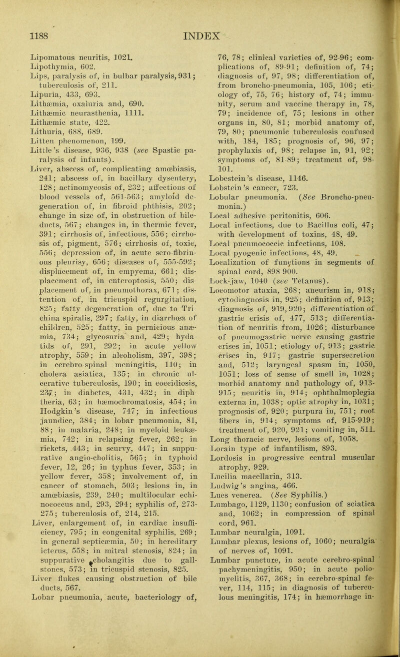 Lipomatous neuritis, 1021. Lipothymia, 602. Lips, paralysis of, in bulbar paralysis, 931; tuberculosis of, 211, Lipuria, 433, 693. Lithffimia, oxaluria and, 690. Lithsemic neurasthenia, 1111. Litlisemic state, 422. Lithuria, 688, 689. Litten phenomenon, 199. Little's disease, 936, 938 {see Spastic pa- ralysis of infants). Liver, abscess of, complicating amcebiasis, 241; abscess of, in bacillary dysentery, 128; actinomycosis of, 232; alfections of blood vessels of, 561-563; amyloid de- generation of, in fibroid phthisis, 202; change in size of, in obstruction of bile- ducts, 567; changes in, in thermic fever, 391; cirrhosis of, infectious, 556; cirrho- sis of, pigment, 576; cirrhosis of, toxic, 556; depression of, in acute sero-fibrin- ous pleurisy, 656; diseases of, 555-592; displacement of, in empyema, 661; dis- placement of, in enteroptosis, 550; dis- placement of, in pneumothorax, 671; dis- tention of, in tricuspid regurgitation, 825; fatty degeneration of, due to Tri- china spiralis, 297; fatty, in diarrhoea of children, 525; fatty, in pernicious anae- mia, 734; glycosuria and, 429; hyda- tids of, 291, 292; in acute yellow atrophy, 559; in alcoholism, 397, 398; in cerebro-spinal meningitis, 110; in cholera asiatica, 135; in chronic ul- cerative tuberculosis, 190; in coccidiosis, 23^7; in diabetes, 431, 432; in diph- theria, 63; in hsemochromatosis, 454; in Hodgkin's disease, 747; in infectious jaundice, 384; in lobar pneumonia, 81, 88; in malaria, 248; in myeloid leukae- mia, 742; in relapsing fever, 262; in rickets, 443; in scurvy, 447; in suppu- rative angio-cholitis, 565; in typhoid fever, 12, 26; in typhus fever, 353; in yellow fever, 358; involvement of, in cancer of stomach, 503; lesions in, in amcebiasis, 239, 240; multilocular echi- nococcus and, 293, 294; syphilis of, 273- 275; tuberculosis of, 214, 215. Liver, enlargement of, in cardiac insuffi- ciency, 795; in congenital syphilis, 269; in general septicaemia, 50; in hereditary icterus, 558; in mitral stenosis, 824; in suppurative ^cholangitis due to gall- stones, 573; m tricuspid stenosis, 825. Liver flukes causing obstruction of bile ducts, 567. Lobar pneumonia, acute, bacteriology of, 76, 78; clinical varieties of, 92-96; com- plications of, 89-91; definition of, 74; diagnosis of, 97, 98; differentiation of, from broncho-pneumonia, 105, 106; eti- ology of, 75, 76; history of, 74; immu- nity, serum and vaccine therapy in, 78, 79; incidence of, 75; lesions in other organs in, 80, 81; morbid anatomy of, 79, 80; pneumonic tuberculosis confused with, 184, 185; prognosis of, 96, 97; prophylaxis of, 98; relapse in, 91, 92; symptoms of, 81-89; treatment of, 98- 101. Lobestein's disease, 1146. Lobstein's cancer, 723. Lobular pneumonia. {See Broncho-pneu- monia.) Local adhesive peritonitis, 606. Local infections, due to Bacillus coli, 47; with development of toxins, 48, 49, Local pneumococcic infections, 108, Local pyogenic infections, 48, 49. Localization of functions in segments of spinal cord, 898-900. Lock-jaw, 1040 {see Tetanus). Locomotor ataxia, 268; aneurism in, 918; cytodiagnosis in, 925; definition of, 913; diagnosis of, 919,920; ditferentiation of gastric crisis of, 477, 513; differentia- tion of neuritis from, 1026; disturbance of pneumogastric nerve causing gastric crises in, 1051; etiology of, 913; gastric crises in, 917; gastric supersecretion and, 512; laryngeal spasm in, 1050, 1051; loss of sense of smell in, 1028; morbid anatomy and pathology of, 913- 915; neuritis in, 914; ophthalmoplegia externa in, 1038; optic atrophy in, 1031; prognosis of, 920; purpura in, 751; root fibers in, 914; symptoms of, 915-919; treatment of, 920, 921; vomiting in, 511. Long thoracic nerve, lesions of, 1058. Lorain type of infantilism, 893. Lordosis in progressive central muscular atrophy, 929. Lucilia macellaria, 313. Ludwig's angina, 466. Lues venerea. {See Syphilis.) Lumbago, 1129, 1130; confusion of sciatica and, 1062; in compression of spinal cord, 961. Lumbar neuralgia, 1091. Lumbar plexus, lesions of, 1060; neuralgia of nerves of, 1091. Lumbar puncture, in acute cerebro-spinal pachymeningitis, 950; in acute polio- myelitis, 367, 368; in cerebro-spinal fe- ver, 114, 115; in diagnosis of tubercu- lous meningitis, 174; in haemorrhage in-