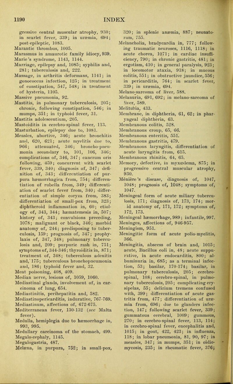 gressive central muscular atrophy, 930; in scarlet fever, 339; in urgemia, 694; post-epileptic, 1083. Marantic thrombus, 1005. Marasmus in amaurotic family idiocy, 939. Marie's syndrome, 1143, 1144. Marriage, epilepsy and, 1085; syphilis and, 281; tuberculosis and, 222. Massage, in arthritis deformans, 1141; in gonococcus infection, 125; in treatment of constipation, 547, 548; in treatment of hysteria, 1105. Massive pneumonia, 92. Mastitis, in pulmonary tuberculosis, 205; chronic, following constipation, 546; in mumps, 351; in typhoid fever, 31. Mastitis adolescentium, 205. Mastoiditis in cerebro-spinal fever, 113. Masturbation, epilepsy due to, 1081. Measles, abortive, 346; acute bronchitis and, 620, 621; acute myelitis due to, 966; attenuated, 346; broncho-pneu- monia secondary to, 101, 106, 346; complications of, 346, 347; cancrum oris following, 459; concurrent with scarlet fever, 339, 340; diagnosis of, 347; defi- nition of, 343; differentiation of pur- pura hsemorrhagica from, 754; differen- tiation of rubella from, 349; differenti- ation of scarlet fever from, 340; differ- entiation of simple coryza from, 383; differentiation of small-pox from, 323; diphtheroid inflammation in, 60; etiol- ogy of, 343, 344; hsematemesis in, 507; history of, 343; convulsions preceding, 1078; malignant or black, 346; morbid anatomy of, 244; predisposing to tuber- culosis, 159; prognosis of, 347; prophy- laxis of, 347, 348; pulmonary tubercu- losis and, 209; purpuric rash in, 751; symptoms of, 344-346; thyroiditis in, 871; treatment of, 348; tuberculous adenitis and,'175; tuberculous bronchopneumonia and, 186; typhoid fever and, 32. Meat poisoning, 408, 409. Median nerve, lesions of, 1059, 1060. Mediastinal glands, involvement of, in car- cinoma of lung, 654. Mediastinitis, perihepatitis and, 582. Mediastinopericarditis, indurative, 767-769. Mediastinum, affections of, 672-675. Mediterranean fever, 130-132 {see Malta fever). Medulla, hemiplegia due to haemorrhage in, 993, 995. Medullary carcinoma of the stomach, 499. Megalo-cephaly, 1145. Megalogastria, 487. Melaena, in purpura, 752; in small-pox, 320; in splenic anaemia, 887; neonato- rum, 755. Melancholia, bradycardia in, 777; follow- ing traumatic neuroses, 1116, 1118; in acute chorea, 1071; in cardiac insuffi- ciency, 790; in chronic gastritis, 481; in ergotism, 410; in general paralysis, 923; in locomotor ataxia, 918; in mucous colitis, 551; in obstructive jaundice, 556; in pericarditis, 764; in scarlet fever, 339; in uraemia, 694. Melano;;sarcoma of liver, 588. Melanuria, 691, 692; in melano-sarcoma of liver, 589. Melituria, 433. Membrane, in diphtheria, 61, 62; in phar- yngeal diphtheria, 63. Membranous colitis, 528. Membranous croup, 65, 66. Membranous enteritis, 551. Membranous gastritis, 479. Membranous laryngitis, differentiation of acute laryngitis from, 615. Membranous rhinitis, 64, 65. Memory, defective, in myxcedema, 875; in progressive central muscular atrophy, 930. Meniere's disease, diagnosis of, 1047, 1048; prognosis of, 1048; symptoms of, 1047. Meningeal form of acute miliary tubercu- losis, 171; diagnosis of, 173, 174; mor- id anatomy of, 171, 172; symptoms of, 172, 173. Meningeal haemorrhage, 989; infantile, 997. Meninges, affections of, 946-957. Meningism, 951. Meningitic form of acute polio-myelitis, 366. Meningitis, abscess of brain and, 1015; acute. Bacillus coli in, 48; acute suppu- rative, in acute endocarditis, 800; al- buminuria in, 685; as a terminal infec- tion, 53; basilar, 170-174; basilar, in pulmonary tuberculosis, 205; cerebro- spinal, 108; cerebro-spinal, in pulmo- nary tuberculosis, 205; complicating ery- sipelas, 55; delirium tremens confused with, 399; differentiation of acute gas- tritis from, 477; differentiation of urae- mia from, 696; due to glanders infec- tion, 147; following scarlet fever, 339; gummatous cerebral, 1009; gummous, 270; in cerebro-spinal fever, 113, 114; in cerebro-spinal fever, encephalitis and, 1015; in gout, 422, 423; in influenza, 118; in lobar pneumonia, 81, 90, 97; in measles, 347; in mumps, 351; in oidio- mycosis, 235; in rheumatic fever, 376;