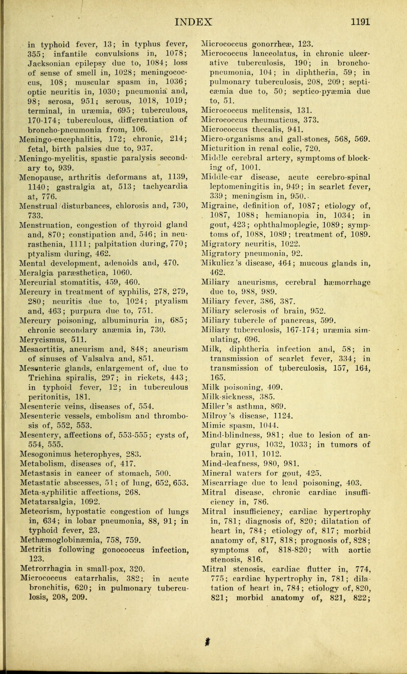 in typhoid fever, 13; in typlius fever, 355; infantile convulsions in, 1078; Jacksonian epilepsy due to, 1084; loss of sense of smell in, 1028; meningococ- cus, 108; muscular spasm in, 1036; optic neuritis in, 1030; pneumonia and, 98; serosa, 951; serous, 1018, 1019; terminal, in urasmia, 695; tuberculous, 170-174; tuberculous, differentiation of broncho-pneumonia from, 106. Meningo-encephalitis, 172; chronic, 214; fetal, birth palsies due to, 937. Meningo-myelitis, spastic paralysis second- ary to, 939. Menopause, arthritis deformans at, 1139, 1140; gastralgia at, 513; tachycardia at, 776. Menstrual disturbances, chlorosis and, 730, 733. Menstruation, congestion of thyroid gland and, 870; constipation and, 546; in neu- rasthenia, 1111; palpitation during, 770; ptyalism during, 462. Mental development, adenoids and, 470. Meralgia pargesthetica, 1060. Mercurial stomatitis, 459, 460. Mercury in treatment of syphilis, 278, 279, 280; neuritis due to, 1024; ptyalism and, 463; purpura due to, 751. Mercury poisoning, albuminuria in, 685; chronic secondary ana3mia in, 730. Merycismus, 511. Mesaortitis, aneurism and, 848; aneurism of sinuses of Valsalva and, 851. Mesenteric glands, enlargement of, due to Trichina spiralis, 297; in rickets, 443; in typhoid fever, 12; in tuberculous peritonitis, 181. Mesenteric veins, diseases of, 554. Mesenteric vessels, embolism and thrombo- sis of, 552, 553. Mesentery, affections of, 553-555; cysts of, 554, 555. Mesogonimus heterophyes, 283. Metabolism, diseases of, 417. Metastasis in cancer of stomach, 500. Metastatic abscesses, 51; of lung, 652, 653. Meta-s/philitic affections, 268. Metatarsalgia, 1092. Meteorism, hypostatic congestion of lungs in, 634; in lobar pneumonia, 88, 91; in typhoid fever, 23. MethaBmoglobinaemia, 758, 759. Metritis follovv^ing gonococcus infection, 123. Metrorrhagia in small-pox, 320. Micrococcus catarrhalis, 382; in acute bronchitis, 620; in pulmonary tubercu- losis, 208, 209. Micrococcus gonorrheas, 123. Micrococcus lanceolatus, in chronic ulcer- ative tuberculosis, 190; in broncho- pneumonia, 104; in diphtheria, 59; in pulmonary tuberculosis, 208, 209; septi- caemia due to, 50; septico-pyagmia due to, 51. Micrococcus melitensis, 131. Micrococcus rheumaticus, 373. Micrococcus thecalis, 941. Micro-organisms and gall-stones, 568, 569. Micturition in renal colic, 720. Middle cerebral artery, symptoms of block- ing of, 1001. Middle-ear disease, acute cerebro-spinal leptomeningitis in, 949; in scarlet fever, 339; meningism in, 950.- Migraine, definition of, 1087; etiology of, . 1087, 1088; hemianopia in, 1034; in gout, 423; ophthalmoplegic, 1089; symp- toms of, 1088, 1089; treatment of, 1089. Migratory neuritis, 1022. Migratory pneumonia, 92. Mikulicz's disease, 464; mucous glands in, 462. Miliary aneurisms, cerebral haemorrhage due to, 988, 989. Miliary fever, 386, 387. Miliary sclerosis of brain, 952. Miliary tubercle of pancreas, 599. Miliary tuberculosis, 167-174; urasmia sim- ulating, 696. Milk, diphtheria infection and, 58; in transmission of scarlet fever, 334; in transmission of t.uberculosis, 157, 164, 165. Milk poisoning, 409. Milk-sickness, 385. Miller's asthma, 869. Milroy's disease, 1124. Mimic spasm, 1044. Mind-blindness, 981; due to lesion of an- gular gyrus, 1032, 1033; in tumors of brain, 1011, 1012. Mind-deafness, 980, 981. Mineral waters for gout, 425. Miscarriage due to lead poisoning, 403. Mitral disease, chronic cardiac insuffi- ciency in, 786. Mitral insufficiency, cardiac hypertrophy in, 781; diagnosis of, 820; dilatation of heart in, 784; etiology of, 817; morbid anatomy of, 817, 818; prognosis of, 828; symptoms of, 818-820; v^ith aortic stenosis, 816. Mitral stenosis, cardiac flutter in, 774, 775; cardiac hypertrophy in, 781; dila- tation of heart in, 784; etiology of, 820, 821; morbid anatomy of, 821, 822; I
