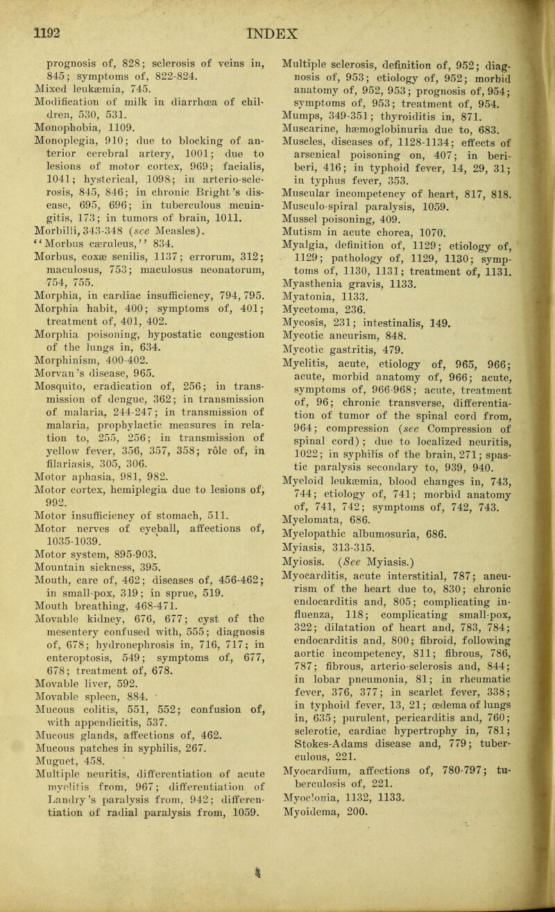 prognosis of, 828; sclerosis of veins in, 845; symptoms of, 822-824. Mixed leukasmia, 745. Modification of milk in diarrhoea of chil- dren, 530, 531. Monophobia, 1109. Monoplegia, 910; due to blocking of an- terior cerebral artery, 1001; due to lesions of motor cortex, 969; facialis, 1041; hysterical, 1098; in arterio-scle- rosis, 845, 846; in chronic Bright's dis- ease, 695, 696; in tuberculous menin- gitis, 173; in tumors of brain, 1011. Morbilli, 343-348 {see Measles). Morbus cseruleus, 834. Morbus, coxae senilis, 1137; errorum, 312; maculosus, 753; maculosus neonatorum, 754, 755. Morphia, in cardiac insufficiency, 794, 795. Morphia habit, 400; symptoms of, 401; treatment of, 401, 402. Morphia poisoning, hypostatic congestion of the lungs in, 634. Morphinism, 400-402. Morvan's disease, 965. Mosquito, eradication of, 256; in trans- mission of dengue, 362; in transmission of malaria, 244-247; in transmission of malaria, prophylactic measures in rela- tion to, 255, 256; in transmission of yellow fever, 356, 357, 358; role of, in filariasis, 305, 306. Motor aphasia, 981, 982. Motor cortex, hemiplegia due to lesions of, 992. Motor insufficiency of stomach, 511. Motor nerves of eyeball, affections of, 1035-1039. Motor system, 895-903. Mountain sickness, 395. Mouth, care of, 462; diseases of, 456-462; in small-pox, 319; in sprue, 519. Mouth breathing, 468-471. Movable kidney, 676, 677; cyst of the mesentery confused with, 555; diagnosis of, 678; hydronephrosis in, 716, 717; in enteroptosis, 549; symptoms of, 677, 678; treatment of, 678. Movable liver, 592. Movable spleen, 884. • Mucous colitis, 551, 552; confusion of, with appendicitis, 537. Mucous glands, affections of, 462. Mucous patches in syphilis, 267. Muguet, 458. Multiple neuritis, differentiation of acute myelitis from, 967; differentiation of Landry's paralysis from, 942; differen- tiation of radial paralysis from, 1059. Multiple sclerosis, definition of, 952; diag- nosis of, 953; etiology of, 952; morbid anatomy of, 952, 953; prognosis of, 954; symptoms of, 953; treatment of, 954. Mumps, 349-351; thyroiditis in, 871. Muscarine, hemoglobinuria due to, 683. Muscles, diseases of, 1128-1134; effects of arsenical poisoning on, 407; in beri- beri, 416; in typhoid fever, 14, 29, 31; in typhus fever, 353. Muscular incompetency of heart, 817, 818. Musculo-spiral paralysis, 1059. Mussel poisoning, 409. Mutism in acute chorea, 1070. Myalgia, definition of, 1129; etiology of, 1129; pathology of, 1129, 1130; symp- toms of, 1130, 1131; treatment of, 1131. Myasthenia gravis, 1133. Myatonia, 1133. Mycetoma, 236. Mycosis, 231; intestinalis, 149. Mycotic aneurism, 848. Mycotic gastritis, 479. Myelitis, acute, etiology of, 965, 966; acute, morbid anatomy of, 966; acute, symptoms of, 966-968; acute, treatment of, 96; chronic transverse, differentia- tion of tumor of the spinal cord from, 964; compression {see Compression of spinal cord) ; due to localized neuritis, 1022; in syphilis of the brain, 271; spas- tic paralysis secondary to, 939, 940. Myeloid leukemia, blood changes in, 743, 744; etiology of, 741; morbid anatomy of, 741, 742; symptoms of, 742, 743. Myelomata, 686. Myelopathic albumosuria, 686. Myiasis, 313-315. Myiosis. {See Myiasis.) Myocarditis, acute interstitial, 787; aneu- rism of the heart due to, 830; chronic endocarditis and, 805; complicating in- fluenza, 118; complicating small-pox, 322; dilatation of heart and, 783, 784; endocarditis and, 800; fibroid, following aortic incompetency, 811; fibrous, 786, 787; fibrous, arterio-sclerosis and, 844; in lobar pneumonia, 81; in rheumatic fever, 376, 377; in scarlet fever, 338; in typhoid fever, 13, 21; oedema of lungs in, 635; purulent, pericarditis and, 760; sclerotic, cardiac hypertrophy in, 781; Stokes-Adams disease and, 779; tuber- culous, 221. Myocardium, affections of, 780-797; tu- berculosis of, 221. Myoc^nia, 1132, 1133. Myoidema, 200.