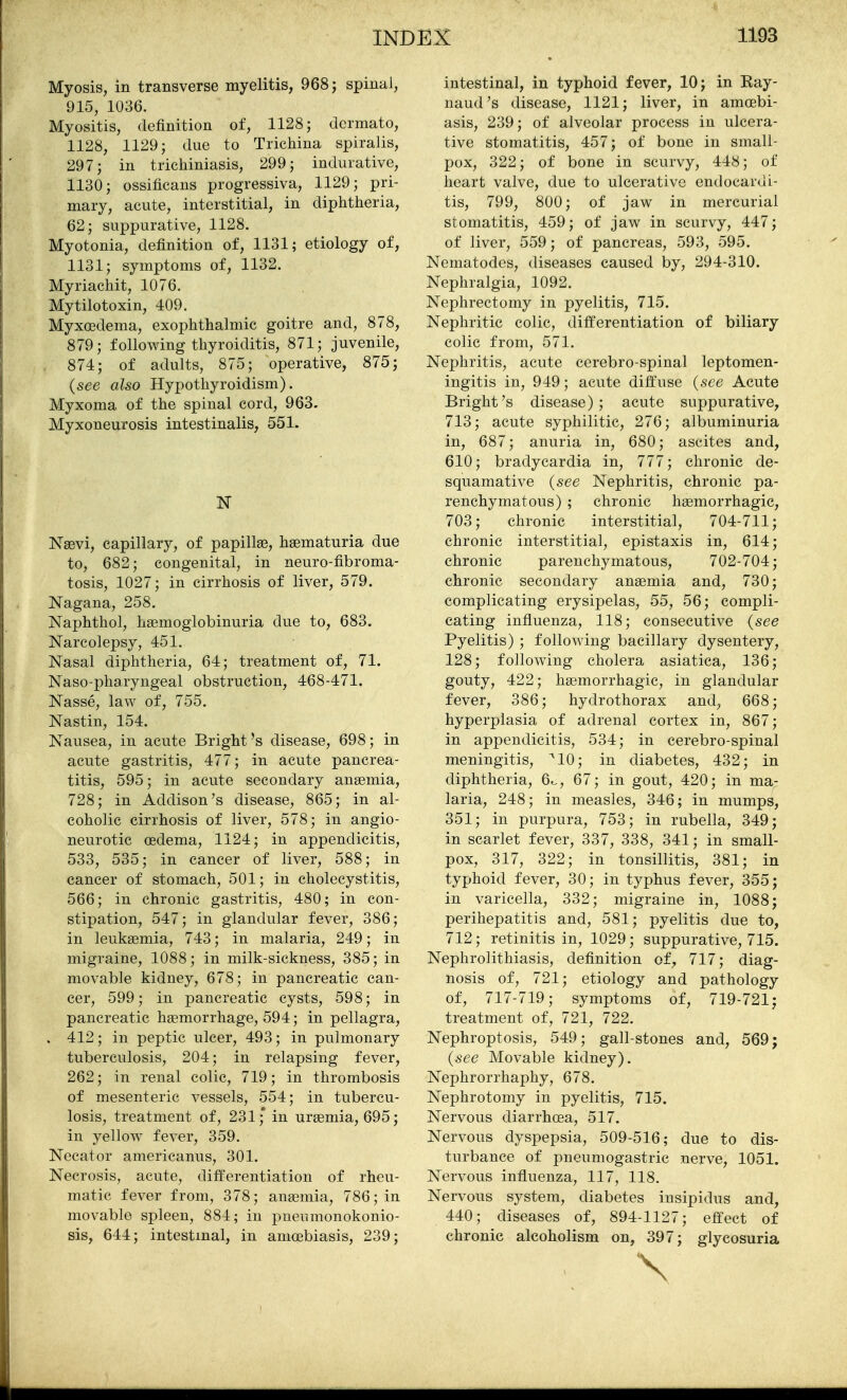 Myosis, in transverse myelitis, 968 j spinal, 915, 1036. Myositis, definition of, 1128; dcrmato, 1128, 1129; due to Trichina spiralis, 297; in tricliiniasis, 299; indurative, 1130; ossificans progressiva, 1129; pri- mary, acute, interstitial, in diphtheria, 62; suppurative, 1128. Myotonia, definition of, 1131; etiology of, 1131; symptoms of, 1132. Myriachit, 1076. Mytilotoxin, 409. Myxoedema, exophthalmic goitre and, 878, 879; following thyroiditis, 871; juvenile, 874; of adults, 875; operative, 875; (see also Hypothyroidism). Myxoma of the spinal cord, 963. Myxoneurosis intestinalis, 551. N Nasvi, capillary, of papillae, haematuria due to, 682; congenital, in neuro-fibroma- tosis, 1027; in cirrhosis of liver, 579. Nagana, 258. Naphthol, haemoglobinuria due to, 683. Narcolepsy, 451. Nasal diphtheria, 64; treatment of, 71. Naso-pliaryngeal obstruction, 468-471. Nasse, law of, 755. Nastin, 154. Nausea, in acute Bright's disease, 698; in acute gastritis, 477; in acute pancrea- titis, 595; in acute secondary anaemia, 728; in Addison's disease, 865; in al- coholic cirrhosis of liver, 578; in angio- neurotic oedema, 1124; in appendicitis, 533, 535; in cancer of liver, 588; in cancer of stomach, 501; in cholecystitis, 566; in chronic gastritis, 480; in con- stipation, 547; in glandular fever, 386; in leukaemia, 743; in malaria, 249; in migraine, 1088; in milk-sickness, 385; in movable kidney, 678; in pancreatic can- cer, 599; in pancreatic cysts, 598; in pancreatic haemorrhage, 594; in pellagra, . 412; in peptic ulcer, 493; in pulmonary tuberculosis, 204; in relapsing fever, 262; in renal colic, 719; in thrombosis of mesenteric vessels, 554; in tubercu- losis, treatment of, 231;* in uraemia, 695; in yellow fever, 359. Necator americanus, 301. Necrosis, acute, differentiation of rheu- matic fever from, 378; anaemia, 786; in movable spleen, 884; in pneumonokonio- sis, 644; intestinal, in amcebiasis, 239; intestinal, in typhoid fever, 10; in Ray- naud's disease, 1121; liver, in amcebi- asis, 239; of alveolar process in ulcera- tive stomatitis, 457; of bone in small- pox, 322; of bone in scurvy, 448; of heart valve, due to ulcerative endocardi- tis, 799, 800; of jaw in mercurial stomatitis, 459; of jaw in scurvy, 447; of liver, 559; of pancreas, 593, 595. Nematodes, diseases caused by, 294-310. Nephralgia, 1092. Nephrectomy in pyelitis, 715. Nephritic colic, differentiation of biliary colic from, 571. Nephritis, acute cerebro-spinal leptomen- ingitis in, 949; acute diff'use (see Acute Bright's disease); acute suppurative, 713; acute syphilitic, 276; albuminuria in, 687; anuria in, 680; ascites and, 610; bradycardia in, 777; chronic de- squamative (see Nephritis, chronic pa- renchymatous) ; chronic haemorrhagic, 703; chronic interstitial, 704-711; chronic interstitial, epistaxis in, 614; chronic parenchymatous, 702-704; chronic secondary anaemia and, 730; complicating erysipelas, 55, 56; compli- cating influenza, 118; consecutive (see Pyelitis) ; following bacillary dysentery, 128; following cholera asiatica, 136; gouty, 422; haemorrhagic, in glandular fever, 386; hydrothorax and, 668; hyperplasia of adrenal cortex in, 867; in appendicitis, 534; in cerebro-spinal meningitis, ^10; in diabetes, 432; in diphtheria, 6^, 67; in gout, 420; in ma- laria, 248; in measles, 346; in mumps, 351; in purpura, 753; in rubella, 349; in scarlet fever, 337, 338, 341; in small- pox, 317, 322; in tonsillitis, 381; in typhoid fever, 30; in typhus fever, 355; in varicella, 332; migraine in, 1088; perihepatitis and, 581; pyelitis due to, 712; retinitis in, 1029; suppurative, 715. Nephrolithiasis, definition of, 717; diag- nosis of, 721; etiology and pathology of, 717-719; symptoms of, 719-721; treatment of, 721, 722. Nephroptosis, 549; gall-stones and, 569; (see Movable kidney). Nephrorrhaphy, 678. Nephrotomy in pyelitis, 715. Nervous diarrhoea, 517. Nervous dyspepsia, 509-516; due to dis- turbance of pneumogastric nerve, 1051. Nervous influenza, 117, 118. Nervous system, diabetes insipidus and, 440; diseases of, 894-1127; effect of chronic alcoholism on, 397; glycosuria \