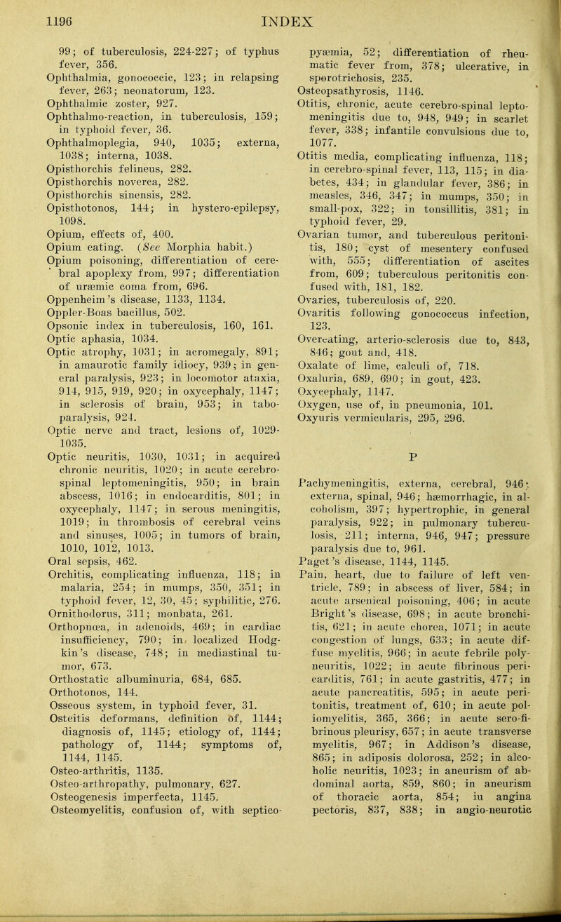 99; of tuberculosis, 224-227; of typhus fever, 356. Ophthalmia, gonococcic, 123; in relapsing fever, 263; neonatorum, 123. Ophthalmic zoster, 927. Ophthalmo-reaction, in tuberculosis, 159; in typhoid fever, 36. Ophthalmoplegia, 940, 1035; externa, 1038; interna, 1038. Opisthorchis felineus, 282. Opisthorchis noverca, 282. Opisthorchis sinensis, 282. Opisthotonos, 144; in hystero-epilepsy, 1098. Opium, effects of, 400. Opium eating. (See Morphia habit.) Opium poisoning, differentiation of cere- bral apoplexy from, 997; differentiation of ursemic coma from, 696. Oppenheim's disease, 1133, 1134. Oppler-Boas bacillus, 502. Opsonic index in tuberculosis, 160, 161. Optic aphasia, 1034. Optic atrophy, 1031; in acromegaly, 891; in amaurotic family idiocy, 939; in gen- eral paralysis, 923; in locomotor ataxia, 914, 915, 919, 920; in oxycephaly, 1147; in sclerosis of brain, 953; in tabo- paralysis, 924. Optic nerve and tract, lesions of, 1029- 1035. Optic neuritis, 1030, 1031; in acquired chronic neuritis, 1020; in acute cerebro- spinal leptomeningitis, 950; in brain abscess, 1016; in endocarditis, 801; in oxycephaly, 1147; in serous meningitis, 1019; in thrombosis of cerebral veins and sinuses, 1005; in tumors of brain, 1010, 101*2, 1013. Oral sepsis, 462. Orchitis, complicating influenza, 118; in malaria, 254; in mumps, 350, 351; in typhoid fever, 12, 30, 45; syphilitic, 276. Ornithodorus, 311; monbata, 261. Orthopnoea, in adenoids, 469; in cardiac insufficiency, 790; in. localized Hodg- kin's disease, 748; in mediastinal tu- mor, 673. Orthostatic albuminuria, 684, 685. Orthotonos, 144. Osseous system, in typhoid fever, 31. Osteitis deformans, definition of, 1144; diagnosis of, 1145; etiology of, 1144; pathology of, 1144; symptoms of, 1144, 1145. Osteo-arthritis, 1135. Osteo arthropathy, pulmonary, 627. Osteogenesis imperfecta, 1145. Osteomyelitis, confusion of, with septico- pyaemia, 52; differentiation of rheu- matic fever from, 378; ulcerative, in sporotrichosis, 235. Osteopsathyrosis, 1146. Otitis, chronic, acute cerebro-spinal lepto- meningitis due to, 948, 949; in scarlet fever, 338; infantile convulsions due to, 1077. Otitis media, complicating influenza, 118; in cerebro-spinal fever, 113, 115; in dia- betes, 434; in glandular fever, 386; in measles, 346, 347; in mumps, 350; in small-pox, 322; in tonsillitis, 381; in typhoid fever, 29. Ovarian tumor, and tuberculous peritoni- tis, 180; cyst of mesentery confused with, 555; differentiation of ascites from, 609; tuberculous peritonitis con- fused with, 181, 182. Ovaries, tuberculosis of, 220. Ovaritis following gonococcus infection, 123. Overeating, arterio-sclerosis due to, 843, 846; gout and, 418. Oxalate of lime, calculi of, 718. Oxaluria, 689, 690; in gout, 423. Oxycephaly, 1147. Oxygen, use of, in pneumonia, 101. Oxyuris vermicularis, 295, 296. P Pachymeningitis, externa, cerebral, 946;, externa, spinal, 946; hsemorrhagic, in al- coholism, 397; hypertrophic, in general i:)aralysis, 922; in pulmonary tubercu- losis, 211; interna, 946, 947; pressure paralysis due to, 961. Paget's disease, 1144, 1145. Pain, heart, due to failure of left ven- tricle, 789; in abscess of liver, 584; in acute arsenical poisoning, 406; in acute Bright's disease, 698; in acute bronchi- tis, 621; in acute chorea, 1071; in acute congestion of lungs, 633; in acute dif- fuse myelitis, 966; in acute febrile poly- neuritis, 1022; in acute fibrinous peri- carditis, 761; in acute gastritis, 477; in acute pancreatitis, 595; in acute peri- tonitis, treatment of, 610; in acute pol- iomyelitis, 365, 366; in acute sero-fi- brinous pleurisy, 657; in acute transverse myelitis, 967; in Addison's disease, 865; in adiposis dolorosa, 252; in alco- holic neuritis, 1023; in aneurism of ab- dominal aorta, 859, 860; in aneurism of thoracic aorta, 854; iu angina pectoris, 837, 838; in angio-neurotie