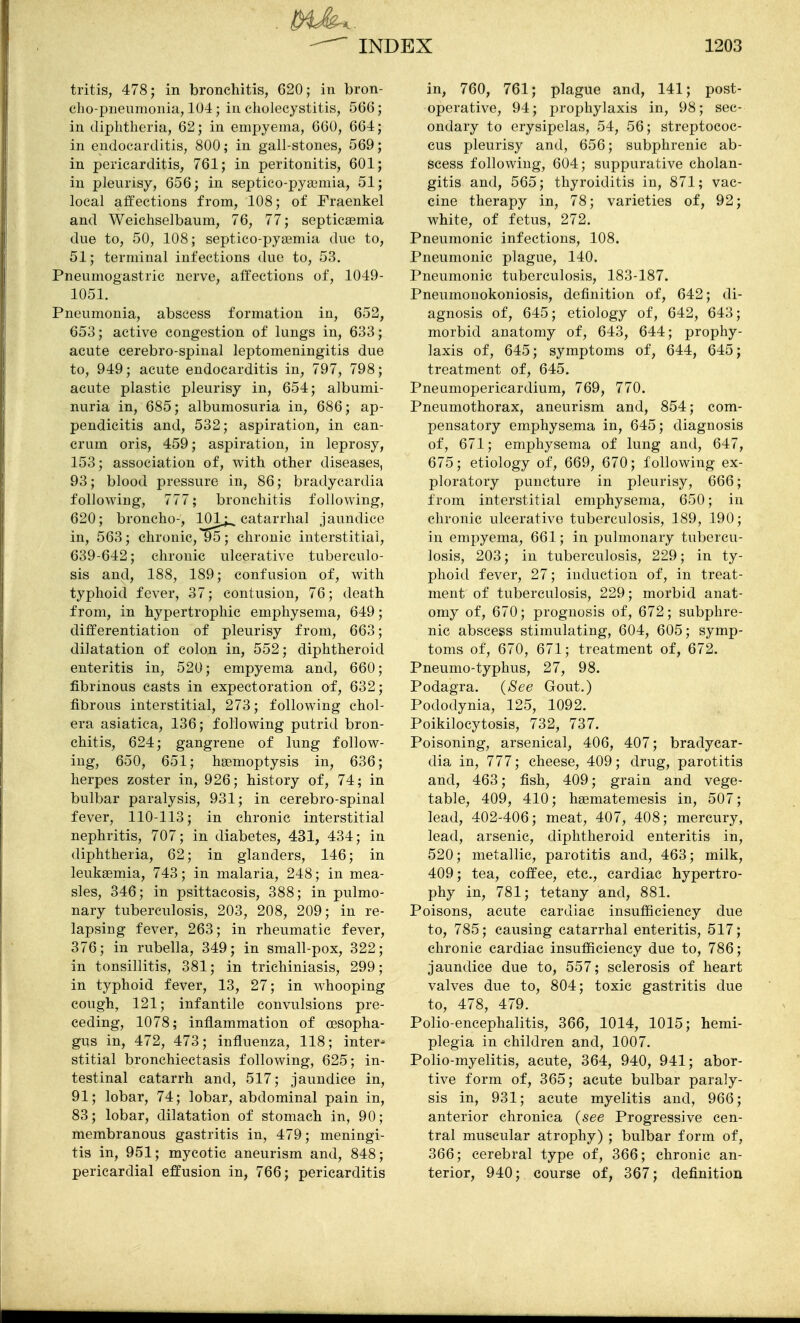 tritis, 478; in bronchitis, 620; in bron- cho-pneumonia, 104; in cholecystitis, 566; in diphtheria, 62; in empyema, 660, 664; in endocarditis, 800; in gall-stones, 569; in pericarditis, 761; in peritonitis, 601; in pleurisy, 656; in septico-pyaimia, 51; local affections from, 108; of Fraenkel and Weichselbaum, 76, 77; septicsemia due to, 50, 108; septico-pya^mia due to, 51; terminal infections due to, 53. Pneumogastric nerve, affections of, 1049- 1051. Pneumonia, abscess formation in, 652, 653; active congestion of lungs in, 633; acute cerebro-spinal leptomeningitis due to, 949; acute endocarditis in, 797, 798; acute plastic pleurisy in, 654; albumi- nuria in, 685; albumosuria in, 686; ap- pendicitis and, 532; aspiration, in can- crum oris, 459; aspiration, in leprosy, 153; association of, with other diseases, 93; blood pressure in, 86; bradycardia following, 777; bronchitis following, 620; broncho-, 101^ catarrhal jaundice in, 563; chronic,*^; chronic interstitial, 639-642; chronic ulcerative tuberculo- sis and, 188, 189; confusion of, with typhoid fever, 37; contusion, 76; death from, in hypertrophic emphysema, 649; differentiation of pleurisy from, 663; dilatation of colon in, 552; diphtheroid enteritis in, 520; empyema and, 660; fibrinous casts in expectoration of, 632; fibrous interstitial, 273; following chol- era asiatica, 136; following putrid bron- chitis, 624; gangrene of lung follow- ing, 650, 651; haemoptysis in, 636; herpes zoster in, 926; history of, 74; in bulbar paralysis, 931; in cerebro-spinal fever, 110-113; in chronic interstitial nephritis, 707; in diabetes, 431, 434; in diphtheria, 62; in glanders, 146; in leukaemia, 743; in malaria, 248; in mea- sles, 346; in psittacosis, 388; in pulmo- nary tuberculosis, 203, 208, 209; in re- lapsing fever, 263; in rheumatic fever, 376; in rubella, 349; in small-pox, 322; in tonsillitis, 381; in trichiniasis, 299; in typhoid fever, 13, 27; in whooping cough, 121; infantile convulsions pre- ceding, 1078; inflammation of oesopha- gus in, 472, 473; influenza, 118; inter- stitial bronchiectasis following, 625; in- testinal catarrh and, 517; jaundice in, 91; lobar, 74; lobar, abdominal pain in, 83; lobar, dilatation of stomach in, 90; membranous gastritis in, 479; meningi- tis in, 951; mycotic aneurism and, 848; pericardial effusion in, 766; pericarditis in, 760, 761; plague and, 141; post- operative, 94; prophylaxis in, 98; sec- ondary to erysipelas, 54, 56; streptococ- cus pleurisy and, 656; subphrenic ab- scess following, 604; suppurative cholan- gitis and, 565; thyroiditis in, 871; vac- cine therapy in, 78; varieties of, 92; white, of fetus, 272. Pneumonic infections, 108. Pneumonic plague, 140. Pneumonic tuberculosis, 183-187. Pneumonokoniosis, definition of, 642; di- agnosis of, 645; etiology of, 642, 643; morbid anatomy of, 643, 644; prophy- laxis of, 645; symptoms of, 644, 645; treatment of, 645. Pneumopericardium, 769, 770. Pneumothorax, aneurism and, 854; com- pensatory emphysema in, 645; diagnosis of, 671; emphysema of lung and, 647, 675; etiology of, 669, 670; following ex- ploratory puncture in pleurisy, 666; from interstitial emphysema, 650; in chronic ulcerative tuberculosis, 189, 190; in empyema, 661; in pulmonary tubercu- losis, 203; in tuberculosis, 229; in ty- phoid fever, 27; induction of, in treat- ment of tuberculosis, 229; morbid anat- omy of, 670; prognosis of, 672; subphre- nic abscess stimulating, 604, 605; symp- toms of, 670, 671; treatment of, 672. Pneumo-typhus, 27, 98. Podagra. {&ee Gout.) Pododynia, 125, 1092. Poikilocytosis, 732, 737. Poisoning, arsenical, 406, 407; bradycar- dia in, 777; cheese, 409; drug, parotitis and, 463; fish, 409; grain and vege- table, 409, 410; hsematemesis in, 507; lead, 402-406; meat, 407, 408; mercury, lead, arsenic, diphtheroid enteritis in, 520; metallic, parotitis and, 463; milk, 409; tea, coffee, etc., cardiac hypertro- phy in, 781; tetany and, 881. Poisons, acute cardiac insufl&cieney due to, 785; causing catarrhal enteritis, 517; chronic cardiac insufficiency due to, 786; jaundice due to, 557; sclerosis of heart valves due to, 804; toxic gastritis due to, 478, 479. Polio-encephalitis, 366, 1014, 1015; hemi- plegia in children and, 1007. Polio-myelitis, acute, 364, 940, 941; abor- tive form of, 365; acute bulbar paraly- sis in, 931; acute myelitis and, 966; anterior chronica {see Progressive cen- tral muscular atrophy) ; bulbar form of, 366; cerebral type of, 366; chronic an- terior, 940; course of, 367; definition