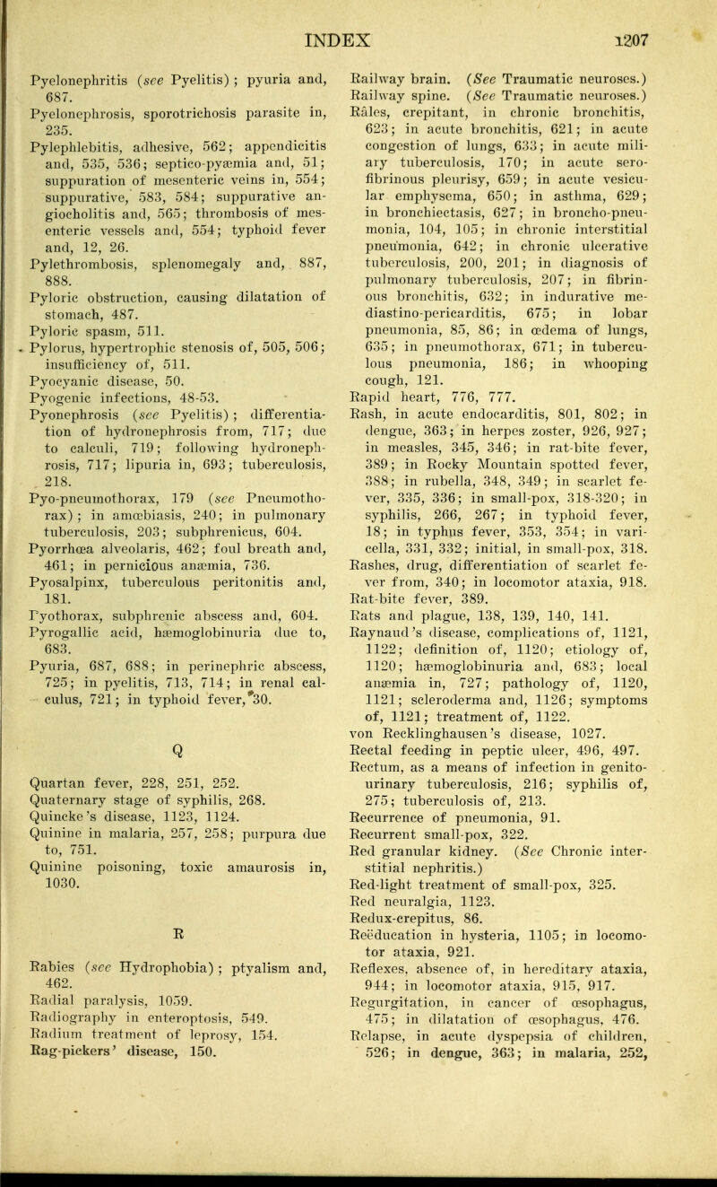 Pyelonephritis {see Pyelitis) ; pyuria and, 687. Pyelonephrosis, sporotrichosis parasite in, 235. Pylephlebitis, adhesive, 562; appendicitis and, 535, 536; septico-pysemia and, 51; suppuration of mesenteric veins in, 554; suppurative, 583, 584; suppurative an- giocholitis and, 565; thrombosis of mes- enteric vessels and, 554; typhoid fever and, 12, 26. Pylethrombosis, splenomegaly and, 887, 888. Pyloric obstruction, causing dilatation of stomach, 487. Pyloric spasm, 511. . Pylorus, hypertrophic stenosis of, 505, 506; insufficiency of, 511. Pyocyanic disease, 50. Pyogenic infections, 48-53. Pyonephrosis {see Pyelitis) ; differentia- tion of hydronephrosis from, 717; due to calculi, 719; following hydroneph- rosis, 717; lipuria in, 693; tuberculosis, , 218. Pyo-pneumothorax, 179 {see Pneumotho- rax) ; in amoebiasis, 240; in pulmonary tuberculosis, 203; subphrenicus, 604. Pyorrhoea alveolaris, 462; foul breath and, 461; in pernicious anaemia, 736. Pyosalpinx, tuberculous peritonitis and, 181. Fyothorax, subphrenic abscess and, 604. Pyrogallic acid, hgemoglobinuria due to, 683. Pyuria, 687, 688; in perinephric abscess, 725; in pyelitis, 713, 714; in renal cal- culus, 721; in typhoid fever,*30. Q Quartan fever, 228, 251, 252. Quaternary stage of syphilis, 268. Quincke's disease, 1123, 1124. Quinine in malaria, 257, 258; purpura due to, 751. Quinine poisoning, toxic amaurosis in, 1030. E Rabies {see Hydrophobia) ; ptyalism and, 462. Eadial paralysis, 1059. Radiography in enteroptosis, 549. Radium treatment of leprosy, 154. Rag-pickers' disease, 150. Railway brain. {See Traumatic neuroses.) Railway spine. {See Traumatic neuroses.) Rales, crepitant, in chronic bronchitis, 623; in acute bronchitis, 621; in acute congestion of lungs, 633; in acute mili- ary tuberculosis, 170; in acute sero- fibrinous pleurisy, 659; in acute vesicu- lar emphysema, 650; in asthma, 629; in bronchiectasis, 627; in broncho-pneu- monia, 104, 105; in chronic interstitial pneumonia, 642; in chronic ulcerative tuberculosis, 200, 201; in diagnosis of pulmonary tuberculosis, 207; in fibrin- ous bronchitis, 632; in indurative me- diastino-pericarditis, 675; in lobar pneumonia, 85, 86; in cedema of lungs, 635; in pneumothorax, 671; in tubercu- lous pneumonia, 186; in whooping cough, 121. Rapid heart, 776, 777. Rash, in acute endocarditis, 801, 802; in dengue, 363; in herpes zoster, 926, 927; in measles, 345, 346; in rat-bite fever, 389; in Rocky Mountain spotted fever, 388; in rubella, 348, 349; in scarlet fe- ver, 335, 336; in small-pox, 318-320; in syphilis, 266, 267; in typhoid fever, 18; in typhus fever, 353, 354; in vari- cella, 331, 332; initial, in small-pox, 318. Rashes, drug, differentiation of scarlet fe- ver from, 340; in locomotor ataxia, 918. Rat-bite fever, 389. Rats and plague, 138, 139, 140, 141. Raynaud's disease, complications of, 1121, 1122; definition of, 1120; etiology of, 1120; hgemoglobinuria and, 683; local anaemia in, 727; pathology of, 1120, 1121; scleroderma and, 1126; symptoms of, 1121; treatment of, 1122. von Recklinghausen's disease, 1027. Rectal feeding in peptic ulcer, 496, 497. Rectum, as a means of infection in genito- urinary tuberculosis, 216; syphilis of, 275; tuberculosis of, 213. Recurrence of pneumonia, 91. Recurrent small-pox, 322. Red granular kidney. {See Chronic inter- stitial nephritis.) Red-light treatment of small-pox, 325. Red neuralgia, 1123. Redux-crepitus, 86. Reeducation in hysteria, 1105; in locomo- tor ataxia, 921. Reflexes, absence of, in hereditary ataxia, 944; in locomotor ataxia, 915, 917. Regurgitation, in cancer of oesophagus, 475; in dilatation of oesophagus, 476. Relapse, in acute dyspepsia of children, 526; in dengue, 363; in malaria, 252,