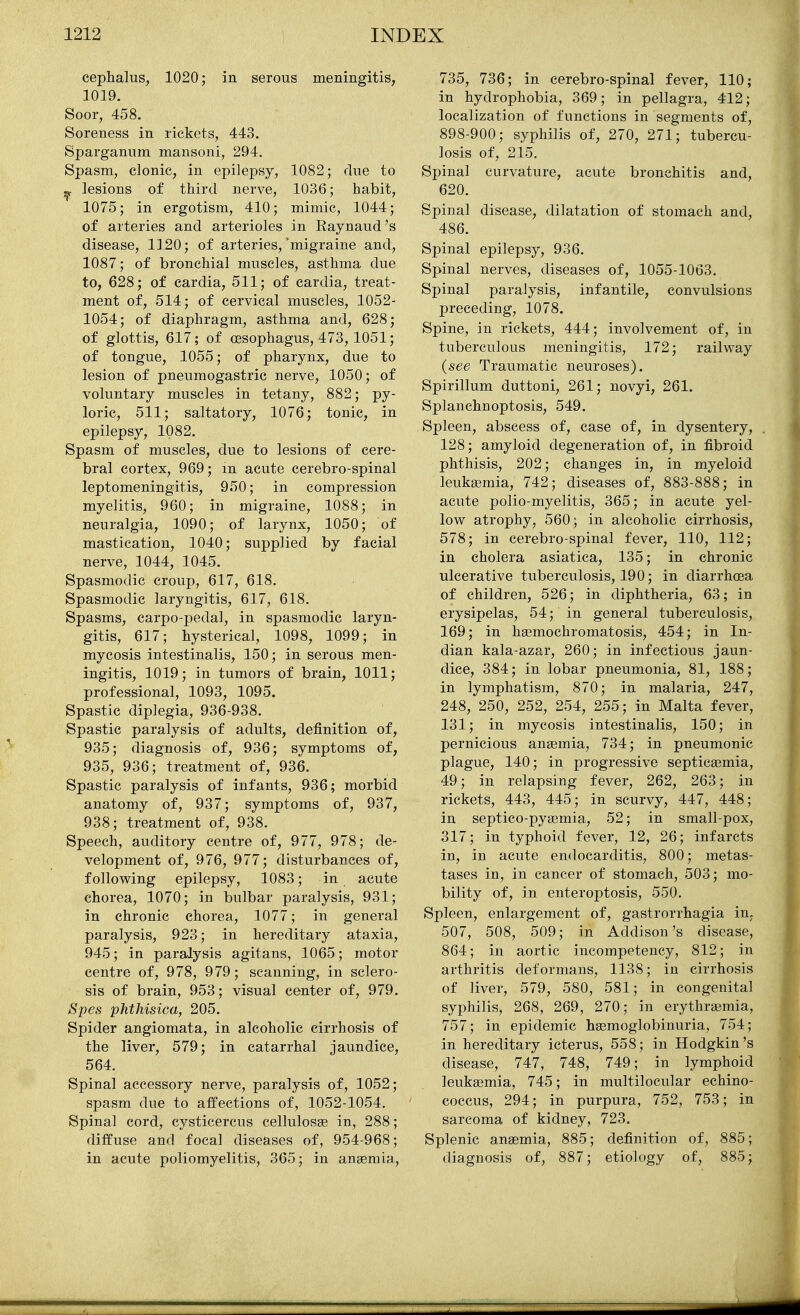 cephalus, 1020; in serous meningitis, 1019. Soor, 458. Soreness in rickets, 443. Sparganum mansoni, 294. Spasm, clonic, in epilepsy, 1082; clue to ^ lesions of third nerve, 1036; habit, 1075; in ergotism, 410; mimic, 1044; of arteries and arterioles in Eaynaud's disease, 1120; of arteries,'migraine and, 1087; of bronchial muscles, asthma due to, 628; of cardia, 511; of cardia, treat- ment of, 514; of cervical muscles, 1052- 1054; of diaphragm, asthma and, 628; of glottis, 617; of oesophagus, 473, 1051; of tongue, 1055; of pharynx, due to lesion of pneumogastric nerve, 1050; of voluntary muscles in tetany, 882; py- loric, 511; saltatory, 1076; tonic, in epilepsy, 1082. Spasm of muscles, due to lesions of cere- bral cortex, 969; m acute cerebro-spinal leptomeningitis, 950; in compression myelitis, 960; in migraine, 1088; in neuralgia, 1090; of larynx, 1050; of mastication, 1040; supplied by facial nerve, 1044, 1045. Spasmodic croup, 617, 618. Spasmodic laryngitis, 617, 618. Spasms, carpo-pedal, in spasmodic laryn- gitis, 617; hysterical, 1098, 1099; in mycosis intestinalis, 150; in serous men- ingitis, 1019; in tumors of brain, 1011; professional, 1093, 1095. Spastic diplegia, 936-938. Spastic paralysis of adults, definition of, 935; diagnosis of, 936; symptoms of, 935, 936; treatment of, 936. Spastic paralysis of infants, 936; morbid anatomy of, 937; symptoms of, 937, 938; treatment of, 938. Speech, auditory centre of, 977, 978; de- velopment of, 976, 977; disturbances of, following epilepsy, 1083; in acute chorea, 1070; in bulbar paralysis, 931; in chronic chorea, 1077; in general paralysis, 923; in hereditary ataxia, 945; in paralysis agitans, 1065; motor centre of, 978, 979; scanning, in sclero- sis of brain, 953; visual center of, 979. Spes phthisica, 205. Spider angiomata, in alcoholic cirrhosis of the liver, 579; in catarrhal jaundice, 564. Spinal accessory nerve, paralysis of, 1052; spasm due to affections of, 1052-1054. Spinal cord, cysticercus cellulosse in, 288; diffuse and focal diseases of, 954-968; in acute poliomyelitis, 365; in angemia. 735, 736; in cerebro-spinal fever, 110; in hydrophobia, 369; in pellagra, 412; localization of functions in segments of, 898-900; syphilis of, 270, 271; tubercu- losis of, 215. Spinal curvature, acute bronchitis and, 620. Spinal disease, dilatation of stomach and, 486. Spinal epilepsy, 936. Spinal nerves, diseases of, 1055-1063. Spinal paralysis, infantile, convulsions preceding, 1078. Spine, in rickets, 444; involvement of, in tuberculous meningitis, 172; railway (see Traumatic neuroses). Spirillum duttoni, 261; novyi, 261. Splanchnoptosis, 549. Spleen, abscess of, case of, in dysentery, . 128; amyloid degeneration of, in fibroid phthisis, 202; changes in, in myeloid leukaemia, 742; diseases of, 883-888; in acute polio-myelitis, 365; in acute yel- low atrophy, 560; in alcoholic cirrhosis, 578; in cerebro-spinal fever, 110, 112; in cholera asiatica, 135; in chronic ulcerative tuberculosis, 190; in diarrhoea of children, 526; in diphtheria, 63; in erysipelas, 54; in general tuberculosis, 169; in hemochromatosis, 454; in In- dian kala-azar, 260; in infectious jaun- dice, 384; in lobar pneumonia, 81, 188; in lymphatism, 870; in malaria, 247, 248, 250, 252, 254, 255; in Malta fever, 131; in mycosis intestinalis, 150; in pernicious anaemia, 734; in pneumonic plague, 140; in progressive septicaemia, 49; in relapsing fever, 262, 263; in rickets, 443, 445; in scurvy, 447, 448; in septico-pysemia, 52; in small-pox, 317; in typhoid fever, 12, 26; infarcts in, in acute endocarditis, 800; metas- tases in, in cancer of stomach, 503; mo- bility of, in enteroptosis, 550. Spleen, enlargement of, gastrorrhagia in, 507, 508, 509; in Addison's disease, 864; in aortic incompetency, 812; in arthritis deformans, 1138; in cirrhosis of liver, 579, 580, 581; in congenital syphilis, 268, 269, 270; in erythraemia, 757; in epidemic haemoglobinuria, 754; in hereditary icterus, 558; in Hodgkin's disease, 747, 748, 749; in lymphoid leukaemia, 745; in multilocular echino- coccus, 294; in purpura, 752, 753; in sarcoma of kidney, 723. Splenic anaemia, 885; definition of, 885; diagnosis of, 887; etiology of, 885;
