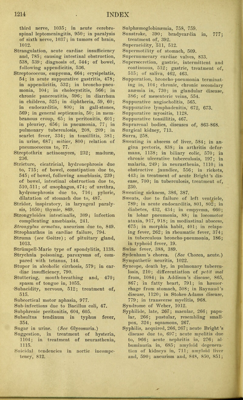 third nerve, 1035; in acute cerebro- spinal leptomeningitis, 950; in paralysis of sixth nerve, 1037; in tumors of brain, 1012. Strangulation, acute cardiac insuflSciency and, 785; causing intestinal obstruction, 538, 539; diagnosis of, 544; of bowel, following appendicitis, 536. Streptococcus, empyema, 664; erysipelatis, 54; in acute suppurative gastritis, 478; in appendicitis, 532; in broncho-pneu- monia, 104; in cholecystitis, 566; in chronic pancreatitis, 596; in diarrhoea in children, 525; in diphtheria, 59, 60; in endocarditis, 800; in gall-stones, 569; in general septicaemia, 50; in mem- branous croup, 65; in peritonitis, 601; in pleurisy, 656; in pneumonia, 77; in pulmonary tuberculosis, 208, 209; in scarlet fever, 334; in tonsillitis, 381; in urine, 687; mitior, 800; relation of pneumococcus to, 77. Streptothrix actinomyces, 232; madurse, 236. Stricture, cicatricial, hydronephrosis due to, 715; of bowel, constipation due to, 545; of bowel, following amoebiasis, 239; of bowel, intestinal obstruction due to, 510,511; of oesophagus, 474; of urethra, hydronephrosis due to, 716; pyloric, dilatation of stomach due to, 487. Stridor, inspiratory, in laryngeal paraly- sis, 1050; thymic, 869. Strongyloides intestinalis, 309; infection complicating amoebiasis, 241. Strongylus armatus, aneurism clue to, 849. Strophanthus in cardiac failure, 794. Struma {see Goitre); of pituitary gland, 1013. Striimpell-Marie type of spondylitis, 1138. Strychnia poisoning, paroxysms of, com- pared with tetanus, 144. Stupor in alcoholic cirrhosis, 579; in car- diac insufficiency, 790. Stuttering, mouth-breathing and, 470; spasm of tongue in, 1055. 'Subacidity, nervous, 512; treatment of, 515. Subcortical motor aphasia, 977. Sub-infections due to Bacillus coli, 47. Subphrenic peritonitis, 604, 605. Subsultus tendinum in typhus fever, 354. Sugar in urine. {See Glycosuria.) Suggestion, in treatment of hysteria, 1104; in treatment of neurasthenia, 1115. Suicidal tendencies in aortic incompe- tency, 812. Sulphaemoglobinaemia, 758, 759. Sunstroke, 390; bradycardia in, 777; treatment of, 392. Superacidity, 511, 512. Supermotility of stomach, 509. Supernumerary cardiac valves, 833. Supersecretion, gastric, intermittent and continuous, 512; gastric, treatment of, 515; of saliva, 462, 463. Suppuration, broncho-pneumonia terminat- ing in, 104; chronic, chronic secondary anemia in, 730; in glandular disease, 386; of mesenteric veins, 554. Suppurative angiocholitis, 565. Suppurative lymphadenitis, 672, 673. Suppurative myositis, 1128. Suppurative tonsillitis, 467. Suprarenal bodies, diseases of, 863-868. Surgical kidney, 713. Surra, 258. Sweating in abscess of liver, 584; in an- gina pectoris, 838; in arthritis defor- mans, 1138; in biliary colic, 570; in chronic ulcerative tuberculosis, 197; in malaria, 249; in neurasthenia, 1110; in obstructive jaundice, 556; in rickets, 443; in treatment of acute Bright's dis- ease, 700; in tuberculosis, treatment of, 230. Sweating sickness, 386, 387. Sweats, due to failure of left ventricle, 789; in acute endocarditis, 801, 802; in diabetes, 432, 434; in empyema, 660; in lobar pneumonia, 88; in locomotor ataxia, 917, 918; in mediastinal abscess, 675; in morphia habit, 401; in relaps- ing fever, 262; in rheumatic fever, 374; in tuberculous broncho-pneumonia, 186; in typhoid fever, 19. Swine fever, 388, 389. Sydenham's chorea. {See Chorea, acute.) Sympathetic neuritis, 1022. Syncope, death by, in pulmonary tubercu- losis, 210; differentiation of petit mal from, 1084; in Addison's disease, 865, 867; in fatty heart, 791; in haemor- rhage from stomach, 508; in Raynaud's disease, 1120; in Stokes-Adams disease, 779; in transverse myelitis, 968. Syndrome of Weber, 1012. Syphilide, late, 267; macular, 266; papu- lar, 266; pustular, resembling small- pox, 324; squamous, 267. Syphilis, acquired, 266, 267; acute Bright's disease due to, 697; acute myelitis due to, 966; acute nephritis in, 276; al- buminuria in, 685; amyloid degenera- tion of kidneys in, 711; amyloid liver and, 590; aneurism and, 848, 850, 851;