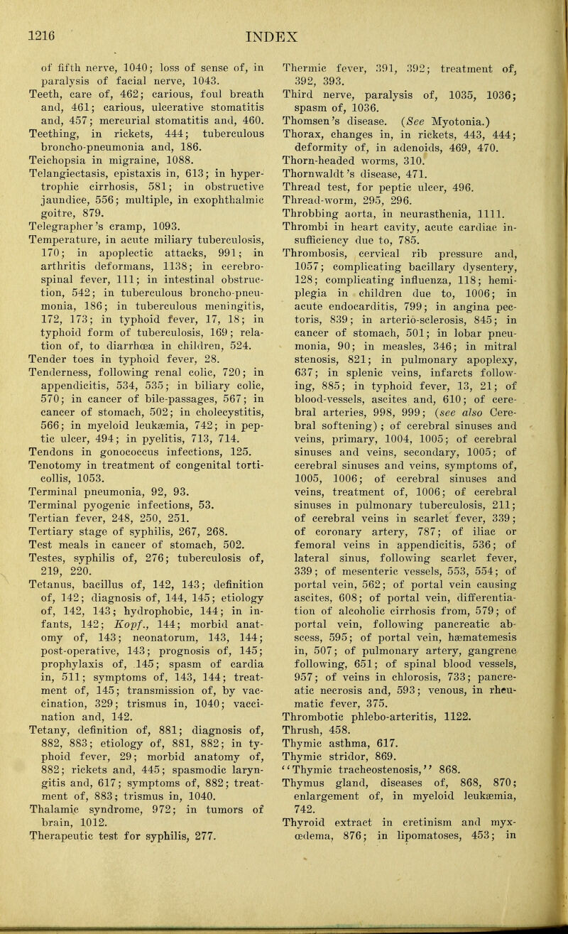 of fifth nerve, 1040; loss of sense of, in paralysis of facial nerve, 1043. Teeth, care of, 462; carious, foul breath and, 461; carious, ulcerative stomatitis and, 457; mercurial stomatitis and, 460. Teething, in rickets, 444; tuberculous broncho-pneumonia and, 186. Teichopsia in migraine, 1088. Telangiectasis, epistaxis in, 613; in hyper- trophic cirrhosis, 581; in obstructive jaundice, 556; multiple, in exophthalmic goitre, 879. Telegrapher's cramp, 1093. Temperature, in acute miliary tuberculosis, 170; in apoplectic attacks, 991; in arthritis deformans, 1138; in cerebro- spinal fever. 111; in intestinal obstruc- tion, 542; in tuberculous broncho-pneu- monia, 186; in tuberculous meningitis, 172, 173; in typhoid fever, 17, 18; in typhoid form of tuberculosis, 169; rela- tion of, to diarrhoea in children, 524. Tender toes in typhoid fever, 28. Tenderness, following renal colic, 720; in appendicitis, 534, 535; in biliary colic, 570; in cancer of bile-passages, 567; in cancer of stomach, 502; in cholecystitis, 566; in myeloid leukaemia, 742; in pep- tic ulcer, 494; in pyelitis, 713, 714. Tendons in gonococcus infections, 125. Tenotomy in treatment of congenital torti- collis, 1053. Terminal pneumonia, 92, 93. Terminal pyogenic infections, 53. Tertian fever, 248, 250, 251. Tertiary stage of syphilis, 267, 268. Test meals in cancer of stomach, 502. Testes, syphilis of, 276; tuberculosis of, 219, 220. Tetanus, bacillus of, 142, 143; definition of, 142; diagnosis of, 144, 145; etiology of, 142, 143; hydrophobic, 144; in in- fants, 142; Kopf., 14:4:; morbid anat- omy of, 143; neonatorum, 143, 144; post-operative, 143; prognosis of, 145; prophylaxis of, .145; spasm of cardia in, 511; symptoms of, 143, 144; treat- ment of, 145; transmission of, by vac- cination, 329; trismus in, 1040; vacci- nation and, 142. Tetany, definition of, 881; diagnosis of, 882, 883; etiology of, 881, 882; in ty- phoid fever, 29; morbid anatomy of, 882; rickets and, 445; spasmodic laryn- gitis and, 617; symptoms of, 882; treat- ment of, 883; trismus in, 1040. Thalamic syndrome, 972; in tumors of brain, 1012. Therapeutic test for syphilis, 277. Thermic fever, 391, 392; treatment of, 392, 393. Third nerve, paralysis of, 1035, 1036; spasm of, 1036. Thomsen's disease. (See Myotonia.) Thorax, changes in, in rickets, 443, 444; deformity of, in adenoids, 469, 470. Thorn-headed worms, 310. Thornwaldt's disease, 471. Thread test, for peptic ulcer, 496. Thread-worm, 295, 296. Throbbing aorta, in neurasthenia, 1111. Thrombi in heart cavity, acute cardiac in- sufficiency due to, 785. Thrombosis, cervical rib pressure and, 1057; complicating bacillary dysentery, 128; complicating influenza, 118; hemi- plegia in children due to, 1006; in acute endocarditis, 799; in angina pec- toris, 839; in arterio-sclerosis, 845; in cancer of stomach, 501; in lobar pneu- monia, 90; in measles, 346; in mitral stenosis, 821; in pulmonary apoplexy, 637; in splenic veins, infarcts follow- ing, 885; in typhoid fever, 13, 21; of blood-vessels, ascites and, 610; of cere- bral arteries, 998, 999; (see also Cere- bral softening) ; of cerebral sinuses and veins, primary, 1004, 1005; of cerebral sinuses and veins, secondary, 1005; of cerebral sinuses and veins, symptoms of, 1005, 1006; of cerebral sinuses and veins, treatment of, 1006; of cerebral sinuses in pulmonary tuberculosis, 211; of cerebral veins in scarlet fever, 339; of coronary artery, 787; of iliac or femoral veins in appendicitis, 536; of lateral sinus, following scarlet fever, 339; of mesenteric vessels, 553, 554; of portal vein, 562; of portal vein causing ascites, 608; of portal vein, differentia- tion of alcoholic cirrhosis from, 579; of portal vein, following pancreatic ab- scess, 595; of portal vein, haematemesis in, 507; of pulmonary artery, gangrene following, 651; of spinal blood vessels, 957; of veins in chlorosis, 733; pancre- atic necrosis and, 593; venous, in rheu- matic fever, 375. Thrombotic phlebo-arteritis, 1122. Thrush, 458. Thymic asthma, 617. Thymic stridor, 869. Thymic tracheostenosis,'' 868. Thymus gland, diseases of, 868, 870; enlargement of, in myeloid leukaemia, 742. Thyroid extract in cretinism and myx- oedema, 876; in lipomatoses, 453; in