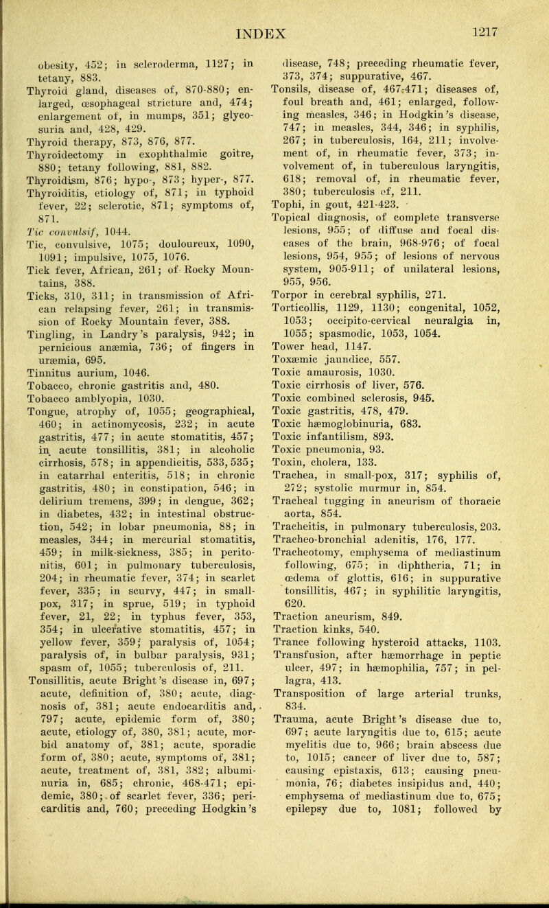 obesity, 452; in scleroderma, 1127; in tetany, 883. Thyroid gland, diseases of, 870-880; en- larged, oesophageal stricture and, 474; enlargement of, in mumps, 351; glyco- suria and, 428, 429. Thyroid therapy, 873, 876, 877. Thyroidectomy in exophthalmic goitre, 880; tetany following, 881, 882. Thyroidism, 876; hypo-, 873; hyper-, 877. Thyroiditis, etiology of, 871; in typhoid fever, 22; sclerotic, 871; symptoms of, 871. Tie cunvulsif, 1044. Tic, convulsive, 1075; douloureux, 1090, 1091; impulsive, 1075, 1076. Tick fever, African, 261; of Rocky Moun- tains, 388. Ticks, 310, 311; in transmission of Afri- can relapsing fever, 261; in transmis- sion of Eocky Mountain fever, 388. Tingling, in Landry's paralysis, 942; in pernicious anaemia, 736; of fingers in uraemia, 695. Tinnitus aurium, 1046. Tobacco, chronic gastritis and, 480. Tobacco amblyopia, 1030. Tongue, atrophy of, 1055; geographical, 460; in actinomycosis, 232; in acute gastritis, 477; in acute stomatitis, 457; in acute tonsillitis, 381; in alcoholic cirrhosis, 578; in appendicitis, 533,535; in catarrhal enteritis, 518; in chronic gastritis, 480; in constipation, 546; in delirium tremens, 399; in dengue, 362; in diabetes, 432; in intestinal obstruc- tion, 542; in lobar pneumonia, 88; in measles, 344; in mercurial stomatitis, 459; in milk-sickness, 385; in perito- nitis, 601; in pulmonary tuberculosis, 204; in rheumatic fever, 374; in scarlet fever, 335; in scurvy, 447; in small- pox, 317; in sprue, 519; in typhoid fever, 21, 22; in typhus fever, 353, 354; in ulcerative stomatitis, 457; in yellow fever, 359; paralysis of, 1054; paralysis of, in bulbar paralysis, 931; spasm of, 1055; tuberculosis of, 211. Tonsillitis, acute Bright's disease in, 697; acute, definition of, 380; acute, diag- nosis of, 381; acute endocarditis and, 797; acute, epidemic form of, 380; acute, etiology of, 380, 381; acute, mor- bid anatomy of, 381; acute, sporadic form of, 380; acute, symptoms of, 381; acute, treatment of, 381, 382; albumi- nuria in, 685; chronic, 468-471; epi- demic, 380; of scarlet fever, 336; peri- carditis and, 760; preceding Hodgkin's disease, 748; preceding rheumatic fever, 373, 374; suppurative, 467. Tonsils, disease of, 467:471; diseases of, foul breath and, 461; enlarged, follow- ing measles, 346; in Hodgkin's disease, 747; in measles, 344, 346; in syphilis, 267; in tuberculosis, 164, 211; involve- ment of, in rheumatic fever, 373; in- volvement of, in tuberculous laryngitis, 618; removal of, in rheumatic fever, 380; tuberculosis of, 211. Tophi, in gout, 421-423. Topical diagnosis, of complete transverse lesions, 955; of diffuse and focal dis- eases of the brain, 968-976; of focal lesions, 954, 955; of lesions of nervous system, 905-911; of unilateral lesions, 955, 956. Torpor in cerebr.al syphilis, 271. Torticollis, 1129, 1130; congenital, 1052, 1053; occipito-cervical neuralgia in, 1055; spasmodic, 1053, 1054. Tower head, 1147. Toxsemic jaundice, 557. Toxic amaurosis, 1030. Toxic cirrhosis of liver, 576. Toxic combined sclerosis, 945. Toxic gastritis, 478, 479. Toxic hemoglobinuria, 683. Toxic infantilism, 893. Toxic pneumonia, 93. Toxin, cholera, 133. Trachea, in small-pox, 317; syphilis of, 272; systolic murmur in, 854. Tracheal tugging in aneurism of thoracic aorta, 854. Tracheitis, in pulmonary tuberculosis, 203. Tracheo-bronchial adenitis, 176, 177. Tracheotomy, emphysema of mediastinum following, 675; in diphtheria, 71; in oedema of glottis, 616; in suppurative tonsillitis, 467; in syphilitic laryngitis, 620. Traction aneurism, 849. Traction kinks, 540. Trance following hysteroid attacks, 1103. Transfusion, after haemorrhage in peptic ulcer, 497; in haemophilia, 757; in pel- lagra, 413. Transposition of large arterial trunks, 834. Trauma, acute Bright's disease due to, 697; acute laryngitis due to, 615; acute myelitis due to, 966; brain abscess due to, 1015; cancer of liver due to, 587; causing epistaxis, 613; causing pneu- monia, 76; diabetes insipidus and, 440; emphysema of mediastinum due to, 675; epilepsy due to, 1081; followed by