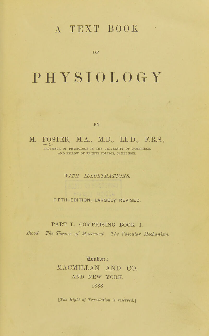 OF PHYSIOLOGY BY M. FOSTER, M.A., M.D., LL.D., F.R.S., — c- PROFESSOR OF PHYSIOLOGY IN THE UNIVERSITY OF CAMBRIDGE, AND FELLOW OF TRINITY COLLEGE. CAMBRIDGE. WITH ILLUSTRATIONS. FIFTH EDITION, LARGELY REVISED. PART I., COMPRISING BOOK I. Blood. The Tissues of Movement. The Vascular Mechanism. Uontfon: MACMILLAN AND CO. AND NEW YORK. 1888 [The Right of Translation is reserved.]